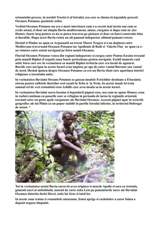 orizontului grecesc, in nordul Traciei si al Istrului, cea care se chema in legendele grecesti
Oceanos Potamos, parintele zeilor.
Vechiul Oceanos Potamos nu era o mare interioara cum s-a crezut mai tarziu sau cum se
crede astazi, ci doar un simplu fluviu mediteranean, adanc, curgator si dupa cum ne zice
Homer, foarte larg pentru ca nu se putea traversa pe picioare ci doar cu barci construite bine
si durabile. Dupa acest fluviu exista un alt pamant indepartat, ultimul pamant extern.
Hesiod si Pindar ne spun ca Argonautii au trecut Marea Neagra si s-au deplasat catre
Mediterana traversand Oceanos Potamos iar Apollonio di Rodi si Valerio Flac ne spun ca s-
au reintors catre orient navigand pe Istru numit Oceanos.
Fluviul Oceanos Potamos venea din regiuni indepartate si curgea catre Pontus Euxino trecand
prin muntii Riphei (Carpati) zona foarte periculoasa pentru navigatie. Eschil numeste raul
antic Istru care are in vecinatatea sa muntii Riphei teritoriu care era locuit de agatarsi.
Barcile care navigau in aceste locuri erau impinse pe ape de catre vantul Boreaus sau vantul
de nord. Hesiod spunea despre Oceanos Potamos ca era un fluviu sfant care apartinea istoriei
religioase a trecutului antic.
In vecinatatea fluviului Oceano Potamos se gaseau insulele Fericitilor destinate a fi locuinta
eterna pentru sufletele ilustrilor eroi cazuti la Teba si la Troia. In aceste insule isi traia
somnul cel de veci renumitul erou Achille care avea insula sa in aceste locuri.
In vecinatatea fluviului sacru locuiau si legendarii pigmei care, asa cum ne spune Homer, erau
in razboi continuu cu pasarile care se refugiau in perioada de iarna in regiunile orientale
trecand catre est peste apele curgatoate ale fluviului Oceanos. Aceeasi pigmei apar in scrierile
geografice ale lui Plinio ca un popor stabilit in partile Istrului inferior, in teritoriul Dobrogei
de astazi. “
Tot in vecinatatea aestui fluviu sacru isi avea originea si marele Apollo si sora sa Artemis,
gemenii sacri ai antichitatii, nascuti de carte zeita Leto pe pamanturile sacre ale fluviului
Oceanos datorita furiei Herei, sotia lui Zeus si tatal lor.
In aceste zone traiau si renumitele amazoane, femei aprige si razboinice a caror faima a
depasit negura timpului.
 