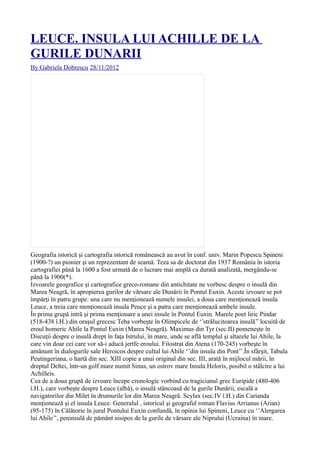 LEUCE. INSULA LUI ACHILLE DE LA
GURILE DUNARII
By Gabriela Dobrescu 28/11/2012
Geografia istorică şi cartografia istorică românească au avut în conf. univ. Marin Popescu Spineni
(1900-?) un pionier şi un reprezentant de seamă. Teza sa de doctorat din 1937 România în istoria
cartografiei până la 1600 a fost urmată de o lucrare mai amplă ca durată analizată, mergându-se
până la 1900(*).
Izvoarele geografice şi cartografice greco-romane din antichitate ne vorbesc despre o insulă din
Marea Neagră, în apropierea gurilor de vărsare ale Dunării în Pontul Euxin. Aceste izvoare se pot
împărţi în patru grupe: una care nu menţionează numele insulei, a doua care menţionează insula
Leuce, a treia care menţionează insula Peuce şi a patra care menţionează ambele insule.
În prima grupă intră şi prima menţionare a unei insule în Pontul Euxin. Marele poet liric Pindar
(518-438 î.H.) din oraşul grecesc Teba vorbeşte în Olimpicele de ‘’strălucitoarea insulă’’ locuită de
eroul homeric Ahile la Pontul Euxin (Marea Neagră). Maximus din Tyr (sec.II) pomeneşte în
Discuţii despre o insulă drept în faţa Istrului, în mare, unde se află templul şi altarele lui Ahile, la
care vin doar cei care vor să-i aducă jertfe eroului. Filostrat din Atena (170-245) vorbeşte în
amănunt în dialogurile sale Heroicos despre cultul lui Ahile ‘’din insula din Pont’’.În sfârşit, Tabula
Peutingeriana, o hartă din sec. XIII copie a unui original din sec. III, arată în mijlocul mării, în
dreptul Deltei, într-un golf mare numit Sinus, un ostrov mare Insula Heloris, posibil o stâlcire a lui
Achilleis.
Cea de a doua grupă de izvoare începe cronologic vorbind cu tragicianul grec Euripide (480-406
î.H.), care vorbeşte despre Leuce (albă), o insulă stâncoasă de la gurile Dunării, escală a
navigatorilor din Milet în drumurile lor din Marea Neagră. Scylax (sec.IV î.H.) din Carianda
menţionează şi el insula Leuce. Generalul , istoricul şi geograful roman Flavius Arrianus (Arian)
(95-175) în Călătorie în jurul Pontului Euxin confundă, în opinia lui Spineni, Leuce cu ‘’Alergarea
lui Ahile’’, peninsulă de pământ nisipos de la gurile de vărsare ale Niprului (Ucraina) în mare.
 