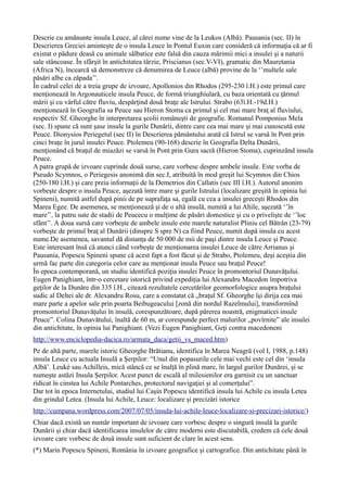 Descrie cu amănunte insula Leuce, al cărei nume vine de la Leukos (Albă). Pausania (sec. II) în
Descrierea Greciei aminteşte de o insula Leuce în Pontul Euxin care consideră că informaţia că ar fi
existat o pădure deasă cu animale sălbatice este falsă din cauza mărimii mici a insulei şi a naturii
sale stâncoase. În sfârşit în antichitatea târzie, Priscianus (sec.V-VI), gramatic din Mauretania
(Africa N), încearcă să demonstreze că denumirea de Leuce (albă) provine de la ‘’multele sale
păsări albe ca zăpada’’.
În cadrul celei de a treia grupe de izvoare, Apollonios din Rhodos (295-230 î.H.) este primul care
menţionează în Argonauticele insula Peuce, de formă triunghiulară, cu baza orientată cu ţărmul
mării şi cu vârful către fluviu, despărţind două braţe ale Istrului. Strabo (63î.H.-19d.H.)
menţionează în Geografia sa Peuce sau Hieron Stoma ca primul şi cel mai mare braţ al fluviului,
respectiv Sf. Gheorghe în interpretarea şcolii româneşti de geografie. Romanul Pomponius Mela
(sec. I) spune că sunt şase insule la gurile Dunării, dintre care cea mai mare şi mai cunoscută este
Peuce. Dionysios Periegetul (sec II) în Descrierea pământului arată că Istrul se varsă în Pont prin
cinci braţe în jurul insulei Peuce. Ptolemeu (90-168) descrie în Geografia Delta Dunării,
menţionând că braţul de miazăzi se varsă în Pont prin Gura sacră (Hieron Stoma), cuprinzând insula
Peuce.
A patra grupă de izvoare cuprinde două surse, care vorbesc despre ambele insule. Este vorba de
Pseudo Scymnos, o Periegesis anonimă din sec.I, atribuită în mod greşit lui Scymnos din Chios
(250-180 î.H.) şi care preia informaţii de la Demetrios din Callatis (sec III î.H.). Autorul anonim
vorbeşte despre o insula Peuce, aşezată între mare şi gurile Istrului (localizare greşită în opinia lui
Spineni), numită astfel după pinii de pe suprafaţa sa, egală cu cea a insulei greceşti Rhodos din
Marea Egee. De asemenea, se menţionează şi de o altă insulă, numită a lui Ahile, aşezată ‘’în
mare’’, la patru sute de stadii de Peucecu o mulţime de păsări domestice şi cu o privelişte de ‘’loc
sfânt’’. A doua sursă care vorbeşte de ambele insule este marele naturalist Pliniu cel Bătrân (23-79)
vorbeşte de primul braţ al Dunării (dinspre S spre N) ca fiind Peuce, numit după insula cu acest
nume.De asemenea, savantul dă distanţa de 50 000 de mii de paşi dintre insula Leuce şi Peuce.
Este interesant însă că atunci când vorbeşte de menţionarea insulei Leuce de către Arrianus şi
Pausania, Popescu Spineni spune că acest fapt a fost făcut şi de Strabo, Ptolemeu, deşi aceştia din
urmă fac parte din categoria celor care au menţionat insula Peuce sau braţul Peuce!
În epoca contemporană, un studiu identifică poziţia insulei Peuce în promontoriul Dunavăţului.
Eugen Panighiant, într-o cercetare istorică privind expediţia lui Alexandru Macedon împotriva
geţilor de la Dunăre din 335 î.H., citează rezultatele cercetărilor geomorfologice asupra braţului
sudic al Deltei ale dr. Alexandru Rosu, care a constatat că „braţul Sf. Gheorghe îşi dirija cea mai
mare parte a apelor sale prin poarta Beibugeacului [zonă din nordul Razelmului], transformînd
promontoriul Dunavăţului în insulă, corespunzătoare, după părerea noastră, enigmaticei insule
Peuce”. Colina Dunavătului, înaltă de 60 m, ar corespunde perfect malurilor „povîrnite” ale insulei
din antichitate, în opinia lui Panighiant. (Vezi Eugen Panighiant, Geţi contra macedoneni
http://www.enciclopedia-dacica.ro/armata_daca/getii_vs_maced.htm)
Pe de altă parte, marele istoric Gheorghe Brătianu, identifica în Marea Neagră (vol I, 1988, p.148)
insula Leuce cu actuala Insulă a Şerpilor: “Unul din popasurile cele mai vechi este cel din ‘insula
Albă’. Leuké sau Achilleis, mică stâncă ce se înalţă în plină mare, în largul gurilor Dunărei, şi se
numeşte astăzi Insula Şerpilor. Acest punct de escală al milesienilor era garnisit cu un sanctuar
ridicat în cinstea lui Achile Pontarches, protectorul navigaţiei şi al comerţului”.
Dar tot în epoca Internetului, studiul lui Caşin Popescu identifică insula lui Achile cu insula Letea
din grindul Letea. (Insula lui Achile, Leuce: localizare şi precizări istorice
http://cumpana.wordpress.com/2007/07/05/insula-lui-achile-leuce-localizare-si-precizari-istorice/)
Chiar dacă există un număr important de izvoare care vorbesc despre o singură insulă la gurile
Dunării şi chiar dacă identificarea insulelor de către moderni este discutabilă, credem că cele două
izvoare care vorbesc de două insule sunt suficient de clare în acest sens.
(*) Marin Popescu Spineni, România în izvoare geografice şi cartografice. Din antichitate până în
 