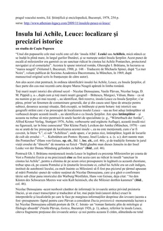 pragul veacului nostru, Ed. Ştiinţifică şi enciclopedică, Bucureşti, 1978, 254 p.
sursa: http://www.athenian-legacy.com/2009/11/insulele-peuce-si-leuce/
Insula lui Achile, Leuce: localizare şi
precizări istorice
un studiu de Caşin Popescu
“Unul din popasurile cele mai vechi este cel din ‘insula Albă’. Leuké sau Achilleis, mică stâncă ce
se înalţă în plină mare, în largul gurilor Dunărei, şi se numeşte astăzi Insula Şerpilor. Acest punct de
escală al milesienilor era garnisit cu un sanctuar ridicat în cinstea lui Achile Pontarches, protectorul
navigaţiei şi al comerţului”. Acestea le spune istoricul român, Gheorghe I. Brătianu, în lucrarea sa
“marea neagră” (Volumul I, Bucureşti, 1988, p. 148 – Traducere de Michaela Spinei, după “La mer
Noire”, volum publicat de Societas Academica Dacoromana, la München, în 1969, după
manuscrisul original scris în franţuzeşte de către autor).
Am ales acest citat pentrucă, în ordinea identificării insulei lui Achile, Leuce, cu Insula Şerpilor, el
face parte din cea mai recentă carte despre Marea Neagră apărută în limba română.
Toţi marii noştri istorici din ultimul secol – Nicolae Densuşianu, Vasile Pârvan, Nicolae Iorga, D.
M. Pippidi ş. a.-, după cum şi toţi marii noştri geografi – Brătescu, Murgoci, Vâlsan, Banu – ca să
nu numim şi pe cei mai recenţi -, au identificat, fără rezerve, insula Leuce cu Insula Şerpilor; s’ar
părea, printr’un fenomen de contaminare generală, dar şi din cauza unei lipse de atracţie pentru
subiect, deoarece aceeaşi situaţie, fără excepţii, se întâlneşte şi peste hotare: toţi istoricii sau
geografii străini care s’au preocupat de localizarea insulei Leuce – sau au fost aduşi întâmplător să
vorbească despre această insulă -, au identificat-o cu Insula Şerpilor. Am spus întâmplător – şi
aceasta nu trebue să mire pentrucă în unele lucrări de specialitate (e. g., “Wörterbuch der Antike”,
Alfred Kroner Verlag, Stuttgart 1976, Achte, verbesserte und ergänzte Auflage), această insulă nici
nu figurează, iar în bine cunoscutul “Der Kleine Pauly Lexikon der Antike (München, 1979) – care
nu se arată de loc preocupat de localizarea acestei insule -, ea nu este menţionată, cum s’ar fi
cuvenit, la litera “L”, ci sub “Achilleus”, unde apare, s’ar putea zice, întâmplător, legată de locurile
de cult ale eroului – “… Kultstätten am Pontos: Byzanz, Insel Leuke u. a. (s. u.); dort nannte man
ihn Pontarches” (Hans von Geisau, op. cit., Bd. 1, loc. cit., col. 46)-, şi de tradiţiile formate în jurul
vieţii eroului de “dincolo” de moartea sa fizică -”Bald glaubte man dieses Jenseits in der Insel
Leuke vor der Donau Mündung gefunden zu haben” (ibid., col. 46).
Pentrucă Gh. I. Brătianu menţionează insula Leuce în legătură cu prezenţa Milesienilor pe coasta de
Vest a Pontului Euxin şi nu precizează cine au fost aceia care au ridicat în insulă “sanctuar în
cinstea lui Achile”, pentru a elimina de pe acum orice presupunere în legătură cu această chestiune,
trebue spus că, pe coasta Pontului şi în ţinuturile învecinate ei, cultul lui Achile era un cult indigen,
instituit de autohtonii locului, cu mult înainte ca Milesienii să fi fost pus piciorul pe ţărmul apusean
al mării Pontului -punct de vedere susţinut de Nicolae Densuşianu, care şi-a găsit o confirmare
târzie sub chiar pana istoricului din Warburg/Westfalen, Hans von Geisau, deja citat: “An den
Küsten des Schwarzen Meeres war sein Kult heimisch, ehe die Milesier dorthin kammen” (ibid.,
col. 46).
Nicolae Densuşianu -acest neobosit căutător de informaţii în izvoarele antice privind preistoria
Daciei, şi un exact transcriptor şi traducător al lor, mai puţin însă (uneori deloc) exact în
interpretările şi localizările pe care le face pe marginea informaţiilor desprinse din izvoare (acesta a
fost -presupunem- faptul pentru care Pârvan a considerat Dacia preistorică -monumentala lucrare a
lui Nicolae Densuşianu editată postum de Dr. C. Istrate- un “roman fantastic plin de mitologie şi
filologie absurdă” (Vasile Pârvan, Getica, Bucureşti 1926, p. 1), aduce, referitor la insula Leuce,
câteva fragmente preţioase din izvoarele antice -şi noi pentru aceasta îl cităm, alăturându-ne total
 