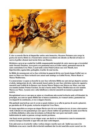 E clar ca marele fluviu al timpurilor antice ante homerice, Oceanos Potamos care curge in
partea de nord a Iliriei si a Traciei intre orient si occident este identic cu fluviul cel mare si
sacru al getilor chemat mai tarziu Istru sau Dunare.
Hefaistos a gravat pe scudul lui Achille mapamondul marginit de catre marea apa a trecutului
antic Oceano Potamos. Acea parte era pamantul sacru al zeilor antici, pamantul marcat de
catre constelatia Ursa Mare. Locul unde exista Polul Geticus sau Axis Mundi, tara
hiperboreilor, agatarsilor, pelasgilor, tracilor de mai tarziu.
In Biblie de nenumarate ori se face referinta la poporul divin care locuia langa Golful care se
unea cu Mare cea Mare teritorii care astazi sant analoge cu Golful Persic, Marea Rosie si
Marea Mediterana.
Cu amaraciune va spun ca locurile la care face referinta Biblia nu sant nici po departe acestea
ci altele, indepartate de ele. Adevaratele locuri antice la care face referinta cartea de capatai a
omenirii sant Golful de la Dunare care forma Marea Majora sau Marea cea Mare, asa cum
era numita inainte Pontus Euxinos. In nici o harta antica Marea Mediterana nu este numita
Marea cea Mare. Aceasta este o alta falsificare a istoriei omenirii nu numai a paoporului
nostru.
Recapituland ceea ce am spus ne ajuta sa vizualizam adevaratul teritoriu antic al Edenului. In
principiu, asa cum ne spune Biblia dar si lumea academica, in vremuri antice, pamantul nu
era impartit in continente, ci era o singura bucata.
Din putinele marturii pe care le avem se poate deduce ca se afla in partea de nord a planetei,
pe paralelea de 45 de grade, teritoriu strajuit de Ursa Mare.
Pe toata suprafata sa curgea un singur fluviu care isi avea originea in cer, si care a dat nastere
vietii. Edenul era tot pamantul pe care apa l-a facut roditor iar portiunea de unde acest fluviu
se dividea delimita o alta zona invecinata cu Edenul dar care pare mai mult o zona
indistruiala de unde se puteau extrage metale pretioase.
Am facut aceste precizari cu un singur scop: am dorit sa va demonstrez cum in nenumarate
scrieri, Europa si locurile ei apar din cele mai vechi timpuri.
Este adevarat ca si scrierile vedice vorbesc despre raurile sacre ale Indiei asa cum si in
Babilonia erau sacre raurile din teritoriul semilunei dar in nici unul din aceste cazuri nu vin
 