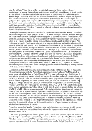 părerilor lui Radu Vulpe, elevul lui Pârvan a cărui părere despre Dacia preistorică nu o
împărtăşeşte-, ce sporesc elementele de bază slujitoare identificării insulei Leuce, în pofida erorilor
pe care acelaşi Nicolae Densuşianu le săvârşeşte -păcat- în interpretarea lor. Căci iată ce spune
Nicolae Iorga: “Nous ne critiquerons pas les constructions bizarres, qui vont jusqu’ŕ une psychose,
du si vénérable historien N. Densuşianu, dans sa Dacie préhistorique . On s’étonne męme que
quelqu’un d’un esprit si méthodique que M. Radu Vulpe ait pu écrire sur ce livre: Travail qui, bien
que fantastique, et erroné en fait de détails, de conclusions, est cependant trčs important par les
matériaux rassamblés (Buletinul Comisiunii Monumentelor Istorice, 1924, p. 84, note 2)”, în
Histoire des Roumains, Vol. I/I, p. 17, nota 1, -o afirmaţie nedreaptă care scade, în ochii urmaşilor,
simţul critic al marelui istoric.
Ca exemplu de fidelitate în reproducerea şi traducerea izvoarelor cercetate de Nicolae Densuşianu
-excluzând marginaliile care îi aparţin-, cităm: “… în poema Aetiopida scrisă de Arctinos, poet epic
din Milet, care a continuat şi întregit Iliada, ni se spune, că Achile a fost ucis la Troia de Paris, fiul
lui Priam, ajutat de deul Apollo, că, în fine, după multe lupte înverşunate a succes lui Ajax şi lui
Ulise, ca să-i răpéscă corpul din mânile inimicilor troiani şi se-l aducă la corăbiile grecesci. Apoi
veni mama lui Achile, Thetis, cu surorile sale şi cu musele (cântăreţele séu bocitórele betrâne), î-l
plânseră şi-l bociră, apoi în urmă Thetis ridică cenuşa fiului seu de pe rog şi-o aduse în insula Leuce
(Albă), séu insula Şerpilor, de la gurile Dunărei. Er Acheii i ridicară un tumul şi-i celebrară jocuri
funebre (Homeri carmina et cycli epici reliquiae. Ed. Didot, p. 583)”. Transcriem, ca demonstraţie,
o informaţie ieşită de sub condeiul lui Hans von Geisau, 70 de ani mai târziu: “Am skaischen Tor
entbrennt über A.’ Leiche ein erbitterter Kampf, Aias rettet sie, während Odysseus die drängenden
Feinde abwehrt. Dann wird Antilochos begraben und der Leichnam des A. ausgestellt. Thetis
kommt mit den Musen und Nereiden und beweint den Sohn. Darauf entreibt sie ihn dem
Scheiterhaufen und bringt ihn nach der Insel Leuke (s. u.). Die Achaier aber schütten einen
Grabhügel auf und feiern Leichenspiele, Prokl. § 63-67″ (ibid., col. 49). După cum se observă,
corespondenţa între cele două texte este fără reproş (diferite sunt numai referinţele; aceeaşi ştire este
adusă şi de Arctinos, v. infra).
Mai spunem că, Nicolae Densuşianu în alăturare cu informaţia citată mai sus, după ce precizează:
“Despre împrejurările morţii lui Achile Iliada nu amintesce nimic”, adaogă: “În Odiseă însă se
spune numai atât, că el a căzut la Troia (Odyss. XXIV, 36 seqq.), că corpul seu a fost îmbrăcat în
haine divine, şi ars pe rog, apoi osemintele sale aşedate în o urnă de aur la un loc cu osemintele lui
Patroclu, ér peste ele Grecii au ridicat un tumul mare şi înalt pe ţermurele Helespontului, ca să pótă
fi vedut departe de pe mare, atât de cei ce trăiau atunci, cât şi de cei, cari vor trăi în viitoriu” (op.
cit., p. 70). Tot aşa, şi Hans von Geisau, în acelaşi context, adaogă şi el: “Auf anderer Grundlage
berut die Darstellung der Totenklage und Bestattung, Hom. Od. 24,43ff. 74ff.”. Se observă deci, la
ambii istorici, aceeaşi preocupare de a indica în temă şi un alt izvor -şi cum un altul nu era, referinţa
şi la N. D. şi la H. v. G. este aceeaşi, numai cât N. D., mai conştiincios şi mai interesat, traduce din
Odyseea tot textul în legătură cu tema, fapt pe care istoricul german îl neglijează pentru bunele sale
motive: lipsa de interes pentru o istorie ce nu priveşte nici neamul lui nici pe cele ale occidentului
de care se ţine aproape. Dacă am dat acest exemplu a fost pentru a atrage atenţia asupra importanţei
pe care o are şi azi opera lui Nicolae Densuşianu, ca material documentar, informativ, pentru toţi
acei istorici români interesaţi să scrie despre istoria neamului românesc, dar şi pentrucă, de curând,
un scriitor de o autentică valoare -slavă Domnului, nu istoric!- s’a exprimat cam în zeflemea
referitor la acest monument de cultură.
Transcriem acum, după Nicolae Densuşianu, acele tradiţii ajutătoare tezei noastre -tradiţii care au
scăpat atenţiei întocmitorilor acelei preţioase culegeri de “Izvoare privind istoria României”
(Bucureşti 1964, Vol. I).
1. “In vechia geografiă grecéscă ne mai apare la gurile Dunărei încă o numire topică sub numale de
‘Aci lleoV plax Hesychiu crede, că se înţelege insula lui Achile, Leuce (Koehler, Mémoire, p.543.
729). Însă sensul cuventului PlaV (= şes. suprafaţă) neputęndu-se aplica la o insulă mică şi convexă,
cum este Leuce, e probabil, că acésta denumire se referă la canalul Chiliei” (op. cit., n. 1, p. 74). N.
 