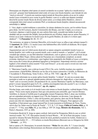 Densuşianu are dreptate când spune că sensul cuvântului nu se poate “aplica la o insulă mică şi
convexă”, greşeşte însă fundamental când crede că Leuce este Insula Şerpilor, care întradevăr este
“mică şi convexă”. Corectă este numirea topică notată de Hesychios pentru că ea are în vedere
insula Leuce existentă în acea vreme la gurile Dunărei -cum se va arăta mai departe (urmând
descrierile acestei insule făcute de diverşi autori antici, şi evoluţia deltei Dunărei)-, căreia îi
corespunde întru totul sensul cuvântului PlaV, şi nicidecum Insula Şerpilor, rămasă necunoscută
antichităţii (v. infra).
2. “Aici, după o vechiă tradiţiune a oraculelor, îşi căutau sănătatea lor aceia, cari în resbóie fusese
greu răniţi. Ast-fel Leonym, ducele Crotonienilor din Bruţiu, care într’o luptă, ce-o avuse cu
Locrienii, căpetase o rană în piept, de care suferia fórte mult, consultă mai ântâiu în privinţa
sănătăţii sale pe oraculul din Delphi, însă profetésă de aici (Pythia), după cum ne spune Pausania, î-l
trimise se-şi caute vindecare în insula Leuce de la gurile Dunărei, de unde el s’a întors apoi
sănătos2” : “2) Pausaniae lib. III. 19. 13″.
“De asemenea, ne spune şi Ammian Marcellin, că în insula Leuce se aflau şi ape salutare (aeque3) :
3) Ammiani, lib. XXII. c. 8: insula Leuce sine habitatoribus ullis Achilli est dedicata. Ibi et aquae
sunt”, (op. cit., p.75 şi nn. 2 şi 3).
Argumentul pe care ni-l oferă aceste două ştiri se opune categoric asemănării insulei Leuce cu
Insula Şerpilor: nici vorbă ca pe această insulă -cum o arată şi numele: a “şerpilor”-, să fi existat
vreodată ape salutare, cu sau fără nămoluri vindecătoare, cum se găsesc şi azi în unele locuri de pe
lângă coasta Mării Negre. (Ştirea adusă de Pausanias are o însemnătate complexă: ea atestă
existenţa -înţeleasă ca o continuitate- unor legături între populaţiile din Delphi şi Leuce, şi reciproc,
între aceea din Croton (de pe pământul Iapygilor) şi Istropontici. Importanţa istorică a acestor
legături a fost arătată în cartea noastră “Cine sunt Etruscii”, şi nu este cazul a reveni aici mai mult
decât cu paranteza de faţă.)
3. “Marcianus Capella, care a trăit pe la anul 470 d. Chr, scrie: Achillis insulam eius sepulcro
consecratam. (Apud Köhler, Mémoire sur les îles et la course consacrées ŕ Achille, in Mémoires de
l’Accadémie S. Pétersbourg. Tome X din a. 1825, p. 550. 734)”, (op. cit., PP· 71-72).
Nici această informaţie nu se poate aplica Insulei Şerpilor, “o stâncă”, în care nu se poate săpa
mormânt şi unde nu se găseşte pământ pentru ridicarea deasupra lui, după obicei, a unui tumulus
“înalt” cum se cuvenea eroului. (În paranteză fie zis, acestui Martianus Capella -nu Marcianus, cum
printr’o eroare tipografică apare la N. D.-, celebru enciclopedist latin din secolul V, nu i s’a făcut
loc în “Izvoare privind istoria României”, op. cit., supra.)
Nicolae Iorga, care crede şi el că insula Leuce este totuna cu Insula Şerpilor, vorbind despre Chilia,
spune: “Nous osons męme proposer, bien que cela paraisse peu amissible, que l’ancien Dromos
Achilléos, le chemin d’Achille pour le géographe romain Pomponius Mela 2, donc une Achilléia,
qui est cependant présentée en rapport avec l’Ile des Serpents, est devenue, ŕ une époque de
beaucoup postérieure, Chilia 3, cette cité byzantine, puis génoise, dans une île du Danube, qui
jouera une rôle trčs important dans la rivalité entre Moldaves et Valaques. Pour appuyer cette
hypothčse, il faut penser que, jusqu’aujourd’hui, le nom touranien et hellénique de Tyras, Touras,
survit chez les Tatars sous la forme de Tourla” : “2 T. II, 7. Cf. Iorga, Chilia şi Cetatea-Albă, p. 18
et note 3″ : “3 Voy. aussi Klio, IX, p. tea-Albă, p. 150″ (N. Iorga, Histoire des Roumains, Vol. I,
Partie I, Bucarest, 1937, p. 208).
Formularea făcută de N. Iorga ne apare confuză. Iată textul lui Pomponius Mela la care se referă
istoricul român: “II, 7, 97. Sînt puţine (insule) în lacul Meotic… 98. Şi în Pont sînt puţine. Leuce,
aşezată la vărsarea fluviului Boristene, destul de mică, purtând şi numele lui Achile, fiindcă aici a
fost îngropat Achile 19 … : 19 Confuzie cu insula Borysthenes (Berezan) sau cu Alergarea lui Ahile
” (Izvoare…, p. 391).
Iată ce spune şi N. Densuşianu, în această chestiune: “Melae De situ orbis. II. 7. Leuce (insula)
Borysthenis ostio (inielege Boreostomum séu Boreum ostium) obiecta, parva admodum, et…” (op.
 