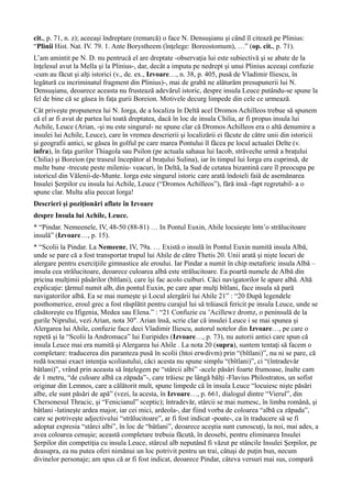 cit., p. 71, n. z); aceeaşi îndreptare (remarcă) o face N. Densuşianu şi când îl citează pe Plinius:
“Plinii Hist. Nat. IV. 79. 1. Ante Borystheem (înţelege: Boreostomum), …” (op. cit., p. 71).
L’am amintit pe N. D. nu pentrucă el are dreptate -observaţia lui este subiectivă şi se abate de la
înţelesul avut la Mella şi la Plinius-, dar, decât a imputa pe nedrept şi unui Plinius aceeaşi confuzie
-cum au făcut şi alţi istorici (v., de. ex., Izvoare…, n. 38, p. 405, pusă de Vladimir Iliescu, în
legătură cu incriminatul fragment din Plinius)-, mai de grabă ne alăturăm presupunerii lui N.
Densuşianu, deoarece aceasta nu frustează adevărul istoric, despre insula Leuce putându-se spune la
fel de bine că se găsea în faţa gurii Boreion. Motivele decurg limpede din cele ce urmează.
Cât priveşte propunerea lui N. Iorga, de a localiza în Deltă acel Dromos Achilleos trebue să spunem
că el ar fi avut de partea lui toată dreptatea, dacă în loc de insula Chilia, ar fi propus insula lui
Achile, Leuce (Arian, -şi nu este singurul- ne spune clar că Dromos Achilleos era o altă denumire a
insulei lui Achile, Leuce), care în vremea descrierii şi localizării ei făcute de către unii din istoricii
şi geografii antici, se găsea în golful pe care marea Pontului îl făcea pe locul actualei Delte (v.
infra), în faţa gurilor Thiagola sau Psilon (pe actuala sahaua lui Iacob, străveche urmă a braţului
Chilia) şi Boreion (pe traseul începător al braţului Sulina), iar în timpul lui Iorga era cuprinsă, de
multe bune -trecute peste mileniu- veacuri, în Deltă, la Sud de cetatea bizantină care îl preocupa pe
istoricul din Vălenii-de-Munte. Iorga este singurul istoric care arată îndoieli faiă de asemănarea
Insulei Şerpilor cu insula lui Achile, Leuce (“Dromos Achilleos”), fără insă -fapt regretabil- a o
spune clar. Multa alia peccat Iorga!
Descrieri şi poziţionări aflate în Izvoare
despre Insula lui Achile, Leuce.
* “Pindar. Nemeenele, IV, 48-50 (88-81) … In Pontul Euxin, Ahile locuieşte întn’o strălucitoare
insulă” (Izvoare…, p. 15).
* “Scolii la Pindar. La Nemeene, IV, 79a. … Există o insulă în Pontul Euxin numită insula Albă,
unde se pare că a fost transportat trupul lui Ahile de către Thetis 20. Unii arată şi nişte locuri de
alergare pentru exerciţiile gimnastice ale eroului. Iar Pindar a numit în chip metaforic insula Albă –
insula cea strălucitoare, deoarece culoarea albă este strălucitoare. Ea poartă numele de Albă din
pricina mulţimii păsărilor (bîtlani), care îşi fac acolo cuiburi. Căci navigatorilor le apare albă. Altă
explicaţie: ţărmul numit alb, din pontul Euxin, pe care apar mulţi bîtlani, face insula să pară
navigatorilor albă. Ea se mai numeşte şi Locul alergării lui Ahile 21” : “20 După legendele
posthomerice, eroul grec a fost răsplătit pentru curajul lui să trăiască fericit pe insula Leuce, unde se
căsătoreşte cu Ifigenia, Medea sau Elena.” : “21 Confuzie cu ’Acillewz dromz, o peninsulă de la
gurile Niprului, vezi Arian, nota 30″. Arian însă, scrie clar că insulei Leuce i se mai spunea şi
Alergarea lui Ahile, confuzie face deci Vladimir Iliescu, autorul notelor din Izvoare…, pe care o
repetă şi la “Scolii la Andromaca” lui Euripides (Izvoare…, p. 73), nu autorii antici care spun că
insula Leuce mai era numită şi Alergarea lui Ahile . La nota 20 (supra), suntem tentaţi să facem o
completare: traducerea din paranteza pusă în scolii (htoi erwdivm) prin “(bîtlani)”, nu ni se pare, că
redă tocmai exact intenţia scoliastului, căci acesta nu spune simplu “(bîtlani)”, ci “(întradevăr
bâtlani)”, vrând prin aceasta să înţelegem pe “stârcii albi” -acele păsări foarte frumoase, înalte cam
de 1 metru, “de culoare albă ca zăpada”-, care trăiesc pe lângă bălţi -Flavius Philostratos, un sofist
originar din Lemnos, care a călătorit mult, spune limpede că în insula Leuce “locuiesc nişte păsări
albe, ele sunt păsări de apă” (vezi, la acesta, în Izvoare…, p. 661, dialogul dintre “Vierul”, din
Chersonesul Thracic, şi “Fenicianul” sceptic); întradevăr, stârcii se mai numesc, în limba română, şi
bâtlani -latineşte ardea major, iar cei mici, ardeola-, dar fiind vorba de coloarea “albă ca zăpada”,
care se potriveşte adjectivului “strălucitoare”, ar fi fost indicat -poate-, ca în traducere să se fi
adoptat expresia “stârci albi”, în loc de “bâtlani”, deoarece aceştia sunt cunoscuţi, la noi, mai ades, a
avea coloarea cenuşie; această completare trebuia făcută, în deosebi, pentru eliminarea Insulei
Şerpilor din competiţia cu insula Leuce, stârcul alb neputând fi văzut pe stâncile Insulei Şerpilor, pe
deasupra, ea nu putea oferi nimănui un loc potrivit pentru un trai, câtuşi de puţin bun, necum
divinelor personaje; am spus că ar fi fost indicat, deoarece Pindar, câteva versuri mai sus, compară
 