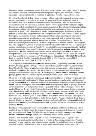 strălucirea aurului cu strălucirea albului “fildeşului” sau al “crinilor”, deci, după Pindar, ar fi vorba
de o anumită strălucire, către aceasta ne vom îndrepta mai departe, mai înainte însă vrem să
deschidem -asemeni scoliastului- o paranteză în legătură cu cuvântul (şi cu pasărea) ardea.
Cu prilejul dovedirii că Ardeal este un cuvânt de vechime proto-indoeuropeană -vechime pe care,
pentru a pune asupra ei o origine şi a o scoate din anonimatul în care o păstrează istoricii
occidentali, întru cât ea permite orice tălmăcire (până nu demult i s’a spus, cu mare insistenţă:
“indogermanică”!), am considerat-o, în lumina datelor istorice, pre-protothracică numai cât pre-
Protothracii au fost primul popor (ca să nu spunem singurul) de după ultima glaciaţiune (dovadă de
această mare vechime a lui fiind neobişnuita înmulţire la care ajunsese -în timp-, şi imensa sa
răspândire în spaţiu), care a fost cunoscut istoriei, de la prima ei pagină, sub numele de Thraci,
aceştia -şi niciunii alţii- ocupând locurile din acele părţi de Eurasie unde se crede că a fost leagănul
limbii proto-indoeuropene (cei mai mulţi dintre cercetătorii arheologi şi lingvişti interesaţi în
această problemă situează acest leagăn în zona pontico-caspiană, alţii, în bazinul istro-ponto-
carpatic, de pildă, arheologii Vladimir Dumitrescu şi Milutin Gerasanin afirmă că “oameni din
Pont” au coborît în grupuri masive în Sud-Estul Europei unde au introdus vorbirile “indoeuropene”,
însă cine oare puteau fi, atunci, acei “oameni din Pont” sau din Sudul Rusiei până la Marea Caspică
dacă nu cei din întinsa seminţie a Thracilor?)-, am arătat că în compunerea acestui cuvânt (Ardeal)
se regăsesc noţiunile “înalt, superb” -păstrate de Latini în substantivul axduus, a um-, şi tot acolo
spuneam că “Ar– este un radical thraco-etrusc, a cărui semnificaţie este ‘a face’ în sensul de
‘atotputernicie’, cum în numele zeiţei trivalente, iraniene, Armaiti, sinteză a celor ’trei funcţiuni’
specifice societăţii proto-indoeuropene” (Caşin Popescu, Enigmaticele rădăcini ale Etruscilor, în
Zodii în cumpănă, Anul IV, Numărul 4, Ianuarie 1998, p. 259, Extras din capitolul PRO
ANALIBUS II, din cartea CINE SUNT ETRUSCII).
Ar– se regăseşte şi in limba etruscă (Aritimi, pentru Artemis), după cum şi forma Er– (Ercle,
Hercles, Herecele, pentru Hercules: vechiul Herculis Portus, de la Vest de Cosa, se numeşte azi
Porto’ Ercole). La Etrusci ar-, er-, însemna a face, a mişca, a merge -arac = şoim, iar arim (un
diminutiv) = copilaş-, dar compară cu (c)ar -a căra- şi cu (m)er(g) -a merge-, apropieri care
evidenţiază strânse înrudiri lingvistice (cf. Caşin Popescu, Cuvinte etrusce* de origine thraco-
pelasgă, geto-dacice, în Zodii în cumpănă, Anul IV, Numărul 2, Iunie 1997, pp. 95-100).
Observăm că în limba franceză păsării ardea major i se spune heron, cuvânt care se consideră a fi
de origine francică (“mot francique”). El este apropiat însă de grecescul erwdioz ou (ó), care are
acelaşi înţeles (Iliada, X, 274) şi care nici el nu se poate despărţi, din punct de vedere lingvistic, de
ardea, latin. Pe de altă parte, în cuvântul erou -heros în franţuzeşte şi hęrôs în greceşte, nume dat
de Greci semizeilor sau oamenilor divinizaţi -, apare rădăcina er-, care o aminteşte pe aceea din
cuvântul Erdely, o deviere (fonică?) din cuvântul Ardeal: dacă aceasta nu este decât o coincidenţă,
Ar- – Er- rămâne o problemă deschisă etimologiei, căci şi aceasta s’ar putea să aibă o istorie (în
legătură cu Ardeal- Erdely, v. şi Sorin Paliga, Ardeal, “Transilvania”, în Tribuna, Cluj, 1986,
Februarie, Nr. 8). Am mai spune că forma ardeola de la ardea, este un diminutiv care cuprinde în
sine o gingăşie specifică spiritualităţii şi limbii Thraco-Dacilor: Predeal – Predeluţ, deluţ, deluşor,
deluşel, deluleţ ş. a. (compară cu Ardeova, mică aşezare în judeţul Cluj şi cu Ardeoani în judeţul
Bacău sau cu Ardeu în judeţul Hunedoara şi Arded în judejul Satu-Mare, toate situate în Ardeal
sau lângă Ardeal).
În ordinea coincidenţelor probabile semnalăm Erucus, Erycus, un bloc izolat de munte aflat în
unghiul de Vest al Siciliei, locuit din timpuri preistorice (de când, probabil, datează şi cuvântul),
care trebue alăturat de Eryx, fiul Aphroditei; de aici, poate, cuvintele: erectus, a, um = înalt,
ridicat, şi erumpo = a erupe, a ţâşni afară cu violenţă până la o mare inălţime.
Niciunde însă, noţiunile: “înalt”, “superb”, “a face”, “atotputernicie”, nu se regăsesc -toate
împreună- mai emoţionant şi mai absolut ca în cuvântul ardea, care desemnează acea “pasăre
minunată” în jurul căreia s’a ţesut o impresionantă legendă. Cel mai sărbătorit poet al Romei lui
Augustus, Publius Ovidius Naso, a lăsat în nemuritoare versuri legenda acestei pasări (în
 