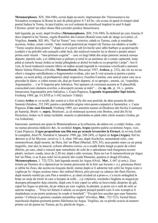 Metamorphoses, XIV, 566-580), scrisă după un motiv imprumutat din ‘Eteroioumeva lui
Nicandros (compuse la Roma în anii de plină glorie 4-7 d.Chr.- ele aveau să apară în timpul când
poetul îndura la Tomis, în ţara Geţilor, un exil ordonat de nemilosul împărat în anul 8 după
Christos- printr’un edict rămas fără cercetări juridice lămuritoare).
Iată legenda, pe scurt, după Ovidius (Metamorphoses, XIV, 516-580). În războiul pe care Aineias îl
duce împotriva lui Turnus, regele Rutulilor din Latium (Rutulii erau rude de sânge cu Latinii, cf,
Virgilius, Aeneis, XII, 40), “fiul lui Venus” iese victorios; odată cu Turnus, cade şi reşedinţa
acestuia, Ardea, cetate vestită, “ades numită puternică pe timpul cât Turnus era sănătos şi teafăr –
“Turno sospite dicta potens”; “după ce el a pierit sub loviturile unei săbii barbare şi acoperişurile
(cetăţii) s’au prăvălit sub cenuşele calde încă, din mijlocul ruinelor îşi ia sborul o pasăre atunci
prima oară văzută – “tam primum cognita” – care cu largi bătăi din aripe puternic aruncă cenuşa
departe; ţipetele sale, a ei slăbăciune şi paloare şi totul în ea amintesc de o cetate capturată, toate
până şi numele însuşi Ardea ea însăşi plângându-şi doliul lovindu-se cu propriile-i aripe”. Am fi
vrut, în locul traducerii noastre libere să redăm aceată legendă în versiunea versificată a autoarei
Maria Valeria Petrescu (Ovidiu, Metamorfozele, Bucureşti 1957, Ardeea, p. 232), dar ele nu ne-au
oferit o imagine satisfăcătoare a fragmentului ovidian, căci am fi vrut aceasta şi pentru a putea
spune, cu acest prilej, că prefaţatorul cărţii respective, Eusebiu Camilar, este unicul autor care ne-a
precedat în ideea -o cităm numai cât, deşi pe foarte departe, ni se apropie-, anume, că, “expediţia
Argonauţilor… s’ar fi înapoiat prin Adriatica. Noi spunem că versiunea aceasta ar fi plauzibilă,
cunoscând cum căutarea averilor, a descoperit oceane şi mări”… (în op. cit., p. 14; v., pentru
întoarcerea Argonauţilor prin Adriatica, v. Caşin Popescu, Legenda Argonauţilor fapt istoric,
Freiburg 1989, pp. I-LXVII şi 1-542 inclusiv 5 hărţi).
Cetatea Ardea se va rezidi, dar soarta ei a fost să fie din nou pustiită, de data aceasta de către
Samniţi (Strabon, 232.249; pentru o probabilă origine istro-ponto-carpatică a Samniţilor, v. Caşin
Popescu, Cine sunt Etruscii, Freiburg 1989, aici amintim numai că Diodoros din Sicilia îi numeşte
pe Samniţi, Brutti -v. supra, Bruttium-, şi că strămoşul acestora este Brettos, unul din fii lui
Heracles); Ardea va fi iarăşi reclădită. numele ei păstrându-se până către zilele noastre (Ardea, pe
via Ardeatina).
Interesant -pentrucă am ajuns la Metamorphoses şi la refacerea, de-atâtea ori, a cetăţii Ardea-, este
nu numai prezenia rădăcinii Ar-, în cuvântul Argos, Argus (pentru paleta cuvântului Argos, vezi,
Caşin Popescu, Urgeo propositum sau Din nou pe urmele izvoarelor la Etrusci, în revista Zodii
în cumpănă, Anul IV, Numărul 4, Ianuarie 1998, pp. 248-249), ci faptul că Argos (Argus), fiul lui
Arestor şi al lui Mycene -eroul cu 3, 4, chiar 100 sau, după Aischylos, nenumăraţi ochi-, este
metamorfozat, după moarte, de Hera, într’un Păun (Martial, XIV, 85), acea pasăre mare cu un penaj
magnific, mai ales la mascul, colorat albastru-verzui, cu o coadă foarte lungă cu pene de colori
diferite, pe care, când o rotează apar sumedenie de ochi de o splendoare rară (lungimea acestei
păsări, incluziv coada, trece de 2,50 m); după o altă versiune, Hera nu l-ar fi metamorfozat pe Argus
într’un Păun, ci ar fi pus ochii lui în penele din coada Păunului, pasărea ei dragă (Ovidius,
Metamorphoses, 1. 722-723). Iată legenda morţii lui Argus (Ovid., Met., I, 667 şi urm,). Zeus
trimite pe Hermes să o răpească pe Io (nume prescurtat de la Iole sau Iocasta s. a.), preoteasa Herei
şi iubita lui Zeus, dar acesta nu reuşeşte decât, numai după ce îi adoarme toţi ochii lui Argus (care o
veghia pe Io -Argus oculeus totus- din ordinul Herei), prin poveşti cu cântece din flaut (Syrinx,
după numele nimfei pe care Pan a urmărit-o, şi când crezând că a prins-o, s’a trezit strângând în
braţe un snop de trestii în care a început să sufle…) şi vrăjitorie, trecându-i bagheta sa magică pe
deasupra pleoapelor deja ostenite, după care îi taie capul cu sabia sa încovoiată; desprins de gât,
capul lui Argus se prăvale, de pe stânca pe care veghea, la pământ, şi peste cei o sută de ochi se
aşterne noaptea… “Fiica lui Saturn îi adună; ea acoperă penajul pasării care îi este scumpă şi îi
răspândeşte ca pe pietre preţioase în coada ei înstelată”: “Excipit hos uoculus que suae Saturnia
pennis / Collocat et gemmis caudam stelantibus inplet” (Ovidius, Met., 722-723). Gestul Herei
marchează răsplata postumă pentru fidelitatea lui Argus. Virgilius, nu va pierde ocazia să numere
printre cei de partea lui Turnus, pe Io, păzită de Argus…
 