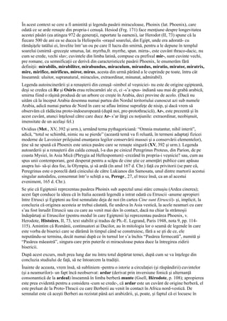 În acest context se cere a fi amintită şi legenda pasării miraculoase, Phoinix (lat. Phoenix), care
odată ce se arde renaşte din propria-i cenuşă. Hesiod (Frg. 171) face menţiune despre longevitatea
acestei păsări (ea atingea 972 de generaţii, raportate la oameni), iar Herodot (II, 73) spune că la
fiecare 500 de ani ea se ducea la Heliopolis -oraşul soarelui, din Egipt, unde era adorată- cu
rămăşiţele tatălui ei, învelite într’un ou pe care îl lucra din smirnă, pentru a le depune în templul
soarelui (smirnă -greceşte smurua, lat. myrrha,fr. myrrhe, span. mirra-, este cuvânt thraco-dacic, nu
cum se crede, vechi slav; cuvintele din limba latină, compuse cu prefixul mir-, sunt cuvinte vechi,
pre romane, cu semnificaţii ce derivă din caracteristicele pasării Phoenix, le enumerăm fără
definiţii: mirabilis, mirabiliter, mirabundus, miraculum, mirandus, miratio, mirator, miratrix,
mire, mirifice, mirificus, miror, mirus, acesta din urmă părând a le cuprinde pe toate, întru cât
înseamnă: uluitor, supranatural, miraculos, extraordinar, minunat, admirabil).
Legenda autoincinerării şi a renaşterii din cenuşă -simbol al veşniciei- nu este de origine egipteană,
deşi se credea că Re şi Osiris erau reîncarnări ale ei, ci -s’a spus- indiană sau mai de grabă arabică,
smirna fiind o răşină produsă de un arbore ce creşte în Arabia, deci provine de acolo. (Dacă nu
uităm că la început Arabia desemna numai partea din Nordul teritoriului cunoscut azi sub numele
Arabia, adică numai partea de Nord în care se aflau întinse suprafeţe de nisip, şi dacă vrem să
observăm că rădăcina proto-indoeuropeană (după noi, pre-protothracică), Ar-, este prezentă şi în
acest cuvânt, atunci înţelesul către care duce Ar- s’ar lărgi cu noţiunile: extraordinar, neobişnuit,
imensitate de un acelaşi fel.)
Ovidius (Met., XV, 392 şi urm.), urmând tema pythagoriciană: “Omnia mutantur, nihil interit”,
adică, “totul se schimbă, nimic nu se pierde” (această temă va fi reluată, în termeni adaptaţi fizicei
moderne de Lavoisier prilejuind enunţarea legilor conservării massei şi a conservării elementelor),
ţine să ne spună că Phoenix este unica pasăre care se renaşte singură (XV, 392 şi urm.). Legenda
autoarderii şi a renaşterii din calda cenuşă, l-a dus pe cinicul Peregrinus Proteus, din Parion, de pe
coasta Mysiei, în Asia Mică (Phrygia ad Hellespontum) -crezând în propria-i veşnicie? sau, cum au
spus unii contemporani, gest desperat pentru a scăpa de cine ştie ce amenţări publice care apăsau
asupra lui- să-şi dea foc, la Olympia, şi să ardă (în anul 167 d. Chr.) faţă cu privitorii (se pare că,
Peregrinus este o poreclă dată cinicului de către Lukianos din Samosata, unul dintre martorii acestui
singular autodafeu, consemnat într’o schiţă a sa, Peregr., 27, el trece însă, ca an al acestui
eveniment, 165 d. Chr.).
Se ştie că Egiptenii reprezentau pasărea Phoinix sub aspectul unui stârc cenuşiu (Ardea cinerea);
acest fapt conduce la ideea că în Italia această legendă a intrat odată cu Etruscii -anume apropieri
între Etrusci şi Egipteni au fost semnalate deja de noi (în cartea Cine sunt Etruscii)- şi, implicit, la
concluzia că originea acesteia ar trebui căutată, fie undeva în Asia vestică, la acele neamuri cu care
s’au fost înrudit Etruscii sau cu care au venit mai des în contact, dacă nu chiar la strămoşii
îndepărtaţi ai Etruscilor (pentru modul în care Egiptenii îşi reprezentau pasărea Phoenix, v.
Herodote, Histoires, II, 73, text stabilit şi tradus de Ph.-E. Legrand, Paris 1948, nota 9, pp. 114-
115). Amintim că Românii, continuatori ai Dacilor, au în mitologia lor o seamă de legende în care
este vorba de biserici care se dărâmă în timpul când se construiesc, fără a se şti de ce, ele
neputându-se termina, decât numai după ce în turnul lor s’a închis “Pasărea fermecată”, numită şi
“Pasărea măeastră”, singura care prin puterile ei miraculoase putea duce la întregirea zidirii
bisericii.
După acest excurs, mult prea lung dar nu întru totul depărtat temei, după cum se va înţelege din
concluzia studiului de faţă, să ne întoarcem la tradiţii.
Înainte de aceasta, vrem însă, să subliniem -pentru o istorie a circulaţiei (şi răspândirii) cuvintelor
(şi a neamurilor)- un fapt încă neobservat: ardar (derivat prin inversiune fonică şi alternanţă
consonantică de la ardeal) înseamnă în limba berberă munte (Gsell, Hérodote, p. 108); apropierea
este prea evidentă pentru a considera -cum se crede-, că ardar este un cuvânt de origine berberă, el
este preluat de la Proto-Thracii cu care Berberii au venit în contact în Africa nord-vestică. De
semnalat este că aceşti Berberi au rezistat până azi arabizării, şi, poate, şi faptul că ei locuesc în
 