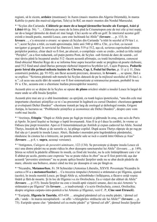 regiuni, să le zicem, ardaice (muntoase): în Aures (masiv muntos din Algeria Orientală), în marea
Kabilie (o parte din masivul algerian, Tele) şi în Rif, un masiv muntos din Nordul Marocului.
* “Scylax din Carianda. Călătorie pe mare de-a lungul ţărmurilor locuite ale Europei, Asiei şi
Libiei 68 (p. 56). “… Călătoria pe mare de la Istru pînă la Criumetopon este de trei zile şi trei nopţi,
iar de-a lungul ţărmului de două ori mai lungă. Căci acolo se află un golf. În interiorul acestui golf
există o insulă pustie, numită Leuce, care este închinată lui Ahile” (Izvoare…, p. 133; în
Izvoare…, s’a strecurat o eroare: se spune că Scylax din Carianda “a trăit în secolul al IV-lea î. e.
n.”; acest Scylax a trăit, cu toată aproximaţia, între anii 540 şi 480 a. Chr., şi a fost, ca iscusit
navigator şi geograf, în serviciul lui Dareios I, între 519 şi 512, aşa că, scrierea cuprinzând sinteza
periplelor pontice, chiar dacă va fi fost, pe alocuri, o compilaţie -cum se crede-, având ca titlu iniţial
“Periploi”, ea a fost redactată, cel puţin pentru Pont, de Scylax -sub formă de dare de seamă-, cel
mai târziu până la începutul anului 512 -facem această afirmaţie, cu toată încredinţarea, cunoscut
fiind obiceiul Marelui Rege de a se informa bine aspra locurilor unde se pregătea să poarte războaie,
anul 512 fiind anul când Darius porneşte războiul împotriva Scythilor (cf., Caşin Popescu, Podurile
peste Istrul din primul mileniu înainte de Chrstos, Cap. I, Podul lui Darius, p. 11 şi § 11, Data
construirii podului, pp. 91-92); am făcut această precizare, deoarece, în Izvoare…, se spune, fără a
se explica: “Scrierea păstrată sub numele lui Scylax datează de pe la mijlocul secolului al IV-lea î. e.
n.”; că acea sau acele dări de seamă vor fi fost sistematizate şi retranscrise postum, probabil în sec
IV a. Chr., aceasta este o chestiune înafara preocupărilor noastre).
Această ştire ce se deţine de la Scylax se opune de plano oricărei situări a insulei Leuce în largul de
mare unde se află Insula Şerpilor.
Această ştire mai are şi o altă însemnătate: ea sprijină, cu toată logica ipoteticului, “una din cele mai
importante chestiuni ştiinţifice ce ni s’au prezentat în legătură cu cursul Dunărei: chestiunea genesei
şi evoluţiunii Deltei Dunărei” -chestiune tratată pe larg de zoologul şi deltologul român, Grigore
Antipa, în lucrarea sa: “Problemele ştiinţifice şi economice ale Deltei Dunărei”, despre care vom
vorbi mai încolo.
* “Arctinos, Etiopia: “După ce Ahile pune pe fugă pe troieni şi pătrunde în oraş, este ucis de Paris
şi Apolo. În jurul leşului se încinge o luptă înverşunată. Aias îl ia şi-l duce la corăbii, în vreme ce
Odiseu ţine piept troienilor. Apoi ei îl înmormântează pe Antiloh şi expun cadavrul lui Ahile. Sosind
Thetys, însoţită de Muze şi de surorile ei, îşi plânge copilul. După aceea Thetys răpeşte de pe rug pe
fiul său şi-1 poartă în insula Leuce. Aheii, făcându-i mormânt prin îngrămădirea pământului,
rânduiesc în cinstea lui o întrecere, iar pentru armele sale se iscă o ceartă între Odiseu şi Aias”
(Izvoare…, p.4; v. supra, aceeaşi versiune).
* “Antigonos, Culegere de povestiri uimitoare, 122 (134). Se povesteşte şi despre insula Leuce că
nici una dintre păsări nu se poate ridica în zbor deasupra sanctuarului lui Ahile” (Izvoare…, p. 149).
Ştirea se referă la păsările aflătoare în insulă, ca fiind ale locului, nu la cele întâmplătoare care s’ar
fi abătut pe acolo, pentru care expresia “nu se poate ridica în zbor” nu ar fi fost potrivită; aşa dar
această “povestire uimitoare” nu se poate aplica Insulei Şerpilor unde nu se abat decât păsările de
mare, obosite sau bolnave, atunci când nu trec pe deasupra ei sau pe lângă ea.
* “Nicandru, Metamorfoze, Fr. 58 Schneider (Antonius Liberalis, XXVII. Povesteşte Nicandru în
cartea a IV-a a metamorfozelor)… Cu trecerea timpului (Artemis) a strămutat-o pe Ifigenia, ajunsă
(acolo), în insula numită Leuce, pe lângă Ahile şi, schimbîndu-i înfăţişarea, a făcut-o zeiţă veşnic
tînără şi fără de moarte. Şi în loc de Ifigenia i-a zis Orsilocheia. Ea a vieţuit dar alături de Ahile”
(Izvoare…, p.153). Insula Şerpilor nu este o insulă aptă vieţuirii umane, deci nu aici Artemis “a
strămutat-o pe Ifigenia” (în Izvoare…, o inadvertenţă: s’a scris Orsilocheia, corect, Orsilochia;
despre originea carpato-istro-pontică a lui Artemis şi Ifigeniei, vezi C. P., Cine sunt Etruscii).
* “Euripide, Ifigenia în Taurida, 435-438 … atingând pământul cel cu multe păsări, / ţărmul cel
alb, / unde – în marea neospitalieră – se află / «Alergările» strălucite ale lui Ahile?” (Izvoare…, p.
73). Euripide spune clar: “pământul cel cu multe păsări” şi “ţârmul cel alb”, ţărmul Insulei Şerpilor
 