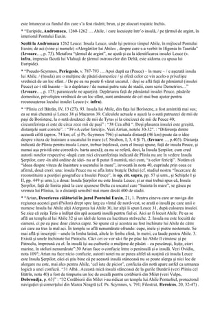 este întunecat ca fundul din care s’a fost răsărit, brun, şi pe alocuri roşiatic închis.
* “Euripide, Andromaca, 1260-1262 … Ahile, / care locuieşte într’o insulă, / pe ţărmul de argint, în
interiorul Pontului Euxin.
Scolii la Andromaca 1262 Leuce: Insula Leuce, unde îşi petrece timpul Ahile, în mijlocul Pontului
Euxin; de aci (vine şi numele) «Alergărilor lui Ahile» , despre care s-a vorbit în Ifigenia în Taurida”
(Izvoare…, p. 73). Metafora “ţărmul de argint”, ne ajută şi ea la identificarea insulei Leuce (v.
infra, impresia făcută lui Vlahuţă de ţărmul ostroavelor din Deltă, este aidoma cu spusa lui
Euripide).
* “Pseudo-Scymnos, Periegesis, v. 787-793 … Apoi după ea (Peuce) – în mare – / e aşezată insula
lui Ahile. / (Insula) are o mulţime de păsări domestice / şi oferă celor ce vin acolo o privelişte
vrednică de un loc sfânt. / De pe ea nu poate fi văzut uscatul, / deşi se află faţă de pământul (insulei
Peuce) ce-i stă înainte – la o depărtare / de numai patru sute de stadii, cum scrie Demetrios…”
(Izvoare…, p. 173; parantezele ne aparţin). Depărtarea faţă de pământul insulei Peuce, păsările
domestice, priveliştea vrednică de un loc sfânt, sunt amănunte de cel mai bun ajutor pentru
recunoaşterea locului insulei Leuce (v. infra).
* “Pliniu cel Bătrân, IV, 13 (27), 93. Insula lui Ahile, din faţa lui Boristene, a fost amintită mai sus;
ea se mai cheamă şi Leuce 38 şi Macaron 39. Calculele actuale o aşază la o sută patruzeci de mii de
paşi de Boristene, la o sută douăzeci de mii de Tyras şi la cincizeci de mii de Peuce 40;
circumferinţa ei este de circa zece mii de paşi” : “38 Cea albă “. Deşi plasarea insulei este greşită,
distanţele sunt corecte”. : “39 «A celor fericiţi». Vezi Arrian, notele 30-32″. : “Diferenţa dintre
această cifră (aprox. 74 km; cf. şi Ps.-Scymnos 796) şi actuala distanţă (46 km) poate da o idee
despre viteza de înaintare a uscatului în mare (cf. Strabon, I, 3, 4 Şi 7), (Izvoare…, p.405). Distanţa
indicată de Pliniu pentru insula Leuce, trebue înţeleasă, cum el însuşi spune, faţă de insula Peuce, şi
numai aşa privită este corectă (v. harta anexă); ea nu se referă, deci, la Insula Şerpilor, cum cred
autorii notelor respective -după cum nici circumferinţa indicată de Pliniu nu are în vedere Insula
Şerpilor, care -în altă ordine de idei- nu ar fi putut fi numită, nici cum, “a celor fericiţi”. Notăm că
“ideea despre viteza de înaintare a uscatului în mare”, invocată în nota 40, cuprinde prin ceea ce
afirmă, două erori: una: insula Peuce nu se afla între braţele Deltei (cf. studiul nostru “Încercare de
reconstituire a poziţiei geografice a Insulei Peuce”, în op. cit. supra, pp. 57 şi urm., şi Schiţele I şi
II, pp. 449 şi urm.); a doua: Insula Şerpilor nu este Insula Leuce; şi ar mai trebui spus că, Insula
Şerpilor, faţă de limita până la care ajunsese Delta cu uscatul care “înainta în mare”, se găsea pe
vremea lui Plinius, la o distanţă sensibil mai mare decât 400 de stadii.
* “Arian, Descrierea călătoriei în jurul Pontului Euxin, 21, 1. Pentru cineva care ar naviga din
regiunea acestei guri (Psilon) drept spre larg cu vîntul de nord-vest, se arată o insulă pe care unii o
numesc Insula lui Ahile alţii Alergarea lui Ahile 30, iar alţii îi spun Leuce 31, după culoarea insulei.
Se zice că zeiţa Tetis a înălţat din apă această insulă pentru fiul ei. Aici ar fi locuit Ahile. Pe ea se
află un templu al lui Ahile 32 şi un idol de lemn cu lucrătura străveche. 2. Insula nu este locuită de
oameni, ci pe ea pasc doar câteva capre. Se spune că şi acestea au fost închinate lui Ahile de către
cei care au tras la mal aci. În templu se află nenumărate ofrande: cupe, inele şi pietre nestemate. Se
mai află şi inscripţii – unele în limba latină, altele în limba elină, în metri, cu laude pentru Ahile. 3.
Există şi unele închinate lui Patroclu. Căci cei ce vor să-i fie pe plac lui Ahile îl cinstesc şi pe
Patroclu, împreună cu el. În insulă îşi au cuiburile o mulţime de păsări – ca pescăruşi, lişiţe, ciori
marine, în stoluri nenumărate”:30 Arian face o confuzie între o peninsulă şi o insulă. Vezi Ovidiu,
nota 109″; Arian nu face nicio confuzie, autorii notei nu ar putea altfel să susţină că insula Leuce
este Insula Şerpilor, căci ei ştiu bine că pe această insulă stâncoasă nu se poate alerga şi nici loc de
alergare nu este, mai ales pentru Ahile, ‘cel iute de picior’, confuzia din notă apare astfel ca urmarea
logică a unei confuzii. “31 Albă . Această mică insulă stâncoasă de la gurile Dunării (vezi Pliniu cel
Bătrîn, nota 40) a fost de timpuriu un loc de escală pentru corăbierii din Milet (vezi Vulpe,
Dobroudja, p. 63)” : “32 Corăbierii din Milet i-au ridicat un templu lui Ahile Pontarhul, protectorul
navigaţiei şi comerţului din Marea Neagră (cf. Ps. Scymnos, v. 791; Filostrat, Heroicos, 20, 32-47) .
 
