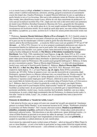 a ei cu insula Leuce şi obligă, a fortiori, la căutarea ei în altă parte. Adică în acea parte a Pontului
unde a situat-o celebrul matematician, astronom, astrolog, geograf şi teoretician al cunoştinţelor
exacte din timpul său, Claudios Ptolemaios: în spaţiul Moesiei Inferioare în care se cuprindeau şi
gurile Istrului cu tot ce li se învecinau. Mai sunt şi alte amănunte notate de Filostrat, care însă nu
aduc noutăţi, întru identificarea insulei Leuce, diferite de cele deja consemnate de predecesori -el
scrie cam pe la mijlocul secolului III p. Chr.-, după cum mai sunt şi alţi autori antici care pomenesc
de insula Leuce (Strabon, Herodian Gramaticul, Maximus din Tyros, geograful din Alexandreia
Dionysios Periegetul ş. a.), dar ştirile aduse de ei, fie sunt simple menţiuni fără importanţă pentru
recunoaşterea sau localizarea insulei, fie că repetă pe unele deja spuse, sau sunt confuze (Hacataios
din Abdera, Lycophron), şi ca atare, acestora nu li s’a făcut loc anume printre descrierile notate mai
sus.
* “Ptolemeu, Aşezarea Moesiei Inferioare (Harta a IX-a a Europei), III, 10, 9. Insulele situate în
vecinătatea Moesiei inferioare în acea parte a Pontului pe care am pomenit-o -(7. Ţărmul începând
de la gura cea mai de miazănoapte a Istrului şi pînă la gurile fluviului Boristene şi ţinutul din
interior, pînă la fluviul Hierasos)sînt: .. şi insula lui Ahile Leuce (care are gradele) 57°30′ (şi) 47°40′
(Izvoare…, p. 549 şi 555). Oricum s’ar voi să se aranjeze coordonatele ptolemeice care slujesc la
reconstruirea hărţilor lui (definitivate cam în jurul anilor 160, orientându-se, de sigur, după
imaginea lumii unui Herodot -vezi, pentru aceasta, harta întocmită de George Rawlinson pentru a
explica Scythia înfăţişată de Herodot, în The History of Herodotus translated by George
Rawlinson, New-York, 1944, reprodusă de Caşin Popescu, în op. cit., Harta XVI, p. 452-, a unui
Eratosthenes, a unui Strabon sau a unui Marinos din Tyros), locul corespunzător insulei Leuce, nu
poate cădea peste Insula Şerpilor (dacă, bineînţeles se păstrează riguros reciprocitatea distanţelor
dintre nodurile reţelei lui Ptolemaios). Din această cauză geograful dobrogean C. Brătescu, în harta
pe care a reconstituit-o pentru “Dacia şi Moesia după Ptolemaeu”, s’a văzut silit să poziţioneze
insula Leuce, mult mai la Nord de gurile Dunărei (C. Brătescu, Dacia şi Moesia după Ptolemaeu.
Sec. II d. Cr., în Bul. Soc. Reg. Rom. de Geogr., Anul XLII, 1923, Bucureşti 1924, harta
respectivă, lipită după p. 16; v. şi Caşin Popescu, op. cit. supra, Harta XVII şi comentariul
însoţitor, pp. 455-456). Trebue să spunem şi aici: nici una din încercările de a reprezenta, după
Ptolemaios, aşezarea Daciei şi a Moesiei inferioare (etc), nu coincid între ele. Poziţia oraşelor “de
lângă fluviul Dunărea” şi a gurilor de la “prima despărţire a lor de la cetatea Noviodunum” -de
asemenea şi “aşezarea coastei după gura sacră” (Peuce)-, diferă de la autor la autor. Una din cele
mai reuşite hărţi ale Istrului din acea vreme, şi al ţărmului stâng al Pontului Euxin, ar fi fost aceea a
lui C. Brătescu, dacă el nu ar fi stăruit în greşala de a crede că, în primul veac după Christos,
Boreum se găsea mult în josul braţului Sulina, după actualul “marele M”, foarte puţin înapoia
localităţii cu acelaşi nume: de aici greşita poziţionare şi a celorlalte guri şi imposibilitatea de a se fi
poziţionat satisfăcător, insula Leuce. Acesta constitue încă un detaliu -hotărîtor- care ne-a impus
reconstituirea, în zonă, a hărţii după coordonatele date de Ptolemaios, în căutarea locului unde s’a
fost aflat “insula lui Achile, Leuce”, loc, evident, care să corespundă întru totul şi descrierilor
autorilor antici.
Elemente de identificare a “Insulei lui Achile, Leuce”.
1. Sub ştirea lui Scylax care ne spune că Leuce este situată într’un golf, am amintit de “chestiunea
genezei şi evoluţiei Deltei Dunărei” şi am menţionat lucrarea lui Gr. Antipa, “Problemele ştiinţifice
şi economice ale Deltei Dunărei”. Într’o lucrare ulterioară acesteia, Dunărea şi problemele ei
ştiinţifice, economice şi politice, publicată la Bucureşti în 1921, Antipa aduce unele precizări ce
interesează subiectul nostru. “Din descrierea ce am dat-o până acum -spune deltologul nostru-, s’a
văzut că Delta Dunărei se prezintă ca un enorm lac adânc de aproape 2 m sub nivelul mării,
traversat în toate direcţiile de diguri mari longitudinale şi transversale, care sunt grindurile, şi
acoperit la suprafaţă cu o pătură plutitoare de stuf, numită plaur.
Acest enorm lac reprezintă în parte vechiul estuar al Dunărei – adică un larg golf al Mărei Negre în
care se vărsa Dunărea – şi care a fost închis la gură printr’un lung cordon litoral de origină marină;
la acesta, apoi, s’a alipit în urmă succesiv – cum continuă a se alipi şi astăzi – noi porţiuni de mare,
 
