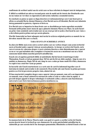 confirmate de scriitori antici sau de scriei care sa faca referinta la timpuri atat de indepartate.
E dificil sa stabilesti un adevar trecand peste atat de multi ani de istorie dar firmiturile care
ne-au ramas ne vor duce cu siguranta la adevarata radacina a neamului nostru.
In concluzie as putea sa spun ca dupa descriera si rationamentul pe care l-am facut pot sa
afirm ca actualul fluviu chemat Dunarea a fost fluviul sacru al Edenului, fluviul care inlantuia
intreg pamantul cu puterea, vigoarea si forta sa.
Era fluviul care se impartea in doua brate care se deschideau pe toata suprafata uscatului
formand astfel prima mare masa de apa a planetei chemata Marea cea Mare. In acele locuri
au prins viata semintele universului care ne-au creat pe toti si acolo a fost locul in care viata s-
a dezvoltata pentru prima oara pe acesta planeta.
Fluviile Sumerului au faost adaugate mai tarziu la scrierea originala pentru ca numele lor ne
dovedesc marele fals care s-a facut.
TARA SFANTA IN SCRIERILE ANTICE
In afara de Biblie mai avem cateva scrieri antice care ne vorbesc despre cum arata teritoriul
sacru al locului unde a aparut viata pe aceasta planeta. As incepe cu scriera lui Enoch, carte
rara si extrem de valoroasa despre a carei existenta biserica a stiut dintotdeauna dar a sperat
ca nu se vor gasi niciodata alte exemplare si tocmai de aceea nu a mentionat sau nu a facut
cunoscuta lumii stiinta marelui patriarh antediluvian.
Enoch este al saptelea patriarh biblic al antichitatii, fiul lui Iared si tatal longevivului
Matusalem, Enoch a trait pe pamant doar 365 de ani (la fel cat zilele anului), timp in care el a
umblat cu dumnezeu. Dupa 365 de ani, timp in care a adus pe lume multi fii si fiice, dumnezeu
l-a rapit si nu a mai fost vazut pe pamat.
In lucrarile sale Enoch marturiseste ca a scris sute de carti la indemnul ingerilor care il
instruiau in tainele universului si ale cunosterii. Descrierile sale sant facute in prima persoana
pentru ca el isi isi povesteste propria viata, alaturi de zei.
El lasa marturisiri complete despre cum a aparut viata pe pamant, cum zeii s-au impreunat
cu oamenii, cum a facut calatorii in astronavele zeilor si cum se vedea viata in saptiu. A
povestit despre giganti si despre tehnologia si razboaiele zeilor, a descris cum functioneaza
universul si care forte interactioneaza pentru mentinerea sa.
In manuscrisele de la Marea Moarta unde s-au gasit si o parte a cartilor scrise de Enoch,
acesta descrie locuri si teritorii pe care dumnezeu i le arata patriarhului antediluvian in
calatoriile pe care acestia doi le fac deasupra pamantului. Bineinteles ca bietul Enoch a fost un
 