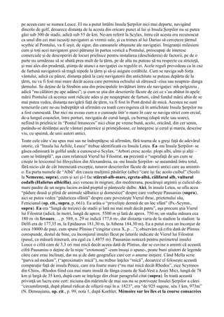 pe aceea care se numea Leuce. El nu a putut întâlni Insula Şerpilor nici mai departe, navigând
dincolo de golf, deoarece distanţa de la acesta din oricare punct al lui şi Insula Şerpilor nu se putea
găsi sub 300 de stadii, adică sub 55 de km. Ne-am referit la Scylax, întru cât acesta era recunoscut
ca unul din cei mai iscusiţi navigatori ai vremii sale, şi ca trimes al lui Darius să cerceteze ţărmul
scythic al Pontului, va fi ieşit, de sigur, din canoanele obişnuite ale navigaţiei. Imigranţii milesieni
cum şi toţi acei navigatori greci pătrunşi în partea vestică a Pontului, preocupaţi de interese
comerciale şi de descoperiri de locuri prielnice pentru instalarea (deschiderea) de factorii, pe de o
parte nu urmăreau să se abată prea mult de la ţărm, pe de alta nu puteau să nu respecte cu stricteţă,
şi mai ales din prudenţă, ştiinţa de atunci a navigaţiei cu regulile ei. Acele reguli prevedeau ca în caz
de furtună navigatorii să tragă repede la ţărm şi să-şi asigure corăbiile. Cum se naviga sub forţa
vântului, adică cu pânze, distanţa până la care navigatorii din antichitate se puteau depărta de la
ţărm, nu va fi fost mai mare decât aceea care permitea ochiului să zărească -ziua sau noaptea- dunga
ţărmului. Se deţine de la Strabon una din principalele învăţături întru ale navigaţiei: mh pelgizeiu ,
adică “nu călători pe ape adânci”; şi cum se ştia din descrierile făcute de cei ce s’au abătut în apele
mării Pontului că acestea sunt ridicate ades şi pe neaşteptate de furtuni, când fundul mării abia de se
mai putea vedea, distanţa navigării faţă de ţărm, va fi fost în Pont destul de mică. Acestea ne sunt
temeiurile care ne-au îndreptăţit să afirmăm cu toată convingerea că în antichitate Insula Şerpilor nu
a fost cunoscută. Dar nici nu aveau cum a o cunoaşte într’o mare în care se naviga strict com ercial,
de-a lungul coastelor, între porturi, navigaţia de cursă lungă, cu bornaj (după stele sau soare),
nefiind în prielnicie în “Pontul întunecos” nici chiar pe vreme bună, acolo, oricând, din cer senin,
putându-se deslănţui acele vânturi puternice şi primejdioase, ce înnegresc şi cerul şi marea, descrise
viu, cu spaimă, de unii autori antici.
Toate cele câte s’au spus mai sus ne îndreptăţesc să afirmăm, fără teama de a greşi faţă de adevărul
istoric, că “Insula lui Achile, Leuce” trebue identificată cu Insula Letea. Ea -nu Insula Şerpilor- se
găsea odinioară în golful unde a cunoscut-o Scylax. “Arbori cresc acolo: plopi albi, ulmi şi alţii –
cum se întâmplă”, aşa cum relatează Vierul lui Filostrat, ea prezintă o “suprafaţă de şes cum se
citeşte în lexiconul lui Hesychios din Alexandreia, ea -nu Insula Şerpilor- se aseamănă întru totul,
fără nicio cât de cât întemeiată excepţie, tuturor descrierilor făcute de autorii antici care au amintit-
o. Ea purta numele de “Albă” din cauza mulţimii păsărilor (albe) “care îşi fac acolo cuibul” (Scolii
la Nemeene, supra), cum şi azi şi-l fac stârcul-alb-mare, egreta-albă, călifarul alb, vulturul
codalb (Halietus albicilla), aici veneau în migrare, din mediterana, pescăruşii argintii şi culicul-de-
mare pasăre de un negru lucios având pieptul şi pântecele dalbe. Aici, în insula Letea, se afla acea
“pădure deasă şi plină de animale sălbatice şi domestice” despre care vorbeşte Pausanias (supra),
aici se putea vedea “păduricea sfântă” despre care povesteşte Vierul thrac, prietenului său,
Fenicianul (op. cit., supra, p. 661). Ea arăta o “privelişte demnă de un loc sfânt” (Ps.-Scymn.,
supra). Ea era “lungă de treizeci de stadii şi lată nu mai mult decât patru”, aşa precum ştia Vierul
lui Filostrat (adică, în metri, lungă de aprox. 5500 m şi lată de aprox. 750 m; un stadiu măsura cca
180 m -în Izvoare…, p. 589, n. 29 se indică 177,6 m-, dar distanţa varia de la stadion la stadion: la
Delfi era de 177,35 m, la Epidauros 181,30 m, la Athena 184,30 m). Ea a putut avea un înconjur de
circa 10000 de paşi, cum spune Plinius (“cingitur circa X, p…”); observăm că cifra dată de Plinius
corespunde, destul de bine, cu înconjurul insulei făcut pe laturile indicate de Vierul lui Filostrat
(pasul, ca măsură itinerară, era egal cu 1,4875 m). Pausanias notează pentru perimetrul insulei
Leuce o cifră cam de 3,3 ori mai mică decât aceea dată de Plinius, dar se cuvine a aminti că această
cifră Pausanias o deţine de la nişte “crotonoaţi” -cum însuşi o spune-, poate buni ştiutori de legende
către care erau înclinaţi, dar nu şi de date geografice care cer o anume iniţiere. Când Mella scrie
“parva ad modum”, (“aproximativ mică”), nu trebue înţeles “mică”, deoarece el foloseşte această
comparaţie faţă de insula Peuce, care era foarte mare (“nu mai mică decât Rhodos”, zice Scymnos
din Chios, -Rhodos fiind cea mai mare insulă de lânga coasta de Sud-Vest a Asiei Mici, lungă de 78
km şi largă de 35 km), după cum se înţelege din chiar paragraful citat (supra). În toată această
privinţă un lucru este cert: niciuna din mărimile de mai sus nu se potriveşte Insulei Şerpilor a cărei
“circumferenţă, după planul ridicat de ofiţerii ruşi în a. 1823″, era “de 925 sagene, séu 1 km, 973m”
(N. Densuşianu, op. cit., p. 99, nota 1, după Koehler, Mémoire sur les îles et la course consacrées
 