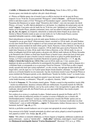 ŕ Achille, în Mémoires de l’Accadémie de St.-Pétersbourg, Tome X din a.1825, p. 600).
Acestea spuse, mai rămân de explicat -din ştiri- două afirmaţii.
a1. Plinius cel Bătrân spune clar că insula Leuce se află la cincizeci de mii de paşi de Peuce,
respectiv la cca 74 de km. În acea anonimă “Periegesis” citată în Izvoare… sub Pseudo-Scymnos
(titlul ei adevărat se pare a fi fost “Periegesis ad Nicomedem regem”, autorul fiind un anume
Pausanias din Damascos) se spune -după “Demetrios din Callatis”, care este mai puţin clar decât
Plinius-, că Leuce “se află -faţă de pământul ce-i stă înainte- la o depărtare de numai patru sute de
stadii” (supra). Cum patru sute de stadii fac tot 74 de km, prin “pământul ce-i stă înainte” trebue
înţeles cel al Insulei Peuce, pământ continental, ferm, cum am arătat în altă parte (Caşin Popescu,
op. cit., loc. cit, supra), nu nisipurile, nămolurile şi smârcurile dintre braţele de pe atunci ale
Istrului şi Marea Pontului (unde au spus cei mai mulţi că s’ar fi aflat insula Peuce), acestea
neputând îndreptăţi expresia -citată, supra– din Periegesis.
Dacă măsurătoarea se începe de acolo de unde spune Strabon că se întâlneşte Insula Peuce,
“mergând în sus pe gura Sacră” (Hieronstoma), atunci, socotind cu 120 de stadii, cât arată Strabon
că erau între Insula Peuce (de la capătul ei cel mai avansat spre răsărit, către mare) şi gura Sacră, şi
adunând la acestea numărul de stadii dintre gurile: Sacră, Naracion, Calon şi Boreion -în faţa căreia
se afla insula Leuce- date de Arrianos -respectiv, 120 de stadii între gura sacră şi Naracion, 60 de
stadii între Naracion şi Calon, 40 de stadii între Calon şi Boreion, se fac 340 de stadii, la care, ar
trebui să adăugăm încă 60 de stadii pentru a da peste cele 400 de stadii indicate de Plinius Secundus
şi de Demetrios din Callatis ca fiind între Insula Peuce şi Insula Leuce; observăm însă că între gura
Boreion şi marginea de apus a Insulei Letea în vremea când ea se găsea în golful identificat de
Antipa, va fi fost (corespunzător localizării făcută de noi pentru gura Boreion -v. C. P., op. cit.,
Schiţa 2, Istrul din Geţia în sec. I-II d. Chr.) cam tot 60 de stadii sau 11 km: aceasta este o
depărtare de ţărm accesibilă corăbierilor în anotimpurile favorabile navigaţiei, când se dispune de o
vizibilitate bună, şi corespunde şi cu ce povestea Vierul lui Filostrat: “Că în Pont se află o singură
insulă, aşezată mai mult spre coasta ospitalieră”, cu alte cuvinte, mai aproape de ţărm decât spre
largul mării, cum de sigur nu s’ar fi putut spune despre Insula Şerpilor; afirmaţia: “o singură insulă”
arată şi ea că Insula Şerpilor nu era cunoscută. Aşa dar, localizarea insulei Leuce făcută de Plinius şi
aceea similară din Periegesis permit, şi ele, identificarea “Insulei lui Achile, Leuce” cu insula Letea.
a2. Cea de a doua explicaţie este legată de numele Leuce dat insulei. S’a arătat (supra) că în greaca
veche lenkh însemna, ca substantiv, “Plop alb”, ca adjectiv, feminin, “albă”.
În Scolii la Nemeene, IV, 79a (reluăm citatul) găsim: “Pindar a numit în chip metaforic insula Albă
– insula cea strălucitoare, deoarece culoarea albă este strălucitoare. Ea poartă numele de Albă din
pricina mulţimii păsărilor (bîtlani), care îşi fac acolo cuiburi. Căci navigatorilor le apare albă. Altă
explicaţie: ţărmul numit alb, din Pontul Euxin, pe care apar mulţi bîtlani, face insula să pară
navigatorilor albă”.
Noi credem că ar exista şi o explicaţie în adaos. Ţinând seama de spusele lui Pindar sub IV, 75
(unde, fiind vorba de strălucirea aurului el o asemue cu aceea a fildeşului sau a crinului alb,
întrebuinţând pentru “strălucire” acelaşi cuvânt), traducerea versului din Pindar -partea care ne
interesează- ar suna astfel: În Pontul Euxin, Achile locuieşte într’o lucitoare insulă (deci nu chiar
“strălucitoare”, cum se redă în Izvoare…, supra). N. Densuşianu, traduce faeuuau uasu cu “insula
luminósă, lucitoriă” (op. cit., p. 97).
Iată de ce preferăm această traducere care ni se pare mai apropiată de sensul originalului.
Este cunoscut că în Deltă “esenţele principale de arbori sunt salcia, plopul şi arinul în preajmă de
stuf, papură şi ciulini” (Gr. Antipa, op. cit., p.92).
Salcia: “Mic arbore cu ramurile mlădioase, cu frunze înguste şi lungăreţe, mătăsoase şi păroase pe
partea inferioară… numit şi “răchită albă”… (Salix alba)” (definiţia, citată după I.-Aurel Candrea,
din Dicţionarul enciclopedic ilustrat “Cartea Românească”, Bucureşti 1932, s. v., p. 1096).
 