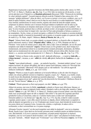 Repartizarea în procente a speciilor forestiere din Deltă dădea pentru răchita albă -salcia- în 1965,
62,7% (C. A. Banu, L. Rudescu, op. cit., Cap. 11, p. 216). Iată, nu numai pe cât de poetic, ci şi pe
cât de adevărat scria Vlahuţă în a sa România pitorească (Bucureşti 1908): “Ostroavele îşi răsfrâng
în valuri răchitele argintii”. Această impresie directă avută de Vlahuţă în faţa ostroavelor -el le
numeşte “grădini plutitoare”- pline de sălcii, vor fi avut-o şi primii -şi toii acei- corăbieri, care vor fi
plutit în apele Pontului, atunci când au avut în faţa lor acea insulă ce se arăta depărtărilor “Albă” în
orice lumină, (stră)lucitoare în razele soarelui, argintie sub clarul de lună din nopţile senine,
sclipitoare la adierea vântului care îi tremura frunzişul mătăsos al pădurilor sale de sălcii şi de
plopi…, căci Pausanias are dreptate când spune că Leuce “era acoperită peste tot cu păduri”. Am
spus ‘în orice lumină, pentrucă deşi se afirmă -pe drept cuvânt- că navigaţia în prima antichitate se
va fi făcut, în exclusivitate în timpul zilei -mai ales în Pont unde primejdia şi furtuna se puteau ivi
pe neaşteptate-, Scylax, totuşi, ca iscusit navigator, a călătorit în Pont şi noaptea cu aceeaşi prudenţă
şi cu aceeaşi iuţeală, el notează în însemnările sale şi pentru zi şi pentru noapte că a parcurs câte 500
de stadii (I, p. 30, Huds., după C. Brătescu, Dacia şi Moesia, loc. cit., p. 9).
Plopul: “Arbore foarte înalt, cu scoarţa crăpată, cu mugurii pâsloşi, cu frunzele albe ca zăpada în
partea inferioară; numit şi “plută” (Populus alba)” (idem., s. v., p. 958). Dreptate are deci şi
Filostrat: “cresc acolo (în insula Leuce): plopi albi, ulmi şi alţii -cum se întâmplă-, iar cei din jurul
templului sunt sădiţi în rânduială” (supra). Ulmul creşte şi el în grindul Letea; dacă Antipa nu-l
menţionează, este pentrucă ulmul nu se numără printre esenţele principale, dominante, ale Deltei;
după cum nu menţionează nici alte specii care cresc în Deltă, precum cătina albă, frasinul, teiul,
alunul, s. a.; acestea sunt însă menţionate de A. C. Banu şi L. Rudescu (op. cit., Cap. 9, p. 173).
Aninul: “Arbore cu frunze ovale, ascuţite la vârf , dedesubt albicioase…; e numit şi Anin alb, …
(Alnus incana)“, -incanus, a, um = albit (de vârstă), alb (părul, barba) (I.-A. Candrea, s. v., pp.
56-57).
“Stuful: “mare plantă ierboasă…, creşte… pe malurile lacurilor… formând stuhării intinse” şi are
tulpina lucitoare, de culoare alb-gălbie; dar iată ce spune Emil Gârleanu, undeva în “Privelişti din
ţară, schiţe, însemnări” (Bucureşti 1925) despre cum se văd stuhăriile: “un colb de argint dă
strălucire stufărişului” (idem., s. v., pp. 1221-1222).
Papura: “Plantă ce creşte în apele stătătoare şi în locurile băltoase şi din ale cărei foi (lungi şi
subţiri, de culoare galbenă-verzuie) se împletesc rogojini, coşuri, etc.”. Papura, ca şi stuful, creşte,
în unele locuri din abundenţă, formând aşa numitele păpurişuri… “leşiţele speriete… se ascundeau
în stuful şi în papura de pe mal”, găsim într’una din descrierile lui Alexandru I. Odobescu făcute în
ale sale “Scrieri literare” (idem., s. v., p· 897).
Ciulinul: “Plantă spinoasă cu flori roşii purpurii, rar albe” (idem., s. v., p. 279).
Alături de acestea, mai cresc în Deltă: captalanul, o plantă cu frunze mari albicioase, lânoase, şi
colilia, o plantă de câmp cu tulpinele foarte subţiri, formând o tufă ca de fulgi albi, numită şi “părul
zânelor” (idem, s. v., pp. 307-308). C. A. Banu şi L. Rudescu spun că aceste plante -care dau locului
unde cresc un pronunţat aspect de alb ca zăpada (“alb colilie”)- fac parte din vegetaţia specifică
grindurilor Letea şi Caraorman, unde au o vechime foarte mare şi unde sunt “premergătoare
întinselor păduri ce s’au format aici” (op. cit., Cap. 9, p. 173). Aşa dar, având în vedere această
vegetaţie, putem spune: o zare albă, uneori lucitoare ca zăpada, alteori strălucitoare ca argintul se
arăta de departe navigatorilor ce se vor fi îndreptat spre insula Leuce, dacă întradevăr insula Leuce
era aceea căreia noi îi spunem Letea. Aceasta este, credem, o explicaţie, în adaos celei a
scoliastului, a cărei verosimilitate nu s’ar putea respinge.
Afirmaţia Vierului: (pomii) “cei din jurul templului sunt sădiţi în rânduială”, este tot cu dreptate
făcută. Insula Leuce, chiar dacă nu era locuită, prezenta toate condiţiile pentru un habitat lesnicios,
care, fără îndoială, va fi avut o oarecare continuitate, cel puţin pentru îngrijitorii şi slujitorii
templului, care nu vor fi putut fi decât localnici, cele “câteva capre” care păşteau în insulă (Arian)
sau acele “animale… blânde” despre care “Crotonoaţii” i-au vorbit lui Pausanias (supra), vor fi fost
 