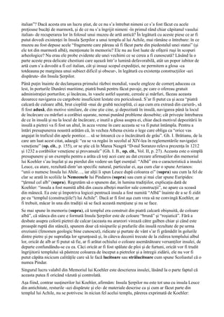 italian”? Dacă acesta era un lucru ştiut, de ce nu s’a întrebat nimeni ce s’a fost făcut cu acele
preţioase bucăţi de marmoră, şi de ce nu s’a îngrijit nimeni -în primul rând chiar căpitanul vasului
italian- de recuperarea lor în folosul unui muzeu de artă antică? În legătură cu aceste piese ce ar fi
putut dovedi existenţei în Insula Şerpilor a unui templu al lui Achile, mai rămâne o întrebare: în ce
muzeu au fost depuse acele “fragmente care păreau să fi făcut parte din piedestalul unei statui” (şi
ele tot din marmoră albă), menţionate în memoriu? Ele nu au fost luate de ofiţerii ruşi în scopuri
arheologice? Nu erau ele probe evidente ale unei vechimi ce se cerea a fi cunoscută? Lăsând la o
parte aceste prea delicate chestiuni care aşează într’o lumină defavorabilă, atât un popor iubitor de
artă cum s’a dovedit a fi cel italian, cât şi insuşi scopul expediţiei, ne permitem a glosa -ca
totdeauna pe marginea unui subiect dificil şi obscur-, în legătură cu existenţa construcţiilor -azi
dispărute- din Insula Şerpilor.
Până puţin înainte de declanşarea primului război mondial, vasele engleze de comerţ aduceau ca
lest, în porturile Dunărei maritime, piatră bună pentru făcut pavaje, pe care o ofereau gratuit
administraţiei porturilor, şi încărcau, în vasele astfel uşurate, cereale şi mărfuri, făceau aceasta
deoarece navigarea cu cargobote insuficient lestate era periculoasă. S’ar fi putut ca şi acea “piatră
calcară de culoare albă, brut cioplită -mai de grabă necioplită, ci aşa cum era extrasă din carieră-, să
fi fost adusă, din motive similare, de cine ştie cine, şi depozitată în insulă, navigarea până la locul
de încărcare cu mărfuri a corăbiei uşurate, nemai punând probleme deosebite; cât priveşte întrebarea
de ce în insulă şi nu la locul de încărcare, e inutil a glosa asupra ei, chiar dacă motivul depozitării în
insulă a pietrei va fi fost un altul, în acea vreme în care aceasta se va fi putut întâmpla. Pentru a
întări presupunerea noastră arătăm că, în vechea Athena exista o lege care obliga ca “orice vas
angajat în traficul din apele pontice… să se întoarcă cu o încărcătură de grâu”. Gh. I. Brătianu, de la
care am luat acest citat, adaogă: “ea se va regăsi în secolul al XIV-lea în reglementările navigaţiei
veneţiene” (op. cit., p. 155), or se ştie că în Marea Neagră “D-nul Soranzo releva prezenţa în 1212
şi 1232 a corăbiilor veneţiene şi provansale” (Gh. I. B., op. cit., Vol. II, p. 27). Aceasta este o simplă
presupunere şi un exemplu pentru a arăta că toţi acei care au dat crezare afirmaţiilor din memoriul
lui Koehler s’au înşelat şi au pierdut din vedere un fapt esenţial: “Albă” era o caracteristică a insulei
Leuce, ca atare, rezultată dintr’un specific natural, particular ei, aşa cum clar o spune Arrianos:
“unii o numesc Insula lui Ahile…, iar alţii îi spun Leuce după coloarea ei” (supra) sau cum la fel de
clar se arată în scoliile la Nemeenele lui Pindaros (supra) sau cum şi mai clar spune Euripides:
“ţărmul cel alb” (supra). Regretăm să o spunem dar, în lumina tradiţiilor, explicaţia dată de
Koehler: “insula a fost numită albă din cauza albeţei marilor sale construcţii”, ne apare ca scoasă
din mânecă. Ea este şi împotriva logicei pentrucă insula a fost numită “Albă” înainte de a se fi zidit
pe ea “templul (construcţiile?) lui Achile”. Dacă ar fi fost aşa cum vrea să ne convingă Koehler, ar
fi trebuit, măcar în una din tradiţii să se facă această menţiune şi nu se face.
Se mai spune în memoriu (supra), că templul era construit din piatră calcară obişnuită, de coloare
albă”, că stânca din care e formată Insula Şerpilor este de coloare “brună” şi “roşiatică”. Fără a
desbate asupra colorii pietrei de calcar (aceasta nu arareori virează către galben chiar şi când este
proaspăt ruptă din stâncă), spunem doar că nisipurile şi prafurile din insulă rezultate de pe urma
eroziunii (fenomen geologic bine cunoscut), ridicate şi purtate de vânt s’ar fi grămădit în golurile
dintre pietre şi pe suprafaţa lor sgrunţoasă şi, în câteva decenii trecute de la zidirea templului albul
lor, oricât de alb ar fi putut să fie, ar fi arătat ochiului o coloare asemănătoare versanţilor insulei, de
departe confundându-se cu ea. Căci oricât ar fi fost spălate de ploi şi de furtuni, oricât vor fi trudit
îngrijitorii templului să păstreze coloarea de început a pietrelor şi a întregii zidării, ele nu vor fi
putut căpăta nicicum calităţile care să le facă lucitoare sau strălucitoare cum spune Scoliastul că o
numea Pindar.
Singurul lucru valabil din Memoriul lui Koehler este descrierea insulei, lăsând la o parte faptul că
aceasta putea fi oricând văzută şi controlată.
Aşa fiind, contrar susţinerilor lui Koehler, afirmăm: Insula Şerpilor nu este tot una cu insula Leuce
din antichitate, resturile -azi dispărute şi ele- de materiale descrise ca şi cum ar făcut parte din
templul lui Achile, nu se potrivesc în niciun fel acelui templu, părerea exprimată de Koehler:
 