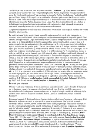 “edificiile pe care le-am citat, sunt de o mare vechime” (Mémoire…, p. 604), nu este cu nimic
dovedită, acele “edificii” nu sunt vestigiile templului lui Achile, fragmentele presupuse a fi făcut
parte din “piedestalul unei statui” nu provin de la statuea lui Achile. Insula Leuce s’a aflat în golful
pe care Marea Neagră îl făcea pe locul actualei delte a Dunărei, prin urmare localizarea ei trebue
făcută în Deltă. Toate ştirile despre insula Leuce ce se deţin din izvoarele antice conduc unanim la
identificarea Insulei lui Achile, Leuce cu insula Letea. Aici deci, în această insulă, azi a Deltei, ar
trebui intreprinse in mod serios şi sistematic cercetări arheologice, dacă întradevăr se vrea a se
descoperii templul şi statuea lui Achile de care vorbeşte Pausanias.
Asupra Insulei Şerpilor ar mai fi de făcut următoarele observaţiuni care nu pot fi pierdute din vedere
în cadrul temei noastre.
Pe toată partea de Vest a acestei insule nu se află niciun singur loc, cât de mic, bun pentru o
acostare, iar accesul în insulă, din această parte este (pentru oameni) practic imposibil, pereţii fiind
abrupii, aproape verticali. După cum bine se observă, aceasta este partea dinspre “coasta ospitalieră
pe care o ai la stânga când intri în Pont”, aceea din faţa gurilor Istrului, adică aceea pe care ar fi
putut-o avea în faţa lor acei navigatori din antichitate care ar fi explorat acest ţărm, îndreptându-se
spre N ord, dincolo de “pustiul getic”. Tot aşa, dacă cineva, care ar fi navigat către Sud lăsând în
spate gura fluviului Boristhene şi prin hazard ar fi întâlnit această insulă, el nu ar fi putut găsi loc de
debarcare, pe ţărmul nordic al ei, acesta fiind şi el la fel locuri unde s’ar fi putut debarca şi pune la
adăpost corăbiile şi ramele. Această mare dificultate de a face escală în această insulă stâncoasă, cu
pereii abrupţi şi rupţi din toate părţile”, ar fi trebuit să fie semnalată cel puţin în una din ştirile
antice, şi nu e. De unde, urmare logică, Insula Şerpilor nu a fost cunoscută în antichitate. Chiar şi în
timpurile noastre -descoperite probabil de Bizantini pe la începutul mileniului II după Christos, pe
când “Bizanţul nu se mulţumea doar cu acoperirea Dunărei, ci ţinea să controleze punctele
principale ale litoralului pontic de la nordul Deltei” (Gh. i. Brătianu, op. cit., p.316)-, nu sunt, pe tot
ţărmul de jur împrejurul Insulei Şerpilor, decât două locuri de debarcare, unul pe ţărmul răsăritean,
altul pe cel sudic (a se vedea la I. Simionescu, harta Insula Şerpilor, reprodusă după V. Meruţiu, op.
cit., p. 212; să se observe că pe această hartă, V. Meruţiu care era un specialist, cu importante scrieri
de istorie a geografiei, nu arată nimic altceva decât nişte “ruine”, aflate în partea nordvestică a
insulei, şi nu face nicio menţiune care să le pună în legătură cu templul lui Achile; pentru alte
detalii, v. R. I. Călinescu, Insula Şerpilor. Schiţă monografică, în Analele Dobrogei, XII, 1931,
pp. 1-62, şi G. Popa-Lisseanu, Insula Şerpilor, în Romanica, p. 127).
În drum spre concluzii
Oricine va citi cele evidenţiate de noi în chestiunea localizării insulei Leuce -deosebit de faptul că
ne va da sau nu crezare- îşi va pune o întrebare legitimă: cum de a fost posibilă o asemenea
incredibilă confuzie din partea tuturor acelora care, în răspărul întregii cantităţi de ştiri avute de la
diferiţii autori antici ce au descris insula lui Achile, Leuce, au identificat-o, totuşi, cu Insula
Şerpilor?!
Răspunsul nu poate fi decât unul singur. Aproape toţi specialişti care s’au ocupat cu formarea deltei
Dunărei şi înaintarea acesteia în mare au făcut una şi aceeaşi eroare. Ei s’au bizuit pe unele
informaţii date de Herodot, cărora, contrar adevărului hidro-geografic pe care acestea îl conţin, le-
au dat o interpretare fundamental greşită. Dificultatea de a potrivi între ele respectivele informaţii
date de “părintele istoriei”, l-a condus pe un geograf de excepţie, C. Brătescu, să nege valoarea
informativă a ştirilor antice, totodată şi “încercările” predecesorilor “făcute mai mult în treacăt, de a
preciza creşterile în timp ale deltei dunărene, adecă evoluţia sa cronologică” (C. Brătescu, Delta
Dunerei Geneza şi evoluţia sa morfologică şi cronologică, în Bul. Soc. Reg. Rom. de Geogr.,
Tomul XLI 1922, Bucureşti 1923, p. 32, -reluarea unui studiu anterior, Contribuţiuni la studiul
deltei dunărene Evoluţia morfologică şi cronologia ei, apărut un an înainte în acelaşi Buletin
-Tomul XL, Anul 1921- şi în aceeaşi, nemodificată, versiune). Este interesant să urmărim mai
departe părerile acestui geograf al Dobrogei. Abandonându-1 pe Herodot, el spune: “Pentru
limpezirea acestei chestuni vom folosi, ca izvoare de informaţie, o serie de periple şi portulane
 