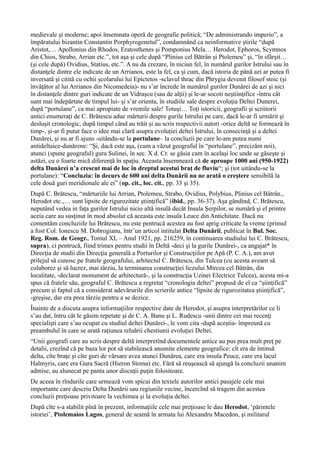 medievale şi moderne; apoi însemnata operă de geografie politică; “De administrando imperio”, a
împăratului bizantin Constantin Porphyrogenetul”, condamnând ca neinformative ştirile “după
Aristot,… Apollonius din Rhodos, Eratosthenes şi Pomponius Mela… Herodot, Ephoros, Scymnos
din Chios, Strabo, Arrian etc.”, tot aşa şi cele după “Plinius cel Bătrân şi Ptolemeu” şi, “în sfârşit…
(şi cele după) Ovidius, Statius, etc.”. A nu da crezare, în niciun fel, în numărul gurilor Istrului sau în
distanţele dintre ele indicate de un Arrianos, este la fel, ca şi cum, dacă istoria de până azi ar putea fi
inversată şi citită cu ochii şcolarului lui Epictetos -sclavul thrac din Phrygia devenit filosof stoic (şi
învăţător al lui Arrianos din Nicomedeia)- nu s’ar încrede în numărul gurilor Dunărei de azi şi nici
în distanţele dintre guri indicate de un Vidraşcu (sau de alţii) şi le-ar socoti neştiinţifice -întru cât
sunt mai îndepărtate de timpul lui- şi s’ar orienta, în studiile sale despre evoluţia Deltei Dunerei,
după “portulane”, ca mai apropiate de vremile sale! Totuşi… Toţi istoricii, geografii şi scriitorii
antici enumeraţi de C. Brătescu aduc mărturii despre gurile Istrului pe care, dacă le-ar fi urmărit şi
desluşit cronologic, după timpul când au trăit şi au scris respectivii autori -orice deltă se formează în
timp-, şi-ar fi putut face o idee mai clară asupra evoluţiei deltei Istrului, în consecinţă şi a deltei
Dunărei, şi nu ar fi ajuns -uitându-se la portulane– la concluzii pe care le-am putea numi
antideltaice-dunărene: “Şi, dacă este aşa, (cum a văzut geograful în “portulane”, precizăm noi),
atunci (spune geograful) gura Sulinei, în sec. X d. Cr. se găsia cam în acelaşi loc unde se găseşte şi
astăzi, cu o foarte mică diferenţă în spaţiu. Aceasta însemnează că de aproape 1000 ani (950-1922)
delta Dunărei n’a crescut mai de loc în dreptul acestui braţ de fluviu“; şi (tot uitându-se la
portulane): “Concluzia: în decurs de 600 ani delta Dunării nu ne arată o creştere sensibilă la
cele două guri meridionale ale ei” (op. cit., loc. cit., pp. 33 şi 35).
După C. Brătescu, “mărturiile lui Arrian, Ptolemeu, Strabo, Ovidius, Polybius, Plinius cel Bâtrân.,
Herodot etc.,… sunt lipsite de rigurozitate ştiinţifică” (ibid., pp. 36-37). Aşa gândind, C. Brătescu,
neputând vedea in faţa gurilor Istrului nicio altă insulă decât Insula Şerpilor, se numără şi el printre
aceia care au susţinut în mod absolut că aceasta este insula Leuce din Antichitate. Dacă nu
comentăm concluziile lui Brătescu, nu este pentrucă acestea au fost aprig criticate la vreme (primul
a fost Col. Ionescu M. Dobrogianu, într’un articol intitulat Delta Dunării, publicat în Bul. Soc.
Reg. Rom. de Geogr., Tomul XL – Anul 1921, pp. 216259, în continuarea studiului lui C. Brătescu,
supra), ci pentrucă, fiind trimes pentru studii în Deltă -deci şi la gurile Dunărei-, ca angajat* în
Direcţia de studii din Direcţia generală a Porturilor şi Construcţiilor pe Apă (P. C. A.), am avut
prilejul să cunosc pe fratele geografului, arhitectul C. Brătescu, din Tulcea (cu acesta aveam să
colaborez şi să lucrez, mai târziu, la terminarea construcţiei liceului Mircea cel Bătrân, din
localitate, -declarat monument de arhitectură-, şi la construcţia Uzinei Electrice Tulcea), acesta mi-a
spus că fratele său, geograful C. Brătescu a regretat “cronologia deltei” propusă de el ca “şiinţifică”
precum şi faptul că a considerat adevărurile din scrierile antice “lipsite de rigurozitatea ştiinţifică”,
-greşise, dar era prea târziu pentru a se dezice.
Înainte de a discuta asupra informaţiilor respective date de Herodot, şi asupra interpretărilor ce li
s’au dat, întru cât le găsim repetate şi de C. A. Banu şi L. Rudescu -unii dintre cei mai recenţi
specialişti care s’au ocupat cu studiul deltei Dunărei-, le vom cita -după aceştia- împreună cu
preambulul în care se arată raţiunea reluării chestiunii evoluţiei Deltei.
“Unii geografi care au scris despre deltă interpretînd documentele antice au pus prea mult preţ pe
detalii, crezînd că pe baza lor pot să stabilească anumite elemente geografice: cît era de întinsă
delta, cîte braţe şi cîte guri de vărsare avea atunci Dunărea, care era insula Peuce, care era lacul
Halmyris, care era Gura Sacră (Hieron Stoma) etc. Fără să reuşească să ajungă la concluzii unanim
admise, au alunecat pe panta unor discuţii puţin folositoare.
De aceea în rîndurile care urmează vom spicui din textele autorilor antici pasajele cele mai
importante care descriu Delta Dunării sau regiunile vecine, încercînd să tragem din acestea
concluzii preţioase privitoare la vechimea şi la evoluţia deltei.
După cîte s-a stabilit pînă în prezent, informaţiile cele mai preţioase le dau Herodot, ‘părintele
istoriei’, Ptolemaios Lagos, general de seamă în armata lui Alexandru Macedon, şi militarul
 