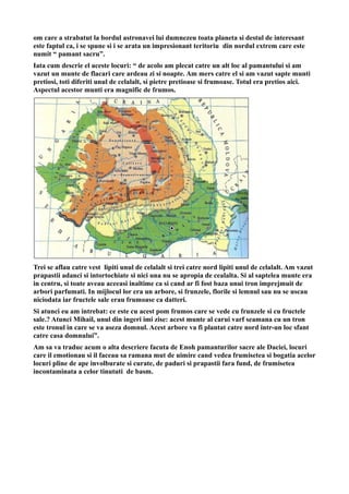 om care a strabatut la bordul astronavei lui dumnezeu toata planeta si destul de interesant
este faptul ca, i se spune si i se arata un impresionant teritoriu din nordul extrem care este
numit “ pamant sacru”.
Iata cum descrie el aceste locuri: “ de acolo am plecat catre un alt loc al pamantului si am
vazut un munte de flacari care ardeau zi si noapte. Am mers catre el si am vazut sapte munti
pretiosi, toti diferiti unul de celalalt, si pietre pretioase si frumoase. Totul era pretios aici.
Aspectul acestor munti era magnific de frumos.
Trei se aflau catre vest lipiti unul de celalalt si trei catre nord lipiti unul de celalalt. Am vazut
prapastii adanci si intortochiate si nici una nu se apropia de cealalta. Si al saptelea munte era
in centru, si toate aveau aceeasi inaltime ca si cand ar fi fost baza unui tron imprejmuit de
arbori parfumati. In mijlocul lor era un arbore, si frunzele, florile si lemnul sau nu se uscau
niciodata iar fructele sale erau frumoase ca datteri.
Si atunci eu am intrebat: ce este cu acest pom frumos care se vede cu frunzele si cu fructele
sale.? Atunci Mihail, unul din ingeri imi zise: acest munte al carui varf seamana cu un tron
este tronul in care se va aseza domnul. Acest arbore va fi plantat catre nord intr-un loc sfant
catre casa domnului”.
Am sa va traduc acum o alta descriere facuta de Enoh pamanturilor sacre ale Daciei, locuri
care il emotionau si il faceau sa ramana mut de uimire cand vedea frumisetea si bogatia acelor
locuri pline de ape involburate si curate, de paduri si prapastii fara fund, de frumisetea
incontaminata a celor tinututi de basm.
 