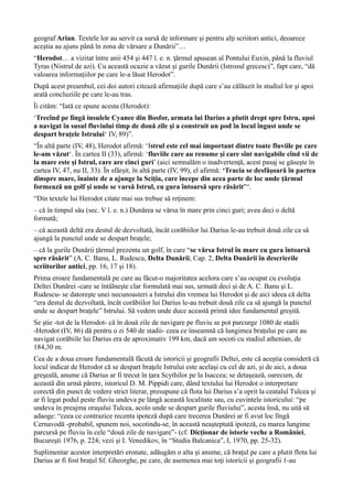 geograf Arian. Textele lor au servit ca sursă de informare şi pentru alţi scriitori antici, deoarece
aceştia au ajuns până în zona de vărsare a Dunării”…
“Herodot… a vizitat între anii 454 şi 447 î. e. n. ţărmul apusean al Pontului Euxin, până la fluviul
Tyras (Nistrul de azi). Cu această ocazie a văzut şi gurile Dunării (Istrosul grecesc)”, fapt care, “dă
valoarea informaţiilor pe care le-a lăsat Herodot”.
După acest preambul, cei doi autori citează afirmaţiile după care s’au călăuzit în studiul lor şi apoi
arată concluziile pe care le-au tras.
Îi cităm: “Iată ce spune acesta (Herodot):
‘Trecînd pe lîngă insulele Cyanee din Bosfor, armata lui Darius a plutit drept spre Istru, apoi
a navigat în susul fluviului timp de două zile şi a construit un pod în locul îngust unde se
despart braţele Istrului‘ IV, 89)”.
“În altă parte (IV, 48), Herodot afirmă: ‘Istrul este cel mai important dintre toate fluviile pe care
le-am văzut‘. În cartea II (33), afirmă: ‘fluviile care au renume şi care sînt navigabile cînd vii de
la mare este şi Istrul, care are cinci guri’ (aici semnalăm o inadvertenţă, acest pasaj se găseşte în
cartea IV, 47, nu II, 33). În sfârşit, în altă parte (IV, 99), el afirmă: ‘Tracia se desfăşoară în partea
dinspre mare, înainte de a ajunge la Sciţia, care începe din acea parte de loc unde ţărmul
formează un golf şi unde se varsă Istrul, cu gura întoarsă spre răsărit’“.
“Din textele lui Herodot citate mai sus trebue să reţinem:
– că în timpul său (sec. V î. e. n.) Dunărea se vărsa în mare prin cinci guri; avea deci o deltă
formată;
– că această deltă era destul de dezvoltată, încât corăbiilor lui Darius le-au trebuit două zile ca să
ajungă la punctul unde se despart braţele;
– că la gurile Dunării ţărmul prezenta un golf, în care “se vărsa Istrul în mare cu gura întoarsă
spre răsărit” (A. C. Banu, L. Rudescu, Delta Dunării, Cap. 2, Delta Dunării în descrierile
scriitorilor antici, pp. 16, 17 şi 18).
Prima eroare fundamentală pe care au făcut-o majoritatea acelora care s’au ocupat cu evoluţia
Deltei Dunărei -care se întâlneşte clar formulată mai sus, urmată deci şi de A. C. Banu şi L.
Rudescu- se datoreşte unei necunoasteri a Istrului din vremea lui Herodot şi de aici ideea că delta
“era destul de dezvoltată, încât corăbiilor lui Darius le-au trebuit două zile ca să ajungă la punctul
unde se despart braţele” Istrului. Să vedem unde duce această primă idee fundamental greşită.
Se ştie -tot de la Herodot- că în două zile de navigare pe fluviu se pot parcurge 1080 de stadii
-Herodot (IV, 86) dă pentru o zi 540 de stadii- ceea ce înseamnă că lungimea braţului pe care au
navigat corăbiile lui Darius era de aproximativ 199 km, dacă am socoti cu stadiul athenian, de
184,30 m.
Cea de a doua eroare fundamentală făcută de istoricii şi geografii Deltei, este că aceştia consideră că
locul indicat de Herodot că se despart braţele Istrului este acelaşi cu cel de azi, şi de aici, a doua
greşeală, anume că Darius ar fi trecut în ţara Scythilor pe la Isaccea; se detaşează, oarecum, de
această din urmă părere, istoricul D. M. Pippidi care, dând textului lui Herodot o interpretare
corectă din punct de vedere strict literar, presupune că flota lui Darius s’a oprit la ceatalul Tulcea şi
ar fi legat podul peste fluviu undeva pe lângă această localitate sau, cu cuvintele istoricului: “pe
undeva în preajma oraşului Tulcea, acolo unde se despart gurile fluviului”, acesta însă, nu uită să
adaoge: “ceea ce contrazice recenta ipoteză după care trecerea Dunărei ar fi avut loc lîngă
Cernavodă -probabil, spunem noi, socotindu-se, în această neaşteptată ipoteză, cu marea lungime
parcursă pe fluviu în cele “două zile de navigare”- (cf. Dicţionar de istorie veche a României,
Bucureşti 1976, p. 224; vezi şi I. Venedikov, în “Studia Balcanica”, I, 1970, pp. 25-32).
Suplimentar acestor interpretări eronate, adăugăm o alta şi anume, că braţul pe care a plutit flota lui
Darius ar fi fost braţul Sf. Gheorghe, pe care, de asemenea mai toţi istoricii şi geografii 1-au
 