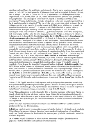 identificat cu braţul Peuce din antichitate, unul din motive fiind şi marea lungime a acestui braţ, el
măsura în 1942, 109 km până la ceatalul Sf. Gheorghe (locul unde se desprinde de Dunăre), la care
dacă se adaogă 17 km până la Tulcea, fac 126 km, şi acestora încă circa 30 km până undeva pe
lângă Isaccea, se fac, în total, circa 156 km, -cam o astfel de socoteală îşi vor fi făcut, pesemne, şi
acei geografi care 1-au condus pe un istoric ca D. M. Pippidi să creadă şi să afirme cu toată
convingerea: “Fireşte, Delta însăşi e o formaţie gelogică mai veche (unii geografi şi geomorfologi o
fac să urce în timp pînă în mileniul al V-lea î. e. n.), dar către vremea cînd primii navigatori din sud
îşi făceau apariţia în faţa coastelor de nord şi nord-vest ale Mării Negre înfăţişarea ei generală era
aproximativ cea din zilele noastre1” : “1 Asupra formării Deltei Dunării, în general, există o
literatură extrem de bogată, română şi străină, din care mă muţiumesc să citez, în ordine
cronologică, numai câteva lucreri de referinţă:”…, şi, bine documentatul istoric dă o întreagă listă,
mult prea lungă şi inutil a o cita, din care, fireşte, nu lipsesc Gr. Antipa, C. Brătescu, G. Vâlsan, I.
G. Petrescu şi A. C. Banu (D. M. Pippidi, Inscripţiile din Scythia Minor, Vol. I, Cadrul geografic
– Prolegomena geografica, Bucureşti 1983, p. 14). Totuşi, A. C. Banu, într’o lucrare pe care
istoricul Histriei s’a mulţumit să nu o citeze, se arată mai prudent: “Sintetizînd informaţiile rămase
de la autorii antici referitoare la Delta Dunării şi la ţărmul din faţa gurilor de vărsare, rămânem cu
imaginea că în antichitate Delta Dunării era deja formată; era însă de dimensiuni mai reduse.
Dunărea se vărsa în mare printr’un număr mai mare de braţe: după unii autori cinci, după alţii şase,
iar după alţii (cei mai mulţi) şapte. În tot cazul erau mai multe decît azi. În zona gurilor de vărsare a
Dunării în mare ţărmul forma un golf, situat la vest de meridianul capătului de est al promontoriului
Dunavăţ, care atunci forma un “cap” care înainta în mare” (op. cit., Cap. 2, p. 21; în acest scop, în
Fig. 2, autorul Cap. 2, A. C. Banu, dă şi o hartă: Delta Dunării în antichitate întocmită după
coordonatele lui Ptolemaios Claudios; remarcăm, de pe acum, că această hartă nu se potriveşte nici
cu hărţile anterior realizate, una de C. Brătescu, alta de Col. Ionescu M. Dobrogianu şi nici cu
manuscrisul găsit la mânăstirea Vatopedi de la muntele Athos, pe care Vivien de St. Martin, îl
consideră a fi fost desenat din timpul lui Ptolemaios Claudios -în Histoire de la Géographie, Paris
1873). Cât de “reduse” erau acele “dimensiuni” autorul o spune -fără să vrea- cu destulă claritate,
atunci când o situează la Vest de promontoriul Dunavăţului, ceea ce presupune că pe vremea lui
Arrianos, Delta se ţărmurea cu marea cam pe la o treime din întinderea ei de azi (v. Caşin Popescu,
op. cit., Schiţa 2, Istrul din Geţia în sec. I-H d. Chr., p. 453 şi urm.). Din păcate şi acest autor
crede că Insula Şerpilor este tot una cu insula Leuce, după cum crede că braţul Peuce corepunde
“braţului actual Sf. Gheorghe, a cărui gură mai purta şi numele de Hieron Stoma” (op. cit., Cap. 2,
p. 22).
Pentrucă D. M. Pippidi pare să se fi rătăcit printre acele scrieri geografice consultate -autorii citaţi
au în privinţa cronologiei Deltei păreri diferite-, pentru a descurca pe cititor, facem apel la acelaşi C.
A. Banu, care sintetizează, pe scurt, “ipotezele cele mai importante emise de unii autori cu privire la
Delta Dunării”, printre care, fireşte, se numără şi cei citaţi de D. M. Pippidi.
Astfel: “Gr. Antipa admite că pe locul actualei delte ar fi existat înainte un golf al mării. Acesta, cu
timpul, a fost izolat de restul mării prin cordonul litoral Jibireni-Istria şi transformat în liman. Cu
timpul, limanul a fost aluvionat şi adus în faza actuală, cu terenuri uscate, mlaştini şi bălţi. Dunărea
r fi debuşat în mare prin şase guri, din care trei duceau apele în Razelm; acestea din urmă ulterior
s’au împotmolit.
Ipoteza lui Antipa nu explică suficient modul cum s-au individualizat braţele Dunării, formarea
grindurilor fluviale şi a deltei maritime.
C. Brătescu a atribuit un rol permanent preponderent braţului Sulina. El este de părere că grindurile
Jibireni-Letea-Caraorman-Istria s-au format nu înainte ca să se fi individualizat cele două braţe
nordice ale Dunării, din material dominant fluvial, aşternut peste grindurile continentale, resturi din
platforma Bugeacului.
Gh. Vâlsan a susţinut că delta era în trecut mult mai întinsă spre est (pînă aproape de Insula
Şerpilor), o parte a ei fiind invadată de mare în timpuri recente.
 