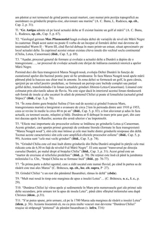 am păstrat şi noi termenul de grind pentru aceşti martori, care numai prin poziţia topografică au
asemănare cu grindurile propriu-zise, aluvionare sau marine” (A. C. Banu, L. Rudescu, op. cit.,
Cap. 2, p. 31).
Tl. “Gr. Antipa admite că pe locul actualei delte ar fi existat înainte un golf al mării” (A. C. Banu,
L. Rudescu, op. cit., Cap. 5, p. 67).
T2. “Geologul german Max Pfannenstiel leagă evoluţia deltei de variaţiile de nivel ale Mării Negre
în cuaternar. După acest autor nu poate fi vorba de un început al formării deltei mai devreme de
interstadiul Wurm II – Wurm III, cînd fluviul debuşa în mare printr-un estuar, situat aproximativ pe
locul actualei delte. În cuprinsul acestui estuar existau cîteva insule din vechiul soclu continental
(Chilia, Letea, Caraorman) (ibid., Cap. 5, p. 69).
T3. “Aşadar, procesul general de formare şi evoluţie a actualei delte a Dunării a depins de o
transgresiune…, iar procesul de evoluţie actuală este dirijat de înăliarea eustatică istorică a apelor
Mării Negre.
Pornind deci din faza transgresivă Marea Neagră nouă, evoluţia Deltei Dunării în funcţie de
eustatismul apelor din bazinul pontic pare să fie următoarea: În faza Marea Neagră nouă apele mării
pătrund pînă la Isaccea sau chiar mai în amonte. În zona deltei se formează un golf, la gura căruia,
sprijinit pe un relief pozitiv predeltaic, se formează un perisip care închide complet sau parţial
golful deltei, transformîndu-l în liman (actualele grinduri Jibireni-Letea-Caraorman). Limanul este
colmatat prin aluviunile aduse de fluviu. Nu este sigur dacă în interiorul acestui liman rămăseseră
sub formă de insule şi alte uscaturi în afară de pintenul Chiliei şi poate al Izmailului (actualul grind
Stipoc)” (ibid., Cap. 5, p. 76).
T4. “În zona dintre gura braţului Sulina (5 km sud de acesta) şi grindul Ivancea Mare,
transgresiunea marină a înregistrat o avansare de circa 2 km în perioada dintre anii 1910 şi 1953,
ceea ce revine în medie la circa 40 m pe an” (ibid., Cap. 5, p. 83). a fost aluvionat şi adus în faza
actuală, cu terenuri uscate, mlaştini şi bălţi. Dunărea ar fi debuşat în mare prin şase guri, din care
trei duceau apele în Razelm; acestea din urmă ulterior s’au împotmolit.
T5. “Efecte mai importante ale proceselor eoliene se întâlnesc pe grindurile Letea şi Caraorman.
Aceste grinduri, care aparţin primei generaţii de cordoane litorale (formate în faza transgresiunii
“Marea Neagră nouă”), sînt cele mai întinse şi cele mai înalte dintre grindurile nisipoase din deltă.
Tocmai aceste caracteristici sînt cele care amplifică efectele proceselor eoliene” (ibid., Cap. 5, p.
99). Acestea sunt “cele mai vechi grinduri” (ibid., Cap. 5, p. 74).
T6. “Grindul Chilia este cel mai înalt dintre grindurile din Delta Dunării atingând în părţile cele mai
ridicate cota de 6,50 m faţă de nivelul 0 al Mării Negre”. El este aşezat “transversal pe direcţia
cursului Dunării, pe malul drept al braţului Chilia” (ibid., Cap. 3, p. 31). Acest grind este un
“martor de eroziune al reliefului predeltaic” (ibid., p. 70). De reţinut este însă că până la jumătatea
mileniului I a. Chr., “braţul Chilia nu se formase încă” (ibid., pp. 76-77).
T7. “În prima parte a deltei agentul, care a zidit uscatul este numai fluviul, pe când în partea sa de
răsărit este mai ales Marea” (C. Brătescu, op. cit., loc. cit. supra, P· 27).
T8. Grindul Chiliei “e un rest din pământul Basarabiei, rămas în deltă” (ebda).
T9. “Mult mai nouă în timp este marginea de apus a insulei Letea”… (C. Brătescu, o. c., 1. c., p.
29).
T10. “Dunărea Chiliei îşi vărsa apele şi sedimentele în Mare prin numeroasele guri ale primei sale
delte secundare, prin urmare tot la apus de insula Letei”, până către sfârşitul mileniului unu după
Christos (idem., p.31).
T11. “S’ar putea spune, prin urmare, că pe la 1700 Marea uda marginea de răsărit a insulei Letea”
(idem, p. 36). Aceasta înseamnă că, nu cu prea multe veacuri mai devreme “Dunărea Chiliei”
reuşise să străpungă “pintenul” de pământ basarabean (v. infra, T16)·
 
