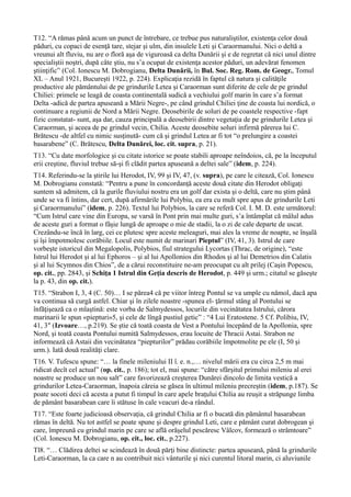 T12. “A rămas până acum un punct de întrebare, ce trebue pus naturaliştilor, existenţa celor două
păduri, cu copaci de esenţă tare, stejar şi ulm, din insulele Leti şi Caraormanului. Nici o deltă a
vreunui alt fluviu, nu are o floră aşa de viguroasă ca delta Dunării şi e de regretat că nici unul dintre
specialiştii noştri, după câte ştiu, nu s’a ocupat de existenţa acestor păduri, un adevărat fenomen
ştiinţific” (Col. Ionescu M. Dobrogianu, Delta Dunării, în Bul. Soc. Reg. Rom. de Geogr., Tomul
XL – Anul 1921, Bucureşti 1922, p. 224). Explicaţia rezidă în faptul că natura şi calităţile
productive ale pământului de pe grindurile Letea şi Caraorman sunt diferite de cele de pe grindul
Chiliei: primele se leagă de coasta continentală sudică a vechiului golf marin în care s’a format
Delta -adică de partea apuseană a Mării Negre-, pe când grindul Chiliei ţine de coasta lui nordică, o
continuare a regiunii de Nord a Mării Negre. Deosebirile de soluri de pe coastele respective -fapt
fizic constatat- sunt, aşa dar, cauza principală a deosebirii dintre vegetaţia de pe grindurile Letea şi
Caraorman, şi aceea de pe grindul vecin, Chilia. Aceste deosebite soluri infirmă părerea lui C.
Brătescu -de altfel cu nimic susţinută- cum că şi grindul Letea ar fi tot “o prelungire a coastei
basarabene” (C. Brătescu, Delta Dunărei, loc. cit. supra, p. 21).
T13. “Cu date morfologice şi cu citate istorice se poate stabili aproape neîndoios, că, pe la începutul
erii creştine, fluviul trebue să-şi fi clădit partea apuseană a deltei sale” (idem, p. 224).
T14. Referindu-se la ştirile lui Herodot, IV, 99 şi IV, 47, (v. supra), pe care le citează, Col. Ionescu
M. Dobrogianu constată: “Pentru a pune în concordanţă aceste două citate din Herodot obligaţi
suntem să admitem, că la gurile fluviului nostru era un golf dar exista şi o deltă, care nu ştim până
unde se va fi întins, dar cert, după afirmările lui Polybiu, ea era cu mult spre apus de grindurile Leti
şi Caraormanului” (idem, p. 226). Textul lui Polybios, la care se referă Col. I. M. D. este următorul:
“Cum Istrul care vine din Europa, se varsă în Pont prin mai multe guri, s’a întâmplat că mâlul adus
de aceste guri a format o fâşie lungă de aproape o mie de stadii, la o zi de cale departe de uscat.
Crezându-se încă în larg, cei ce plutesc spre aceste meleaguri, mai ales la vreme de noapte, se înşală
şi îşi împotmolesc corăbiile. Locul este numit de marinari Pieptul” (IV, 41, 3). Istrul de care
vorbeşte istoricul din Megalopolis, Polybios, fiul strategului Lycortas (Thrac, de origine), “este
Istrul lui Herodot şi al lui Ephoros – şi al lui Apollonios din Rhodos şi al lui Demetrios din Calatis
şi al lui Scymnos din Chios”, de a cărui reconstituire ne-am preocupat cu alt prilej (Caşin Popescu,
op. cit., pp. 2843, şi Schiţa 1 Istrul din Geţia descris de Herodot, p. 449 şi urm.; citatul se găseşte
la p. 43, din op. cit.).
T15. “Strabon I, 3, 4 (C. 50)… I se părea4 că pe viitor întreg Pontul se va umple cu nămol, dacă apa
va continua să curgă astfel. Chiar şi în zilele noastre -spunea el- ţărmul stâng al Pontului se
înfăţişează ca o mlaştină: este vorba de Salmydessos, locurile din vecinătatea Istrului, cărora
marinarii le spun «piepturi»5, şi cele de lîngă pustiul getic” : “4 Lui Eratostene. 5 Cf. Polibiu, IV,
41, 3″ (Izvoare…, p.219). Se ştie că toată coasta de Vest a Pontului începând de la Apollonia, spre
Nord, şi toată coasta Pontului numită Salmydessos, erau locuite de Thracii Astai. Strabon ne
informează că Astaii din vecinătatea “piepturilor” prădau corăbiile împotmolite pe ele (I, 50 şi
urm.). Iată două realităţi clare.
T16. V. Tufescu spune: “… la finele mileniului II î. e. n.,… nivelul mării era cu circa 2,5 m mai
ridicat decît cel actual” (op. cit., p. 186); tot el, mai spune: “către sfârşitul primului mileniu al erei
noastre se produce un nou salt” care favorizează creşterea Dunărei dincolo de limita vestică a
grindurilor Letea-Caraorman, înapoia căreia se găsea în ultimul mileniu precreştin (idem, p.187). Se
poate socoti deci că acesta a putut fi timpul în care apele braţului Chilia au reuşit a străpunge limba
de pământ basarabean care îi stătuse în cale veacuri de-a rândul.
T17. “Este foarte judicioasă observaţia, că grindul Chilia ar fi o bucată din pământul basarabean
rămas în deltă. Nu tot astfel se poate spune şi despre grindul Leti, care e pământ curat dobrogean şi
care, împreună cu grindul marin pe care se află orăşelul pescăresc Vâlcov, formează o strâmtoare”
(Col. Ionescu M. Dobrogianu, op. cit., loc. cit., p.227).
Tl8. “… Clădirea deltei se scindează în două părţi bine distincte: partea apuseană, până la grindurile
Leti-Caraorman, la ca care n au contribuit nici vânturile şi nici curentul litoral marin, ci aluviunile
 