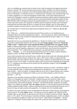 vale ce se desfăşura pe conturul sudic al insulei Letea. Inutil să urmărim mai departe procesul de
formare a marelui “M” (acesta face parte din procesul evolutiv al Deltei şi nu intră în subiectul
nostru), important este să spunem că pe limba de pământ dobrogean din care fac parte grindurile
Letea şi Caraorman, a existat între acestea, ca formă de relief, cel puţin o vale, destul de largă, care
le separa suprafeţele ce se văd acum deasupra nivelului mării. Acest relief susţine părerea lui
Ionescu M. Dobrogianu, anume că, grindul Caraorman constituea capătul nordic al lungului piept de
care vorbeşte Polybios, şi că el s’a găsit acolo din a toată străvechimea antichităţii acoperit de apa
Mării Pontului până la retragerea acestora din preajma apărută la zi. Acest piept -Caraorman- şi cu
insula Letea sunt cauzele care explică de ce Delta la apus de marginile acestora este în întregime
constituită din aluviunile aduse de fluviu, şi dincolo de aceste margini, spre Est, Delta apare ca
rezultatul combinat al acţiunii mării cu acela al fluviului şi al vântului lipsit în faţa lui de obstacole.
T25. Insula Chilia s’a format târziu după trecerea timpurilor antice (cf. C. Brătescu, op. cit., loc.
cit., pp. 36-37).
T26. “Delta este… rezultatul interacţiunii proceselor fluvio-marine ce s’au desfăşurat pe un
fundament afectat de mişcări epirogenetice negative… Din acest punct de vedere rolul hotărîtor l-a
jucat Marea Neagră, prin oscilaţiile nivelului general din perioada de formare a deltei” (A. C. Banu,
L Rudescu, Cap. 5, p. 52).
Temeiurile de mai sus şi elementele de identificare a “Insulei lui Achile, Leuce” coroborează
descrierile şi poziţionările desprinse din Izvoare, dovedind usque-quaque identitatea “Insula lui
Achile, Leuce” = Insula Letea, acum cuprinsă în Deltă, în grindul Letea. Ea, singură, insula
Letea, s’a aflat în golful unde a văzut-o Scylax, căci acel golf a existat aşa cum îl defineşte Antipa
şi exact cum, Lucius Ampelius, optsprezece veacuri mai devreme, nota în micul lui compendiu,
Liber memorialis: “VII, 5. (Marea) Euxină sau pontică, care pătrunde printr’un golf uriaş în
Sciţia…” (Izvoare…, p. 531); cât despre prezenţa Insulei Letea în acel golf, susţineri ştiinţifice
categorice, aduce -pe lângă mulţi alţii-, Max Pfannenstiel (T2, supra).
Acum când cunoaştem unde era Insula Leuce, ne dăm seama cât de exactă este informaţia adusă de
Herodot despre aşezarea acestei insule pe care, sigur a văzut-o din corabia ce îl purta prin faţa
gurilor Istrului, spre Tyras (Nistru) -fluviu, în susul căruia a călătorit, cel puţin până la acel loc unde
ne spune că erau “încă vizibile” mormintele regilor scythi învinşi (ucişi) şi îngropaţi de Cimmerieni
(IV, 11)-, înţelegem cum trebuesc privite anume ştiri din antichitate, respectiv cele din Istoriile
semnate de Herodot.
Iată cum sună această informaţie pe care, nu fără intenţie, am lăsat-o la urmă: “Anacharsis, după ce
a vizitat multe ţări unde s’a remarcat prin înţelepciunea şi inteligenţa sa, s’a reîntors în ţara unde
trăiau Scythii… Ajuns în Scythia, el a pătruns adânc pe locul care se chiamă Hylaia (este o regiune
care se întinde paralel cu Alergarea lui Achile şi care este toată acoperită cu arbori de toate
speciile);”… (IV, 76).
Aproape că este superfluu să spunem că Hylaia -la Herodot ‘Ylaihu – este (A)Hileia, Hil(e)ia,
Chilia, şi că Alergarea lui Achile -la Herodot ‘Acillhiou dromon este Insula lui Achile, Leuce.
Trebue să precizăm că Herodot are în vedere aici atât reşedinţa lui Anaharsis, Hylaia, cât şi regiunea
cu acelaşi nume, adică limba de pământ -”pintenul”- din Sudul Basarabiei, acoperită cum spunea
Vâlsan- “de o pădure de antistepă” (loc. cit., supra), pământ ce va deveni (prin procesul de formare
a Deltei Dunărei) grindul Chilia. Credem că oraşul-port de mai târziu îşi datorează faima de care s’a
bucurat în timp, nu numai poziţiei sale geografice, ci şi faptului că a fost reşedinţă regală.
O remarcă. Ni se pare mai puţin curios că translatorul lui Herodot în limba franceză, când ajunge la
ştirea de sub IV, 76 (citată supra), spune: “Il n’était pas oiseux de rappeler que 1′Hylaia, boisée,
semblait offrir un asile discret. La proximité de la Carričre d’Achille n a pas ici d’intéręt” (op. cit.,
nota 4, p. 93), adică: “Nu ar fi de prisos să amintim că Hylaia, împădurită, părea să ofere un adăpost
discret. Apropierea Alergării lui Achile nu are aici interes”, decât faptul că în Izvoare… întregul
capitol IV, 76 lipseşte! Această scăpare din vedere este cu atât mai mult curioasă, cu cât, în acest
 