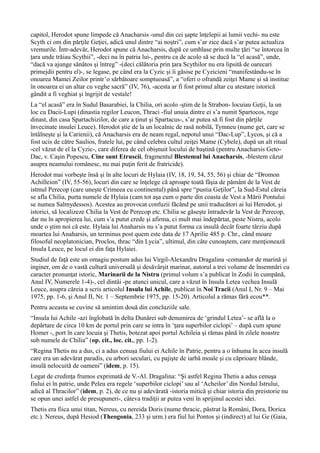 capitol, Herodot spune limpede că Anacharsis -unul din cei şapte înţelepii ai lumii vechi- nu este
Scyth ci om din părţile Geţiei, adică unul dintre “ai noştri”, cum s’ar zice dacă s’ar putea actualiza
vremurile. Într-adevăr, Herodot spune că Anacharsis, după ce umblase prin multe ţări “se întorcea în
ţara unde trăiau Scythii”, -deci nu în patria lui-, pentru ca de acolo să se ducă la “el acasă”, unde,
“dacă va ajunge sănătos şi întreg” -(deci călătoria prin ţara Scythilor nu era lipsită de oarecari
primejdii pentru el)-, se legase, pe când era la Cyzic şi îi găsise pe Cyzicieni “manifestându-se în
onoarea Mamei Zeilor printr’o sărbătoare somptuoasă”, a “oferi o ofrandă zeiţei Mame şi să institue
în onoarea ei un altar cu veghe sacră” (IV, 76), -acesta ar fi fost primul altar cu atestare istorică
gândit a fi veghiat şi îngrijit de vestale!
La “el acasă” era în Sudul Basarabiei, la Chilia, ori acolo -ştim de la Strabon- locuiau Geţii, la un
loc cu Dacii-Lupi (dinastia regilor Leucon, Thraci -fiul unuia dintre ei s’a numit Spartocos, rege
dinast, din casa Spartachizilor, de care a ţinut şi Spartacus-, s’ar putea să fi fost din părţile
învecinate insulei Leuce). Herodot ştie de la un localnic de rasă nobilă, Tymneu (nume get, care se
întâlneşte şi la Carienii), că Anacharsis era de neam regal, nepotul unui “Dac-Lup”, Lycos, şi că a
fost ucis de către Saulios, fratele lui, pe când celebra cultul zeiţei Mame (Cybele), după un alt ritual
-cel văzut de el la Cyzic-, care diferea de cel obişnuit locului de baştină (pentru Anacharsis Geto-
Dac, v. Caşin Popescu, Cine sunt Etruscii, fragmentul Blestemul lui Anacharsis, -blestem căzut
asupra neamului românesc, nu mai puţin ferit de fratricide).
Herodot mai vorbeşte însă şi în alte locuri de Hylaia (IV, 18, 19, 54, 55, 56) şi chiar de “Dromon
Achilleion” (IV, 55-56), locuri din care se înţelege că aproape toată fâşia de pământ de la Vest de
istmul Perecop (care uneşte Crimeea cu continentul) până spre “pustia Geţilor”, la Sud-Estul căreia
se afla Chilia, purta numele de Hylaia (cam tot aşa cum o parte din coasta de Vest a Mării Pontului
se numea Salmydessos). Acestea au provocat confuzii făcând pe unii traducători ai lui Herodot, şi
istorici, să localizeze Chilia la Vest de Perecop etc. Chilia se găseşte întradevăr la Vest de Perecop,
dar nu în apropierea lui, cum s’a putut crede şi afirma, ci mult mai îndepărtat, peste Nistru, acolo
unde o ştim noi că este. Hylaia lui Anaharsis nu s’a putut forma ca insulă decât foarte târziu după
moartea lui Anaharsis, un terminus post quem este data de 17 Aprilie 485 p. Chr., când moare
filosoful neoplatonician, Proclos, thrac “din Lycia”, ultimul, din câte cunoaştem, care menţionează
Insula Leuce, pe locul ei din faţa Hylaiei.
Studiul de faţă este un omagiu postum adus lui Virgil-Alexandru Dragalina -comandor de marină şi
inginer, om de o vastă cultură universală şi desăvârşit marinar, autorul a trei volume de însemnări cu
caracter pronunţat istoric, Marinarii de la Nistru (primul volum s’a publicat în Zodii în cumpănă,
Anul IV, Numerele 1-4)-, cel dintâi -pe atunci unicul, care a văzut în Insula Letea vechea Insulă
Leuce, asupra căreia a scris articolul Insula lui Achile, publicat în Noi Tracii (Anul I, Nr. 9 – Mai
1975, pp. 1-6, şi Anul II, Nr. 1 – Septembrie 1975, pp. 15-20). Articolul a rămas fără ecou**.
Pentru aceasta se cuvine să amintim două din concluziile sale.
“Insula lui Achile -azi înglobată în delta Dunărei sub denumirea de ‘grindul Letea’- se află la o
depărtare de circa 10 km de portul prin care se intra în ‘ţara superbilor ciclopi’ – după cum spune
Homer -, port în care locuia şi Thetis, botezat apoi portul Achileia şi rămas până în zilele noastre
sub numele de Chilia” (op. cit., loc. cit., pp. 1-2).
“Regina Thetis nu a dus, ci a adus cenuşa fiului ei Achile în Patrie, pentru a o înhuma în acea insulă
care era un adevărat paradis, cu arbori seculari, cu pajişte de iarbă moale şi cu căprioare blânde,
insulă nelocuită de oameni” (idem, p. 15).
Legat de credinţa frumos exprimată de V.-Al. Dragalina: “Şi astfel Regina Thetis a adus cenuşa
fiului ei în patrie, unde Peleu era regele ‘superbilor ciclopi’ sau al ‘Acheilor’ din Nordul Istrului,
adică al Thracilor” (idem, p. 2), de ce nu şi adevărată -istoria mitică şi chiar istoria din preistorie nu
se opun unei astfel de presupuneri-, câteva tradiţii ar putea veni în sprijinul acestei idei.
Thetis era fiica unui titan, Nereus, cu nereida Doris (nume thracic, păstrat la Români, Dora, Dorica
etc.). Nereus, după Hesiod (Theogonia, 233 şi urm.) era fiul lui Pontos şi (indirect) al lui Ge (Gaia,
 