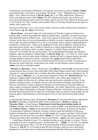 în doriană Ga, personificarea Pământului ca Divinitate). Unii istorici au arăta că Titanes (Titani)
este probabil nume vechi thracic, care însemna “Divinitate”, “Zeu”: “Möglicherweise ist Titanes
thrak. = Gott” (Hans von Geisau, in Der Kl. Pauly, Bd. 5, col. 868). După Homer, Okeanos şi
Thetis sunt strămoşii tuturor zeilor (Iliada, XIV, 201). Quintus Smyrnaeus, ştie că Thetis ar fi
provocat jocurile funerare întru cinstirea lui Achile, timp în care i-ar fi dus cadavrul în Insula Leuce,
la “Cei Fericiţi” (IV, 759). Conform acestor tradiţii Thetis ar fi fost deci din partea locului unde şi-a
odihnit, întru veşnicie, fiul.
Este locul să observăm, şi aici, că în zona de vărsare a Istrului se află un întreg muzeu mitologic (v.,
Caşin Popescu, op. cit., supra). Acolo erau:
– Hieron Stoma – gura sacră, după cum în alte ţinuturi ale Thracilor se găseau a) Hieron oros –
muntele sfânt, la coasta Propontidei din stăpânirea tribului thrac, Apsinthioi, azi numit Ioros burnu
(prin deformări fonice); b) Hiera Come – sacra Come, aşezare în Lydia unde i s’a fost dedicat lui
Artemis, fata lui Zeus cu Leto şi soră geamănă cu Apollon, un mare şi important templu (acesta este
încă un fapt care atestă -pe lângă tot ce se ştie şi se recunoaşte istoric- originea carpato-balcanică a
Lydienilor); c) Hiera nesos – insula sacră, reşedinţa lui Aiolos, fiul lui Hippotes, instituit de Zeus,
mai marele peste vânturi, -dar s’a arătat că vânturile au o origine hyperboreană, toate fiind din
marea familie a lui Boreas, căruia “ca patrie originară i s’a atribuit Thracia, Scythia, chiar
Caucazul” sau, în limba din care am luat citatul, “Als Ursprungsland bezeichnete man Thrakien,
Skythien, sogar den Kaukasus” (Robert Boker, în Der Kl. Pauly, Bd. 1, col. 930); Ps.-Aristot spune
că Boreas avea o serie de nume locale, la Romani, vântului de Nord i se spunea Aquilon, pe unele
inscripţii apărând şi denumirea Aquilo; o apropiere între aquila (pasăre falnică, puternică şi
deosebit de iute, însuşiri pe care le avea la modul absolut fiul lui Leto) şi Achile, s’ar putea face şi
din punct de vedere lingvistic, cuvânt pentru care Latinii, în mod obişnuit, aveau şi sinonimul
vultur, scris exact ca în limba română.
– Hierasos sau Hierasus (= Siret) – fluviul sacru. Dacă Hiereis, înseamnă cult, şi dacă acest cuvânt
se poate lega de Hera, cea mai veche zeiţă după Cybele (Mater Magna, mama zeilor, căreia Iulianus
Apostata îi va aduce preamăriri într’o cuvântare filosofico-religioasă, aceasta se întâmpla în sec. IV,
p. Chr.!), atunci şi Hierasos, etc., s’ar putea pune în legătură cu Hera, deci: fluviul sacru etc. Ca o
explicaţie a legăturii dintre semnificaţia cuvântului Hereis -cult- şi Hera, găsim faptul că la
Olympia, templul lui Hera este de o vechime mai mare decât aceea a templului lui Zeus. Şi mai
spunem, tot pentru aceasta, că templele cele mai vechi descoperite la Olympia sunt dedicate lui
Hera (un oraş Heraia a existat nu departe de Olympia, pe cursul mijlociu al fluviului Alpheios),
unde ea apare ca urmaşa lui Demeter -Mama Pământului-, lui Cybele -Mama Zeilor- sau a lui Gaia-,
lui Metroon (Mama Pământului), lui Demeter Chamyne (Demeter a Căminului), lui Eileithyia, toate
divinităţi feminine adorate într’un singur loc (la Olympia), fapt care denotă că acele temple sunt din
epoca de glorie a Matriarhatului, ori această epocă se ştie că a fost observată mai întâi în Dacia
mitică.
La Herodot însă, Hierasos, apare sub denumirea Tiarantos (IV, 48; pentru Rawlinson, traducătorul
Istoriilor lui Herodot şi întocmitorul hărţii “Sciţia lui Herodotos”, Siretul este Ararus, iar
Tiarantos, Oltul, v., Caşin Popescu, Podurile peste Istrul din primul mileniu înainte de
Christos, Freiburg 1984, Harta XVI, p. 451), ceea ce spune că Tiar-, avea semnificaţia de sacru; şi
cum Antheus (Anteos – Antos) era un supranume local al lui Dionysos, ar însemna că Tiarantos
s’ar putea pune în legătură cu Dionysos. Aceasta, eventual, numai dacă admitem că Dionysos,
fugind şi el împreună cu îngrijitoarele lui, nimfele fugărite de Lycurgos (rege thrac, fiul lui Dryas),
“cel ameţit la un chef de pe Nysa cea sfântă” (Iliada, VI, 133), ar fi ajuns până la gura fluviului
Tiarantos (pe atunci marea întinzându-se mult în susul Istrului, –supra), căci iată ce spune Homer:
“… Luând fuga şi Bacchus în mare / S’a scufundat sub talaz, şi acolo primitu-1-a’n braie / Tetis pe
el tremurând, că mare-i fu spaima de gura / Şi nfricoşările lui”… (Iliada, VI, 135-138, în româneşte
de G. Wurnu, Bucureşti 1959, p. 137). De la Nyseion (localizat la Sud de muntele Pangaion, al
Thracilor, cf. Sch. I1. IV, 133) şi până la gura fluviului Tiarantos, pentru un zeu şi nişte nimfe,
distanţa nu ar fi fost prea mare, ea trebuia parcursă pentrucă Bacchus (Dionysos) nu putea fi în
 