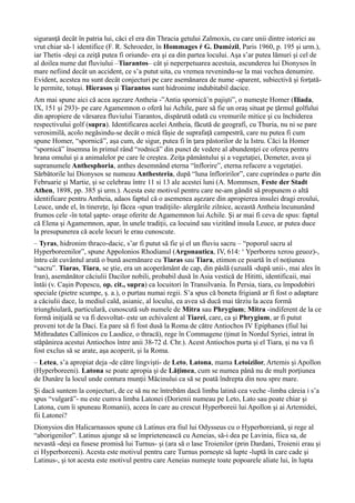 siguranţă decât în patria lui, căci el era din Thracia getului Zalmoxis, cu care unii dintre istorici au
vrut chiar să-1 identifice (F. R. Schroeder, în Hommages ŕ G. Dumézil, Paris 1960, p. 195 şi urm.),
iar Thetis -deşi ca zeiţă putea fi oriunde- era şi ea din partea locului. Aşa s’ar putea lămuri şi cel de
al doilea nume dat fluviului –Tiarantos– cât şi neperpetuarea acestuia, ascunderea lui Dionysos în
mare nefiind decât un accident, ce s’a putut uita, cu vremea revenindu-se la mai vechea denumire.
Evident, acestea nu sunt decât conjecturi pe care asemănarea de nume -aparent, subiectivă şi forţată-
le permite, totuşi. Hierasos şi Tiarantos sunt hidronime indubitabil dacice.
Am mai spune aici că acea aşezare Antheia -”Antia spornică’n pajişti”, o numeşte Homer (Iliada,
IX, 151 şi 293)- pe care Agamemnon o oferă lui Achile, pare să fie un oraş situat pe ţărmul golfului
din apropiere de vărsarea fluviului Tiarantos, dispărută odată cu vremurile mitice şi cu închiderea
respectivului golf (supra). Identificarea acelei Antheia, făcută de geografi, cu Thuria, nu ni se pare
verosimilă, acolo negăsindu-se decât o mică fâşie de suprafaţă campestră, care nu putea fi cum
spune Homer, “spornică”, aşa cum, de sigur, putea fi în ţara păstorilor de la Istru. Căci la Homer
“spornică” însemna în primul rând “rodnică” din punct de vedere al abundenţei ce oferea pentru
hrana omului şi a animalelor pe care le creştea. Zeiţa pământului şi a vegetaţiei, Demeter, avea şi
supranumele Anthesphoria, anthes desemnând eterna “înflorire”, eterna refacere a vegetaţiei.
Sărbătorile lui Dionysos se numeau Anthesteria, după “luna înfloririlor”, care cuprindea o parte din
Februarie şi Martie, şi se celebrau între 11 si 13 ale acestei luni (A. Mommsen, Feste der Stadt
Athen, 1898, pp. 385 şi urm.). Acesta este motivul pentru care ne-am gândit să propunem o altă
identificare pentru Antheia, adaos faptul că o asemenea aşezare din apropierea insulei dragi eroului,
Leuce, unde el, în tinereţe, îşi făcea -spun tradiţiile- alergările zilnice, această Antheia încununând
frumos cele -în total şapte- oraşe oferite de Agamemnon lui Achile. Şi ar mai fi ceva de spus: faptul
că Elena şi Agamemnon, apar, în unele tradiţii, ca locuind sau vizitând insula Leuce, ar putea duce
la presupunerea că acele locuri le erau cunoscute.
– Tyras, hidronim thraco-dacic, s’ar fi putut să fie şi el un fluviu sacru – “poporul sacru al
Hyperboreenilor”, spune Appolonios Rhodianul (Argonautica, IV, 614: ‘ Yperboreu xerou geuoz)-,
întru cât cuvântul arată o bună asemănare cu Tiaras sau Tiara, etimon ce poartă în el noţiunea
“sacru”. Tiaras, Tiara, se ştie, era un acoperământ de cap, din pâslă (uzuală -după unii-, mai ales în
Iran), asemănător căciulii Dacilor nobili, probabil dusă în Asia vestică de Hititti, identificaii, mai
întâi (v. Caşin Popescu, op. cit., supra) ca locuitori în Transilvania. În Persia, tiara, cu împodobiri
speciale (pietre scumpe, ş. a.), o purtau numai regii. S’a spus că boneta frigiană ar fi fost o adaptare
a căciulii dace, la mediul cald, asianic, al locului, ea avea să ducă mai târziu la acea formă
triunghiulară, particulară, cunoscută sub numele de Mitra sau Phrygium; Mitra -indiferent de la ce
formă iniţială se va fi desvoltat- este un echivalent al Tiarei, care, ca şi Phrygium, ar fi putut
proveni tot de la Daci. Ea pare să fi fost dusă la Roma de către Antiochos IV Epiphanes (fiul lui
Mithradates Callinicos cu Laodice, o thracă), rege în Commagene (ţinut în Nordul Syriei, intrat în
stăpânirea acestui Antiochos între anii 38-72 d. Chr.). Acest Antiochos purta şi el Tiara, şi nu va fi
fost exclus să se arate, aşa acoperit, şi la Roma.
– Letea, s’a apropiat deja -de către lingvişti- de Leto, Latona, mama Letoizilor, Artemis şi Apollon
(Hyperboreeni). Latona se poate apropia şi de Lăţimea, cum se numea până nu de mult porţiunea
de Dunăre la locul unde contura munţii Măcinului ca să se poată îndrepta din nou spre mare.
Şi dacă suntem la conjecturi, de ce să nu ne întrebăm dacă limba latină cea veche -limba căreia i s’a
spus “vulgară”- nu este cumva limba Latonei (Dorienii numeau pe Leto, Lato sau poate chiar şi
Latona, cum îi spuneau Romanii), aceea în care au crescut Hyperboreii lui Apollon şi ai Artemidei,
fii Latonei?
Dionysios din Halicarnassos spune că Latinus era fiul lui Odysseus cu o Hyperboreiană, şi rege al
“aborigenilor”. Latinus ajunge să se împrietenească cu Aeneias, să-i dea pe Lavinia, fiica sa, de
nevastă -deşi ea fusese promisă lui Turnus- şi (ara să o lase Troienilor (prin Dardani, Troienii erau şi
ei Hyperboreeni). Acesta este motivul pentru care Turnus porneşte să lupte -luptă în care cade şi
Latinus-, şi tot acesta este motivul pentru care Aeneias numeşte toate popoarele aliate lui, în lupta
 