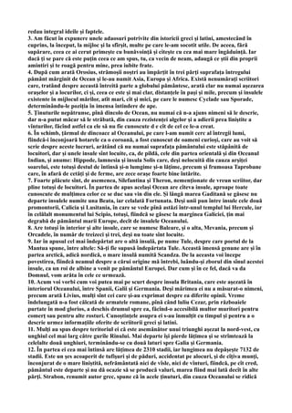 redau integral ideile şi faptele.
3. Am făcut în expunere unele adaosuri potrivite din istoricii greci şi latini, amestecând în
cuprins, la început, la mijloc şi la sfîrşit, multe pe care le-am socotit utile. De aceea, fără
supărare, ceea ce ai cerut primeşte cu bunăvoinţă şi citeşte cu cea mai mare îngăduinţă. Iar
dacă ţi se pare că este puţin ceea ce am spus, tu, ca vecin de neam, adaugă ce ştii din proprii
amintiri şi te roagă pentru mine, prea iubite frate.
4. După cum arată Orosius, strămoşii noştri au împărţit în trei părţi suprafaţa întregului
pământ mărginit de Ocean şi le-au numit Asia, Europa şi Africa. Există nenumăraţi scriitori
care, tratând despre această întreită parte a globului pământesc, arată clar nu numai aşezarea
oraşelor şi a locurilor, ci şi, ceea ce este şi mai clar, distanţele în paşi şi mile, precum şi insulele
existente în mijlocul mărilor, atît mari, cît şi mici, pe care le numesc Cyclade sau Sporade,
determinându-le poziţia în imensa întindere de ape.
5. Ţinuturile nepătrunse, pînă dincolo de Ocean, nu numai că n-a ajuns nimeni să le descrie,
dar n-a putut măcar să le străbată, din cauza rezistenţei algelor şi a adierii prea liniştite a
vînturilor, făcînd astfel ca ele să nu fie cunoscute d e cît de cel ce le-a creat.
6. În schimb, ţărmul de dincoace al Oceanului, pe care l-am numit cerc al întregii lumi,
fiindcă-i înconjoară hotarele ca o coroană, a fost cunoscut de oameni curioşi, care au voit să
scrie despre aceste lucruri, arătând că nu numai suprafaţa pământului este stăpânită de
locuitori, dar şi unele insule sînt locuite, ca, de pildă, cele din partea orientală şi din Oceanul
Indian, şi anume: Hippode, lamnesia şi insula Solis care, deşi nelocuită din cauza arşiţei
soarelui, este totuşi destul de întinsă şi-n lumgime şi-n lăţime, precum şi frumoasa Taprobane
care, în afară de cetăţi şi de ferme, are zece oraşe foarte bine întărite.
7. Foarte plăcute sînt, de asemenea, Silefantina şi Theron, nemenţionate de vreun scriitor, dar
pline totuşi de locuitori. În partea de apus acelaşi Ocean are cîteva insule, aproape toate
cunoscute de mulţimea celor ce se duc sau vin din ele. Şi lângă marea Gaditană se găsesc nu
departe insulele numite una Beata, iar celalată Fortunata. Deşi unii pun între insule cele două
promontorii, Calicia şi Lusitania, în care se vede pînă astăzi într-unul templul lui Hercule, iar
în celălalt monumentul lui Scipio, totuşi, fiindcă se găsesc la marginea Galiciei, ţin mai
degrabă de pământul marii Europe, decît de insulele Oceanului.
8. Are totuşi în interior şi alte insule, care se numesc Baleare, şi o alta, Mevania, precum şi
Orcadele, în număr de treizeci şi trei, deşi nu toate sînt locuite.
9. Iar în apusul cel mai îndepărtat are o altă insulă, pe nume Tule, despre care poetul de la
Mantua spune, între altele: Să-ţi fie supusă îndepărtata Tule. Această imensă genune are şi în
partea arctică, adică nordică, o mare insulă numită Scandza. De la aceasta voi începe
povestirea, fiindcă neamul despre a cărui origine mă întrebi, luându-şi zborul din sînul acestei
insule, ca un roi de albine a venit pe pământul Europei. Dar cum şi în ce fel, dacă va da
Domnul, vom arăta în cele ce urmează.
10. Acum voi vorbi cum voi putea mai pe scurt despre insula Britania, care este aşezată în
interiorul Oceanului, între Spanii, Galii şi Germania. Deşi mărimea ei nu a măsurat-o nimeni,
precum arată Livius, mulţi sînt cei care şi-au exprimat despre ea diferite opinii. Vreme
îndelungată n-a fost călcată de armatele romane, pînă când luliu Cezar, prin războaiele
purtate în mod glorios, a deschis drumul spre ea, făcînd-o accesibilă multor muritori pentru
comerţ sau pentru alte rosturi. Cunoştinţele asupra ei s-au înmulţit cu timpul şi pentru a o
descrie urmez informaţiile oferite de scriitorii greci şi latini.
11. Mulţi au spus despre teritoriul ei că este asemănător unui triunghi aşezat la nord-vest, cu
unghiul cel mai larg către gurile Rinului. Mai departe îşi pierde lăţimea şi se strîmtează la
celelalte două unghiuri, terminându-se cu două laturi spre Galia şi Germania.
12. În partea ei cea mai întinsă are lăţimea de 2310 stadii, iar lungimea nu depăşeşte 7132 de
stadii. Este un şes acoaperit de tufişuri şi de păduri, accidentat pe alocuri, şi de cîţiva munţi,
înconjurat de o mare liniştită, nefrământată nici de vîsle, nici de vînturi, fiindcă, pe cît cred,
pământul este departe şi nu dă ocazie să se producă valuri, marea fiind mai lată decît în alte
părţi. Strabon, renumit autor grec, spune că în acele ţinuturi, din cauza Oceanului se ridică
 