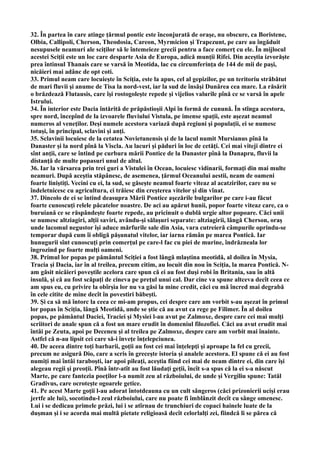 32. În partea în care atinge ţărmul pontic este înconjurată de oraşe, nu obscure, ca Boristene,
Olbia, Callipoli, Cherson, Theodosia, Careon, Myrmicion şi Trapezunt, pe care au îngăduit
nesupusele neamuri ale sciţilor să le întemeieze grecii pentru a face comerţ cu ele. În mijlocul
acestei Sciţii este un loc care desparte Asia de Europa, adică munţii Rifei. Din aceştia izvorăşte
prea întinsul Thanais care se varsă în Meotida, lac cu circumferinţa de 144 de mii de paşi,
nicăieri mai adânc de opt coti.
33. Primul neam care locuieşte în Sciţia, este la apus, cel al gepizilor, pe un teritoriu străbătut
de mari fluvii şi anume de Tisa la nord-vest, iar la sud de însăşi Dunărea cea mare. La răsărit
o brăzdează Flutausis, care îşi rostogoleşte repede şi vijelios valurile pînă ce se varsă în apele
Istrului.
34. În interior este Dacia întărită de prăpăstioşii Alpi în formă de cunună. În stînga acestora,
spre nord, începînd de la izvoarele fluviului Vistula, pe imense spaţii, este aşezat neamul
numeros al veneţilor. Deşi numele acestora variază după regiuni şi populaţii, ei se numesc
totuşi, în principal, sclavini şi anţi.
35. Sclavinii locuiesc de la cetatea Novietunensis şi de la lacul numit Mursianus pînă la
Danaster şi la nord pînă la Viscla. Au lacuri şi păduri în loc de cetăţi. Cei mai viteji dintre ei
sînt anţii, care se întind pe curbura mării Pontice de la Danaster pînă la Danapru, fluvii la
distanţă de multe popasuri unul de altul.
36. Iar la vărsarea prin trei guri a Vistulei în Ocean, locuiesc vidinarii, formaţi din mai multe
neamuri. După aceştia stăpânesc, de asemenea, ţărmul Oceanului aestii, neam de oameni
foarte liniştiţi. Vecini cu ei, la sud, se găseşte neamul foarte viteaz al acatzirilor, care nu se
îndeletnicesc cu agricultura, ci trăiesc din creşterea vitelor şi din vînat.
37. Dincolo de ei se întind deasupra Mării Pontice aşezările bulgarilor pe care i-au făcut
foarte cunoscuţi relele păcatelor noastre. De aci au apărut hunii, popor foarte viteaz care, ca o
buruiană ce se răspândeşte foarte repede, au pricinuit o dublă urgie altor popoare. Căci unii
se numesc altziagiri, alţii saviri, avându-şi sălaşuri separate: altziagirii, lângă Cherson, oraş
unde lacomul negustor îşi aduce mărfurile sale din Asia, vara cutreieră câmpurile oprindu-se
temporar după cum îi obligă păşunatul vitelor, iar iarna rămân pe marea Pontică. Iar
hunugurii sînt cunoscuţi prin comerţul pe care-l fac cu piei de murine, îndrăzneala lor
îngrozind pe foarte mulţi oameni.
38. Primul lor popas pe pământul Sciţiei a fost lângă mlaştina meotidă, al doilea în Mysia,
Tracia şi Dacia, iar în al treilea, precum citim, au locuit din nou în Sciţia, la marea Pontică. N-
am găsit nicăieri poveştile acelora care spun că ei au fost duşi robi în Britania, sau în altă
insulă, şi că au fost scăpaţi de cineva pe preţul unui cal. Dar cine va spune altceva decît ceea ce
am spus eu, cu privire la obîrşia lor nu va găsi la mine credit, căci eu mă încred mai degrabă
în cele citite de mine decît în povestiri băbeşti.
39. Şi ca să mă întorc la ceea ce mi-am propus, cei despre care am vorbit s-au aşezat în primul
lor popas în Sciţia, lângă Meotidă, unde se ştie că au avut ca rege pe Filimer. În al doilea
popas, pe pământul Daciei, Traciei şi Mysiei l-au avut pe Zalmoxe, despre care cei mai mulţi
scriitori de anale spun că a fost un mare erudit în domeniul filozofiei. Căci au avut erudit mai
întâi pe Zeuta, apoi pe Deceneu şi al treilea pe Zalmoxe, despre care am vorbit mai înainte.
Astfel că n-au lipsit cei care să-i înveţe înţelepciunea.
40. De aceea dintre toţi barbarii, goţii au fost cei mai înţelepţi şi aproape la fel cu grecii,
precum ne asigură Dio, care a scris în greceşte istoria şi analele acestora. El spune că ei au fost
numiţi mai întâi taraboşti, iar apoi pileaţi, aceştia fiind cei mai de neam dintre ei, din care îşi
alegeau regii şi preoţii. Pînă într-atît au fost lăudaţi geţii, încît s-a spus că la ei s-a născut
Marte, pe care fantezia poeţilor l-a numit zeu al războiului, de unde şi Vergiliu spune: Tatăl
Gradivus, care ocroteşte ogoarele getice.
41. Pe acest Marte goţii l-au adorat întotdeauna cu un cult sângeros (căci prizonierii ucişi erau
jertfe ale lui), socotindu-l zeul războiului, care nu poate fi îmblânzit decît cu sânge omenesc.
Lui i se dedicau primele prăzi, lui i se atîrnau de trunchiuri de copaci hainele luate de la
duşman şi i se acorda mai multă pietate religioasă decît celorlalţi zei, fiindcă li se părea că
 