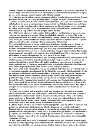 Stânca Marpesia, de unde şi Vergiliu spune: Ca un aspru granit se înalţă stânca Marpesia. În
acel loc după aceea Alexandru cel Mare a ridicat nişte porţi numindu-le Strîmtoarea Caspică,
pe care acum o păzeşte neamul Iazilor, ca fortificaţie romană.
51. Acolo şi-au aşezat tabăra un timp amazoanele, pînă ce şi-au întărit armata. Ieşind de acolo
şi trecînd fluviul Ales, care curge pe lângă cetatea Gargara, au supus cu acelaşi succes
Armenia, Syria şi Calicia, Galatin, Pisidia şi toate ţinuturile Asiei. Apoi s-au întors către lonia
şi Eolia, le-au învins, şi le-au transformat în provincii ale lor. Stăpânind acolo mai mult timp,
au ridicat şi cetăţi şi cazărmi, cărora le-au pus numele lor. Din dorinţa de a trage cu arcul şi
de a vîna, îndeletniciri pe care le preţuiau cel mai mult, cu cheltuieli mari au clădit şi au
înfrumuseţat în chip cu totul deosebit templul Dianei din Efes.
52. Astfel femeile născute în Sciţia, ajutate de întâmplare, s-au făcut stăpâne pe conducerea
Asiei, pe care au păstrat-o aproape 100 de ani, pînă cînd s-au întors la Stânca Marpesia,
despre care am vorbit mai înainte, adică în muntele Caucaz. Fiindcă am amintit din nou de
acest munte, nu socotesc în afară de subiect să-i descriu profilul şi aşezarea, fiindcă se ştie că
el înconjoară într-un lanţ continuu o foarte mare parte a Pământului.
53. Acesta, înălţându-se de la marea Indică, pe partea dinspre miazăzi este ars de soare şi
scoate aburi, în vreme ce pe partea dinspre nord este bătut de vînturi aspre şi de zăpezi.
Făcînd o curbă şi întorcîn-du-se în unghi spre Syria, deşi trimite din el foarte multe rîuri,
totuşi în regiunea vasianensă face să izvorască din el cu belşug de ape Eufratul şi Tigrul, după
părerea generală navigabile în tot anul. Acestea, îmbrăţişând ţinuturile syrilor, după ce le face
să fie văzute şi numite Mesopotamia, îşi varsă apele în Marea Roşie,
54. Apoi susnumitul munte întorcîndu-se spre nord în pământurile scitice, înaintează cu mari
cotituri şi, după ce trimite în marea Caspică renumitele rîuri Araxe, Cysus şi Cambise, îşi
continuă lanţul pînă la munţii Riphei. De aici terminându-se cu un versant în ţinuturile
scitice, coboară pînă la Pont şi, pe unde colinele sînt mai coborîte, ajunge la valurile Istrului,
unde rîul se despică şi Sciţia cu locuri crăpate se mai numeşte şi Taurus.
55. Aşadar astfel şi atît este muntele aproape cel mai înalt dintre toţi, care-şi ridică vîrfurile ca
o construcţie naturală, oferind neamurilor fortificaţii inexpugnabile. Căci întretăiat ici şi colo,
pe unde este străbătut de rîuri formează văi largi şi strîmtori, cum sînt porţile Caspice, sau
cele Armene sau Ciliciene, după locul unde se găseşte fiecare, fiind totuşi greu accesibile
pentru circulaţia carelor, cu coaste înalte şi prăpăstioase cu variate nume, după limba
localnicilor. Astfel Caucazul a fost numit de inzi Lammus, apoi Propanissimus, părţii i-au zis
întâi Castra, apoi Mizate. Sirienii şi armenii I-au numit Taurus, sciţii Caucaz şi Rifeu, şi din
nou, în cele din urmă Taurus. Şi alte multe neamuri au dat nume acestui munte. Dar după ce
am spus cîte ceva despre aşezarea acestora, să ne întoarcem la amazoane, de care ne-am
depărtat.
56. Acestea, de teamă să nu li se stingă neamul, s-au îndreptat spre legături cu neamurile
vecine, făcînd o dată pe an tîrg, cu înţelegerea ca în anul următor în aceeaşi zi să se întoarcă,
şi copilul care s-a născut dacă e băiat să fie dat bărbatului, iar dacă e fetiţă să fie luată de
mamă pentru a i se da educaţie militară sau, cum le place unora să susţină, celor născuţi
băieţi, îndată li se întrerupea cu ură viaţa de către mamele lor. Astfel naşterile de parte
bărbătească pentru alţii dorite, pentru acestea erau detestabile.
57. Ştirea despre cruzimea lor producea foarte mare groază. Căci, mă întreb, ce speranţă mai
putea avea un prizonier, dacă şi cruţarea fiilor lor la acestea era socotită o nelegiuire?
Împotriva lor, pe cît se povesteşte, a luptat şi Hercule, iar pe Melanis a învins-o mai degrabă
prin înşelăciune, decît prin forţă. Tezeu, însă, a luat-o ca pradă pe Hipolita care a născut cu el
pe Hipolit. Amazoanele au avut apoi ca regină pe Penthesilea, ale cărei isprăvi săvîrsite în
războiul troian au rămas celebre. Se spune că domnia acestor femei a ţinut pînă în timpul lui
Alexandru cel Mare.
58. Dar ca să nu zici: de ce, dacă ai început să vorbeşti despre goţi, stărui atît de mult asupra
femeilor, ascultă despre vitejia deosebită şi lăudabilă a bărbaţilor. Istoricul Dio, cel mai harnic
cercetător de antichităţi care a dat operei sale titlul de Getica (şi despre geţi am dovedit mai
 