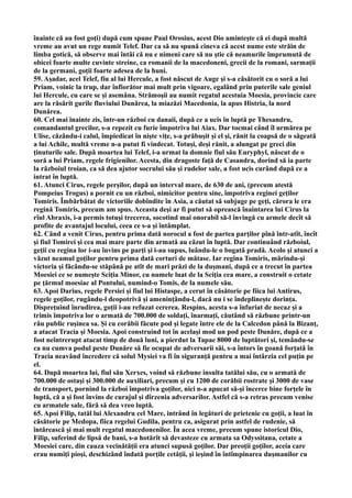 înainte că au fost goţi) după cum spune Paul Orosius, acest Dio aminteşte că ei după multă
vreme au avut un rege numit Telef. Dar ca să nu spună cineva că acest nume este străin de
limba gotică, să observe mai întâi că nu e nimeni care să nu ştie că neamurile împrumută de
obicei foarte multe cuvinte streine, ca romanii de la macedoneni, grecii de la romani, sarmaţii
de la germani, goţii foarte adesea de la huni.
59. Aşadar, acel Telef, fiu al lui Hercule, a fost născut de Auge şi s-a căsătorit cu o soră a lui
Priam, voinic la trup, dar înfiorător mai mult prin vigoare, egalând prin puterile sale geniul
lui Hercule, cu care se şi asemăna. Strămoşii au numit regatul acestuia Moesia, provincie care
are la răsărit gurile fluviului Dunărea, la miazăzi Macedonia, la apus Histria, la nord
Dunărea.
60. Cel mai înainte zis, într-un război cu danaii, după ce a ucis în luptă pe Thesandru,
comandantul grecilor, s-a repezit cu furie împotriva lui Aiax. Dar tocmai când îl urmărea pe
Ulise, căzându-i calul, împiedicat în nişte viţe, s-a prăbuşit şi el şi, rănit la coapsă de o săgeată
a lui Achile, multă vreme n-a putut fi vindecat. Totuşi, deşi rănit, a alungat pe greci din
ţinuturile sale. După moartea lui Telef, i-a urmat la domnie fiul său Euryphyl, născut de o
soră a lui Priam, regele frigienilor. Acesta, din dragoste faţă de Casandra, dorind să ia parte
la războiul troian, ca să dea ajutor socrului său şi rudelor sale, a fost ucis curând după ce a
intrat în luptă.
61. Atunci Cirus, regele perşilor, după un interval mare, de 630 de ani, (precum atestă
Pompeius Trogus) a pornit cu un război, nimicitor pentru sine, împotriva reginei geţilor
Tomiris. Îmbărbătat de victoriile dobîndite în Asia, a căutat să subjuge pe geţi, cărora le era
regină Tomiris, precum am spus. Aceasta deşi ar fi putut să oprească înaintarea lui Cirus la
rîul Abraxis, i-a permis totuşi trecerea, socotind mai onorabil să-l învingă cu armele decît să
profite de avantajul locului, ceea ce s-a şi întâmplat.
62. Când a venit Cirus, pentru prima dată norocul a fost de partea parţilor pînă într-atît, încît
şi fiul Tomirei şi cea mai mare parte din armată au căzut în luptă. Dar continuând războiul,
geţii cu regina lor i-au învins pe parţi şi i-au supus, luându-le o bogată pradă. Acolo şi atunci a
văzut neamul goţilor pentru prima dată corturi de mătase. Iar regina Tomiris, mărindu-şi
victoria şi făcându-se stăpână pe atît de mari prăzi de la duşmani, după ce a trecut în partea
Moesiei ce se numeşte Sciţia Minor, cu numele luat de la Sciţia cea mare, a construit o cetate
pe ţărmul moesiac al Pontului, numind-o Tomis, de la numele său.
63. Apoi Darius, regele Persiei şi fiul lui Histaspe, a cerut în căsătorie pe fiica lui Antirus,
regele goţilor, rugându-l deopotrivă şi ameninţându-l, dacă nu i se îndeplineşte dorinţa.
Dispreţuind înrudirea, goţii i-au refuzat cererea. Respins, acesta s-a înfuriat de necaz şi a
trimis împotriva lor o armată de 700.000 de soldaţi, înarmaţi, căutând să răzbune printr-un
rău public ruşinea sa. Şi cu corăbii făcute pod şi legate între ele de la Calcedon până la Bizanţ,
a atacat Tracia şi Moesia. Apoi construind tot în acelaşi mod un pod peste Dunăre, după ce a
fost neîntrerupt atacat timp de două luni, a pierdut la Tapae 8000 de luptători şi, temându-se
ca nu cumva podul peste Dunăre să fie ocupat de adversarii săi, s-a întors în goană forţată în
Tracia neavând încredere că solul Mysiei va fi în siguranţă pentru a mai întârzia cel puţin pe
el.
64. După moartea lui, fiul său Xerxes, voind să răzbune insulta tatălui său, cu o armată de
700.000 de ostaşi şi 300.000 de auxiliari, precum şi cu 1200 de corăbii rostrate şi 3000 de vase
de transport, pornind la război împotriva goţilor, nici n-a apucat să-şi încerce bine forţele în
luptă, că a şi fost învins de curajul şi dîrzenia adversarilor. Astfel că s-a retras precum venise
cu armatele sale, fără să dea vreo luptă.
65. Apoi Filip, tatăl lui Alexandru cel Mare, intrând în legături de prietenie cu goţii, a luat în
căsătorie pe Medopa, fiica regelui Gudila, pentru ca, asigurat prin astfel de rudenie, să
întărească şi mai mult regatul macedonenilor. În acea vreme, precum spune istoricul Dio,
Filip, suferind de lipsă de bani, s-a hotărît să devasteze cu armata sa Odyssitana, cetate a
Moesiei care, din cauza vecinătăţii era atunci supusă goţilor. Dar preoţii goţilor, aceia care
erau numiţi pioşi, deschizând îndată porţile cetăţii, şi ieşind în întîmpinarea duşmanilor cu
 