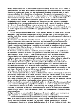 chitare şi îmbrăcaţi în alb, au început să se roage cu cântări şi imnuri către zei să-i alunge pe
macedoneni din patria lor. Macedonenii, văzîndu-i cu cîtă credinţă îi întîmpină, s-au zăpăcit
şi, dacă este îngăduit a se spune, deşi înarmaţi s-au speriat de preoţii neînarmaţi. De aceea
descompunându-şi fără zăbavă linia de luptă pe care şi-o organizaseră, nu numai că au
renunţat la devastarea oraşului, dar şi pe cei pe care-i aveau afară luaţi prizonieri după legile
războiului, i-au dat înapoi şi după ce au încheiat alianţă cu ei, s-au întors acasă la ale lor.
66. După mult timp, strălucitul conducător al goţilor Sithalcus, aducându-şi aminte de
necinstea lui Filip, a adunat 150.000 de bărbaţi şi a pornit cu război împotriva atenienilor
conduşi de Perdicca, regele macedonenilor, pe care Alexandru înainte de a muri la Babilon,
otrăvit de un sfetnic al său, îl lăsase succesor prin dreptul de moştenire la conducerea
atenienilor. Într-o mare bătălie, chiar la începutul războiului, goţii s-au arătat superiori, astfel
că, pentru injuria macedonenilor în Moesia, goţii pătrunzând în Grecia au devastat toată
Macedonia.
67. Pe când domnea peste goţi Burebista, a venit în Goţia Deceneu, în timpul în care puterea
la romani o avea Sylla. Burebista luându-l pe lângă el pe Deceneu, i-a dat putere aproape
regală şi după sfatul acestuia goţii au devastat pământurile germanilor, pe care le stăpânesc în
prezent francii.
68. Dar Cezar, care cel dintâi dintre toţi romanii a cerut să fie împărat şi a pus sub legile sale
aproape toată lumea, supunînd toate stăpânirile, deşi a ajuns să ocupe în afară de oraşul
nostru insulele din interiorul Oceanului şi pe cei care nu cunoşteau nici măcar din auzite
numele romanilor să-i facă tributari romanilor, pe goţi totuşi, cu toate încercările, n-a putut
să-i subjuge. Gaius Tiberius domnea ca al treilea împărat peste romani, dar goţii şi sub
domnia sa continuau să rămână liberi.
69. Pentru ei aceasta era salvator, aceasta util, aceasta de dorit, ca tot ce-i învăţa Deceneu,
sfătuitorul lor, aceasta să năzuiască şi ei, judecând că aceasta este util, ca ei să-i traducă în
faptă dorinţele . Acesta, văzînd că ei i se supun sufleteşte în toate şi că au şi înzestrare
naturală, i-a învăţat aproape toată filosofia; căci el era maestru în această disciplină.
Predându-le etica le-a domolit obiceiurile barbare, învăţându-i fizica, i-a făcut să trăiască în
chip firesc după legi proprii, pe care pînă acum le numesc belagine, avându-le scrise,
instruindu-i în domeniul logicii le-a dezvoltat gândirea, făcându-i să fie mai dezvoltaţi la
minte decît celelalte neamuri, arătându-le importanţa practicii i-a îndemnat să trăiască
săvârşind cele mai bune. Iar în domeniul teoretic i-a făcut să cunoască cele 12 semne ale
zodiacului şi contemplând mersul planetelor să stăpânească cunoştinţele astronomice, să ştie
cum şi care sînt fazele de creştere şi descreştere ale Lunii, cu ce nume sau semne urcă sau
coboară pe cer din răsărit pînă în apus cele 346 de stele.
70. Mă întreb ce plăcere îi făcea pe vitejii bărbaţi ca atunci când nu erau ocupaţi cu mânuirea
armelor să-şi umple capul cu învăţături filosofice. Vedeai cum cercetează unul poziţia stelelor
pe cer, altul planetele mici sau mari, cum urmăreşte acesta fazele Lunii, acela eclipsele de
Soare, cum astrele în cercul lor pe cer se coboară în apus, dar apar din nou la răsărit, căutând
aceştia toţi să-şi afle odihna numai după ce găsesc la toate explicare.
71. Acestea şi altele ca acestea încredinţându-le goţilor cu priceperea lui (Deceneu), a strălucit
ca un om minunat în faţa lor, ajungînd să asculte de el nu numai cei mulţi, dar chiar şi regii.
Căci a ales atunci dintre ei pe bărbaţii cei mai nobili şi mai înţelepţi, pe care i-a învăţat
teologia şi i-a îndrumat în venerarea celor dumnezeieşti şi sfinte, făcându-i preoţi, numiţi în
timpul slujbelor pileaţi – după părerea mea – fiindcă le-a pus pe cap tiare, care cu alt cuvânt
se numeau pilleus.
72. A poruncit însă ca oamenii ceilalţi, din popor, să fie numiţi capilati, nume nume pe care
goţii l-au primit ca o formă de respect şi-l amintesc şi acum în cântecele lor.
73. După moartea lui Deceneu l-au socotit demn de aceeaşi veneraţie pe Comosicus, fiindcă
era la fel de învăţat. Pentru pregătirea lui era socotit şi rege şi prim preot şi judecător în
justiţia supremă. Plecând şi acesta din cele omeneşti, a ocupat scaunul de rege al goţilor
Coryllus, care a domnit peste poporul său în Dacia timp de 40 de ani. Vorbesc de Dacia veche,
 