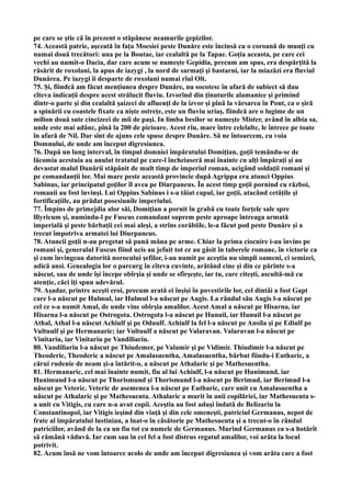 pe care se ştie că în prezent o stăpânesc neamurile gepizilor.
74. Această patrie, aşezată în faţa Moesiei peste Dunăre este încinsă cu o coroană de munţi cu
numai două trecători: una pe la Boutae, iar cealaltă pe la Tapae. Goţia aceasta, pe care cei
vechi au numit-o Dacia, dar care acum se numeşte Gepidia, precum am spus, era despărţită la
răsărit de roxolani, la apus de iazygi , la nord de sarmaţi şi bastarni, iar la miazăzi era fluviul
Dunărea. Pe iazygi îi desparte de roxolani numai rîul Olt.
75. Şi, fiindcă am făcut menţiunea despre Dunăre, nu socotesc în afară de subiect să dau
cîteva indicaţii despre acest strălucit fluviu. Izvorînd din ţinuturile alamanice şi primind
dintr-o parte şi din cealaltă şaizeci de afluenţi de la izvor şi pînă la vărsarea în Pont, ca o şiră
a spinării cu coastele fixate ca nişte ostreţe, este un fluviu uriaş, fiindcă are o lugime de un
milion două sute cincizeci de mii de paşi. In limba besilor se numeşte Mister, având în albia sa,
unde este mai adânc, pînă la 200 de picioare. Acest rîu, mare între celelalte, le întrece pe toate
în afară de Nil. Dar sînt de ajuns cele spuse despre Dunăre. Să ne întoarcem, cu voia
Domnului, de unde am început digresiunea.
76. După un lung interval, în timpul domniei împăratului Domiţian, goţii temându-se de
lăcomia acestuia au anulat tratatul pe care-l încheiaseră mai înainte cu alţi împăraţi şi au
devastat malul Dunării stăpânit de mult timp de imperiul roman, ucigând soldaţii romani şi
pe comandanţii lor. Mai mare peste această provincie după Agrippa era atunci Oppius
Sabinus, iar principatul goţilor îl avea pe Diurpaneus. În acest timp goţii pornind cu război,
romanii au fost învinşi. Lui Oppius Sabinus i s-a tăiat capul, iar goţii, atacând cetăţile şi
fortificaţiile, au prădat posesiunile imperiului.
77. Împins de primejdia alor săi, Domiţian a pornit în grabă cu toate forţele sale spre
lllyricum şi, numindu-l pe Fuscus comandant suprem peste aproape întreaga armată
imperială şi peste bărbaţii cei mai aleşi, a strîns corăbiile, le-a făcut pod peste Dunăre şi a
trecut împotriva armatei lui Diurpaneus.
78. Atuncii goţii n-au pregetat să pună mâna pe arme. Chiar la prima ciocnire i-au învins pe
romani şi, generalul Fuscus fiind ucis au jefuit tot ce au găsit în taberele romane, în victorie ca
şi cum învingeau datorită norocului şefilor, i-au numit pe aceştia nu simpli oameni, ci semizei,
adică ansi. Genealogia lor o parcurg în cîteva cuvinte, arătând cine şi din ce părinte s-a
născut, sau de unde îşi începe obîrşia şi unde se sfîrşeşte, iar tu, care citeşti, ascultă-mă cu
atenţie, căci îţi spun adevărul.
79. Aşadar, printre aceşti eroi, precum arată ei înşişi în povestirile lor, cel dintâi a fost Gapt
care l-a născut pe Hulmul, iar Hulmul l-a născut pe Augis. La rândul său Augis l-a născut pe
cel ce s-a numit Amal, de unde vine obîrşia amalilor. Acest Amal a născut pe Hisarna, iar
Hisarna l-a născut pe Ostrogota. Ostrogota l-a născut pe Hunuil, iar Hunuil l-a născut pe
Athal, Athal l-a născut Achiulf şi pe Oduulf. Achiulf la fel l-a născut pe Ansila şi pe Ediulf pe
Vultuulf şi pe Hermanaric; iar Vultuulf a născut pe Valaravan. Valaravan l-a născut pe
Vinitariu, iar Vinitariu pe Vandiliariu.
80. Vandiliariu l-a născut pe Thiudemer, pe Valamir şi pe Vidimir. Thiudimir l-a născut pe
Theoderic, Theoderic a născut pe Amalasuentha, Amalasuentha, bărbat fiindu-i Eutharic, a
cărui rudenie de neam şi-a întărit-o, a născut pe Athalaric şi pe Mathesuentha.
81. Hermanaric, cel mai înainte numit, fiu al lui Achiulf, l-a născut pe Hunimund, iar
Hunimund l-a născut pe Thorismund şi Thorismund l-a născut pe Berimud, iar Berimud l-a
născut pe Veteric. Veteric de asemenea l-a născut pe Eutharic, care unit cu Amalasuentha a
născut pe Athalaric şi pe Mathesuenta. Athalaric a murit în anii copilăriei, iar Mathesuenta s-
a unit cu Vitigis, cu care n-a avut copii. Aceştia au fost aduşi îndată de Belizariu la
Constantinopol, iar Vitigis ieşind din viaţă şi din cele omeneşti, patriciul Germanus, nepot de
frate al împăratului lustinian, a luat-o în căsătorie pe Mathesuenta şi a trecut-o în rândul
patriciilor, având de la ea un fiu tot cu numele de Germanus. Murind Germanus ea s-a hotărît
să rămână văduvă. Iar cum sau în cel fel a fost distrus regatul amalilor, voi arăta la locul
potrivit.
82. Acum însă ne vom întoarce acolo de unde am început digresiunea şi vom arăta care a fost
 
