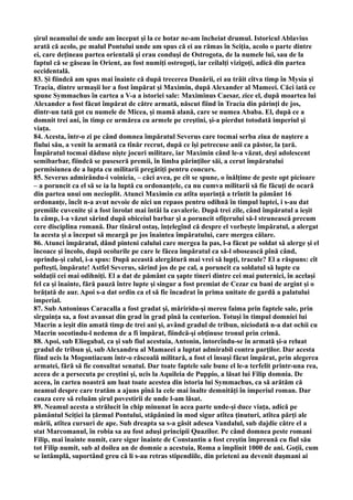şirul neamului de unde am început şi la ce hotar ne-am încheiat drumul. Istoricul Ablavius
arată că acolo, pe malul Pontului unde am spus că ei au rămas în Sciţia, acolo o parte dintre
ei, care deţineau partea orientală şi erau conduşi de Ostrogota, de la numele lui, sau de la
faptul că se găseau în Orient, au fost numiţi ostrogoţi, iar ceilalţi vizigoţi, adică din partea
occidentală.
83. Şi fiindcă am spus mai înainte că după trecerea Dunării, ei au trăit cîtva timp în Mysia şi
Tracia, dintre urmaşii lor a fost împărat şi Maximin, după Alexander al Mameei. Căci iată ce
spune Symmachus în cartea a V-a a istoriei sale: Maximinus Caesar, zice el, după moartea lui
Alexander a fost făcut împărat de către armată, născut fiind în Tracia din părinţi de jos,
dintr-un tată got cu numele de Micea, şi mamă alană, care se numea Ababa. El, după ce a
domnit trei ani, în timp ce urmărea cu armele pe creştini, şi-a pierdut totodată imperiul şi
viaţa.
84. Acesta, într-o zi pe când domnea împăratul Severus care tocmai serba ziua de naştere a
fiului său, a venit la armată ca tînăr recrut, după ce îşi petrecuse anii ca păstor, la ţară.
Împăratul tocmai dăduse nişte jocuri militare, iar Maximin când le-a văzut, deşi adolescent
semibarbar, fiindcă se puseseră premii, în limba părinţilor săi, a cerut împăratului
permisiunea de a lupta cu militarii pregătiţi pentru concurs.
85. Severus admirându-i voinicia, – căci avea, pe cît se spune, o înălţime de peste opt picioare
– a poruncit ca el să se ia la luptă cu ordonanţele, ca nu cumva militarii să fie făcuţi de ocară
din partea unui om necioplit. Atunci Maximin cu atîta uşurinţă a trîntit la pământ 16
ordonanţe, încît n-a avut nevoie de nici un repaos pentru odihnă în timpul luptei, i s-au dat
premiile cuvenite şi a fost înrolat mai întâi la cavalerie. După trei zile, când împăratul a ieşit
la câmp, l-a văzut sărind după obiceiul barbar şi a poruncit ofiţerului să-l strunească precum
cere disciplina romană. Dar tînărul ostaş, înţelegînd că despre el vorbeşte împăratul, a alergat
la acesta şi a început să meargă pe jos înaintea împăratului, care mergea călare.
86. Atunci împăratul, dând pinteni calului care mergea la pas, l-a făcut pe soldat să alerge şi el
încoace şi încolo, după ocolurile pe care le făcea împăratul ca să-l obosească pînă când,
oprindu-şi calul, i-a spus: După această alergătură mai vrei să lupţi, tracule? El a răspuns: cît
pofteşti, împărate! Astfel Severus, sărind jos de pe cal, a poruncit ca soldatul să lupte cu
soldaţii cei mai odihniţi. El a dat de pământ cu şapte tineri dintre cei mai puternici, în acelaşi
fel ca şi înainte, fără pauză între lupte şi singur a fost premiat de Cezar cu bani de argint şi o
brăţată de aur. Apoi s-a dat ordin ca el să fie încadrat în prima unitate de gardă a palatului
imperial.
87. Sub Antoninus Caracalla a fost gradat şi, măriridu-şi mereu faima prin faptele sale, prin
sîrguinţa sa, a fost avansat din grad în grad pînă la centurion. Totuşi în timpul domniei lui
Macrin a ieşit din amată timp de trei ani şi, având gradul de tribun, niciodată n-a dat ochii cu
Macrin socotindu-l nedemn de a fi împărat, fiindcă-şi obţinuse tronul prin crimă.
88. Apoi, sub Eliogabal, ca şi sub fiul acestuia, Antonin, întorcîndu-se în armată şi-a reluat
gradul de tribun şi, sub Alexandru al Mamaeei a luptat admirabil contra parţilor. Dar acesta
fiind ucis la Mogontiacum într-o răscoală militară, a fost el însuşi făcut împărat, prin alegerea
armatei, fără să fie consultat senatul. Dar toate faptele sale bune el le-a terfelit printr-una rea,
aceea de a persecuta pe creştini şi, ucis la Aquileia de Puppio, a lăsat lui Filip domnia. De
aceea, în cartea noastră am luat toate acestea din istoria lui Symmachus, ca să arătăm că
neamul despre care tratăm a ajuns pînă la cele mai înalte demnităţi în imperiul roman. Dar
cauza cere să reluăm şirul povestirii de unde l-am lăsat.
89. Neamul acesta a strălucit în chip minunat în acea parte unde-şi duce viaţa, adică pe
pământul Sciţiei la ţărmul Pontului, stăpânind în mod sigur atîtea ţinuturi, atîtea părţi ale
mării, atîtea cursuri de ape. Sub dreapta sa s-a găsit adesea Vandalul, sub dajdie către el a
stat Marcomanul, în robia sa au fost aduşi principii Quazilor. Pe când domnea peste romani
Filip, mai înainte numit, care sigur înainte de Constantin a fost creştin împreună cu fiul său
tot Filip numit, sub al doilea an de domnie a acestuia, Roma a împlinit 1000 de ani. Goţii, cum
se întâmplă, suportând greu că li s-au retras stipendiile, din prieteni au devenit duşmani ai
 