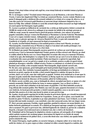 Romei. Căci, deşi trăiau retraşi sub regii lor, erau totuşi federaţi ai statului roman şi primeau
daruri anuale.
90. Ce să lungesc vorba? Trecând atunci Ostrogota cu ai săi Dunărea, a devastat Moesia şi
Tracia. Contra lui, împăratul Filip I-a trimis pe senatorul Decius. Acesta venind, fiindcă n-au
putut fi alungaţi geţii, a deblocat din armată soldaţii şi i-a trimis să se ocupe de altceva, ca şi
cum din cauza lor trecuseră goţii Dunărea şi oarecum drept răzbunare împotriva lor s-a
întors la Filip. Dar soldaţii văzîndu-se scoşi din armată după atîtea necazuri au fugit indignaţi
să ceară ajutor lui Ostrogota regele goţilor.
91. Acesta i-a primit şi, înflăcărat de cuvintele lor, a strîns pe dată pentru război o armată de
30.000 de ostaşi ai săi, cărora le-a adăugat şi un număr de taifali şi de astringi, precum şi
3.000 de carpi, neam de oameni foarte potriviţi pentru războaie, care adesea au produs
pagube romanilor, deşi pe vremea lui Diocleţian şi Maximian i-a învins Galerius Maximinus
Cezar şi i-a supus statului roman. Adăugându-i, aşadar, pe goţi şi pe peucinii din insula
Peucis, care se găseşte aproape de vărsarea Dunării în Pont, i-a pus sub comanda lui
Guntheric şi Argaith, cei mai cunoscuţi învăţaţi ai neamului lor.
92. Aceştia, trecînd îndată Dunărea şi devastând pentru a doua oară Moesia, au atacat
Marcianopolis, renumitul oraş al Moesiei şi, după ce l-au ţinut sub asediu prelungit, l-au
părăsit contra unei sume de bani ce le-a fost dată.
93. Şi fiindcă am numit Marcianopolis socotesc potrivit să vorbesc pe scurt despre aşezarea
acestui oraş. Căci l-a întemeiat împăratul Traian, pentru că fiica surorei sale Marcia, pe când
se scălda odată în fluviu care cu o mare limpezime izvorăşte din oraş şi se numeşte Potamus,
vrând să ia apă, din întâmplare i-a scăpat în rîu vasul de aur pe care-l avea în mână şi, deci s-
a scufundat din cauza greutăţii metalului. Puţin mai departe a apărut la suprafaţă, fapt
nemaiîntâmplat, ca un vas gol să se umple şi să se scufunde, pentru ca plin să apară totuşi
plutind pe deasupra valurilor. Aflând acestea Traian s-a minunat şi, crezând că izvorul este
locuinţa unei zeităţi, a dat oraşului numele Marcianopolis, după numele surorii sale.
94. De aici, cum spuneam, getul îmbogăţit prin banii primiţi după lungul asediu, s-a reîntors
acasă la ale sale. Dar văzându-l neamul gepizilor că învinge pretutindeni şi se întoarce
încărcat cu prăzi, cuprins de invidie, a luat armele împotriva rudelor, îţi spun în cîteva
cuvinte, dacă vrei să ştii, cum sînt rudă geţii cu gepizii. Trebuie să-ţi aminteşti ce ţi-am spus la
început că goţii, ieşind din sînul insulei Scandza cu Berig regele lor, au fost duşi cu numai trei
corăbii pînă la ţărmul de dincoace al Oceanului, adică în Gothiscandza.
95. Dintre aceste corăbii, una, cum se întâmplă de obicei, mergînd mai încet, se spune că a dat
numele neamului, fiindcă în limba lor leneş se numea gepanta. Aşa s-a făcut ca dintr-o
poreclă, un cuvînt niţel schimbat să devină nume al gepizilor. Căci fără îndoială aceştia îşi
trag obîrşia din neamul goţilor. Dar fiindcă, aşa cum am spus, gepanta înseamnă ceva leneş,
care întârzie, în locul poreclei gratuite a răsărit numele gepizilor, ceea ce nu mi se pare
absolut fals, pentru că ei sînt cam înceţi la minte şi cam grei la trup.
96. Aşadar, aceşti gepizi cuprinşi de invidie locuiau în provincia Spesis, pe o insulă inconjurată
de albia rîului Viscla, numită în limba lor Gepedoios. Acum, pe cît se spune, acea insulă este
locuită de ginta Vividaria, ei găsindu-se pe nişte pământuri mai bune. Acei vividarii, ca un azil
format din mai multe neamuri, s-au constituit, cum sînt cunoscuţi acum, într-un singur neam.
97. Deci, precum spuneam, Fastida, regele gepizilor, punînd în mişcare un neam liniştit, şi-a
întins hotarele pământeşti cu armele. El a nimicit pe burgunzi aproape complet şi a supus alte
cîteva neamuri. Pe goţi i-a provocat rău, călcând legăturile de rudenie şi, purtat de o mândrie
deşartă, a început să-şi mărească ţara cu ţinuturi noi, dar a rărit-o de locuitori.
98. Trimiţând soli la Ostrogota în stăpânirea căruia se găseau, atî ostrogoţii, cît şi vizigoţii,
adică ambele neamuri ale aceluiaşi popor, determinat de faptul că era închis de munţi
prăpăstioşi şi strîmtorat de păduri dese, a cerut din două una: sau război, sau spaţiu întins
pentru ţinuturile sale.
99. Atunci Ostrogota, regele goţilor, cu caracter integru, a răspuns solior că se teme de un
astfel de război, că i se pare aspru şi chiar criminal să ridice armele împotriva rudelor, dar
 