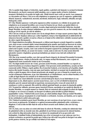 116. La puţin timp după ce Geberich, regele goţilor, a părăsit cele lumeşti, i-a urmat la domnie
Hermanaric, un foarte cunoscut nobil amalian, care a supus multe şi foarte războince
neamuri, făcându-le să asculte de legile sale. Mulţi istorici mai vechi, pe merit, l-au comparat
cu Alexandru cel Mare. Căci avea sub stăpânirea sa popoare pe care le supusese: golthesciţii,
thiuzii, inaunxii, vasinabrocii, merenii, mordenii, imniscarii, rogii, tadzanii, athaulii, navegii,
bubegenii, colzii.
117. Dar fiindcă ajunsese vestit prin supunerea atîtor neamuri, n-a răbdat să nu pună sub
stăpânirea sa şi neamul herulilor, care aveau în fruntea lor pe Alaric, pe puţini dintre ei,
pentru că pe cei mai mulţi i-a nimicit. Aceştia, după mărturia istoricului Ablavius, locuind
lângă Meotida, în nişte ţinuturi mlăştinoase, pe care grecii le numesc ele, au fost numiţi eluri,
neam pe cît de repezit, pe atît de mîndru.
118. Căci nu exista pe atunci neam care să nu aleagă dintre ei trupe uşoare pentru lupte. Dar
deşi iuţeala lor depăşea adesea pe a altor luptători, totuşi a fost împiedicată şi zădărnicită de
mişcarea înceată a goţilor şi soarta a făcut ca ei înşişi să fie robiţi între celelalte neamuri getice
de către regele Hermanaric.
119. După nimicirea herulilor, Hermanaric a ridicat mai departe armele împotriva veneţilor
care, deşi aveau o armată slabă, totuşi dominând prin număr, mai întâi au încercat să reziste.
Dar nici o putere n-are mulţimea unor nerăzboinici în faţa unei mulţimi înarmate, mai ales
când zeul n-ajută. Aceştia, cum i-am arătat la începtul expunerii în catalogul neamurilor, ieşiţi
dintr-o singură obîrşie, au acum trei nume: veneţi, anţi şi sclaveni. Ei, deşi acum datorită
păcatelor noastre răspîndesc groază pretutindeni, pe atunci erau toţi sub ordinele lui
Hermanaric.
120. Dar şi pe neamul aestilor, care sînt aşezaţi foarte departe de ţărmul Oceanului Germanic,
prin înţelepciunea, vitejia şi eforturile sale, i-a supus acelaşi Hermanaric, care a ajuns să
stăpânească toate neamurile Sciţiei şi ale Germaniei.
121. Nu după multă trecere de vreme, precum arată Orosius, neamul hunilor s-a repezit cu
toată ferocitatea şi cruzimea împotriva goţilor. Căci precum arată antichitatea, aceştia au fost
cunoscuţi astfel. Filimer, regele goţilor, fiu al marelui Gadaric, şi al cincelea şef al geţilor, după
ieşirea din insula Scandza, cum am spus mai înainte, intrând cu neamul său în pământurile
scitice a găsit în popor cîteva femei practicante ale magiei, pe care el însuşi le-a numit cu un
cuvînt strămoşesc haliurune, şi pe care bănuindu-le ca răufăcătoare, nu le-a lăsat locului, ci le-
a silit să fugă departe de armată şi să rătăcească în singurătate.
122. Când le-au văzut duhurile necurate cutreierând prin deşert, le-au îmbrăţişat şi s-au
împreunat cu ele, dând naştere acestui neam feroce, care s-a ivit cel dintâi în ţinutul de
mlaştini, gen de oameni mărunţi şi negricioşi, necunoscut prin vreun alt semn decît că
semănau a vorbi ca oamenii. Din astfel de obîrşii apărând hunii, au ajuns în ţinuturile goţilor.
123. Neamul lor sălbatic, precum spune istoricul Priscus, aşezându-se pe malul de dincolo al
lacului Meotida, s-a ocupat numai cu vînatul, fără să cunoască altă ocupaţie în afară de faptul
că după ce au crescut ca număr, au început să tulbure prin năvăliri şi jafuri liniştea
populaţiilor vecine. Vînătorii din acest neam, pe când umblau după vînat pe malul Meotidei,
au observat cum pe neaşteptate le-a ieşit înainte o cerboaică. Aceasta, aci înainta, aci se oprea
în loc arătându-le astfel calea prin apă.
124. Vînătorii urmând-o peste lacul Meotida, pe care socoteau că nu-l pot trece, ca pe o mare,
l-au trecut cu picioarele. Şi îndată ce a apărut necunoscuţilor pământul scitic, cerboaica a
dispărut. Cred că din invidie faţă de sciţi au făcut aceasta acele duhuri, din care îşi trag
obîrşia.
125. Ei, însă, care nu ştiau că există altă lume în afară de Meotida, conduşi de admiraţie faţă
de pământul scitic şi, iscusiţi cum sînt, gândind că acel drum necunoscut de nimeni înainte,
este arătat în chip miraculos doar lor, s-au întors la conaţionali şi le-au povestit cele
întâmplate. Lăudând Sciţia şi îndemnându-i pe ai lor să meargă cu ei pe calea pe care le-o
arătase cerboaica, au pornit în grabă spre Sciţia şi pe cîţi sciţi i-au prins la început i-au adus
jertfe pentru victorie, iar pe ceilalţi i-au bătut şi i-au supus.
 