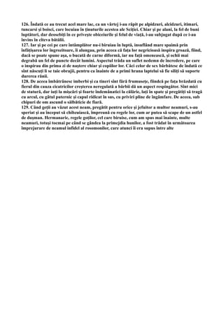 126. Îndată ce au trecut acel mare lac, ca un vârtej i-au răpit pe alpidzuri, alcidzuri, itimari,
tuncarsi şi boisci, care locuiau în ţinuturile acestea ale Sciţiei. Chiar şi pe alani, la fel de buni
luptători, dar deosebiţi în ce priveşte obiceiurile şi felul de viaţă, i-au subjugat după ce i-au
învins în cîteva bătălii.
127. Iar şi pe cei pe care întâmplător nu-i biruiau în luptă, insuflând mare spaimă prin
înfăţişarea lor îngrozitoare, îi alungau, prin aceea că faţa lor negricioasă inspira groază, fiind,
dacă se poate spune aşa, o bucată de carne diformă, iar nu faţă omenească, şi ochii mai
degrabă un fel de puncte decât lumini. Aspectul trăda un suflet nedemn de încredere, pe care
o inspirau din prima zi de naştere chiar şi copiilor lor. Căci celor de sex bărbătesc de îndată ce
sînt născuţi li se taie obrajii, pentru ca înainte de a primi hrana laptelui să fie siliţi să suporte
durerea rănii.
128. De aceea îmbătrânesc imberbi şi ca tineri sînt fără frumuseţe, fiindcă pe faţa brăzdată cu
fierul din cauza cicatricilor creşterea neregulată a bărbii dă un aspect respingător. Sînt mici
de statură, dar iuţi la mişcări şi foarte îndemânatici la călărie, laţi în spate şi pregătiţi să tragă
cu arcul, cu gâtul puternic şi capul ridicat în sus, cu priviri pline de îngâmfare. De aceea, sub
chipuri de om ascund o sălbăticie de fiară.
129. Când geţii au văzut acest neam, pregătit pentru orice şi jefuitor a multor neamuri, s-au
speriat şi au început să chibzuiască, împreună cu regele lor, cum ar putea să scape de un astfel
de duşman. Hermanaric, regele goţilor, cel care biruise, cum am spus mai înainte, multe
neamuri, totuşi tocmai pe când se gândea la primejdia hunilor, a fost trădat în următoarea
împrejurare de neamul infidel al rosomonilor, care atunci îi era supus între alte
 