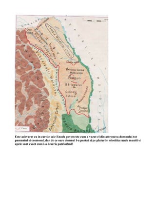 Este adevarat ca in cartile sale Enoch povesteste cum a vazut el din astronava domnului tot
pamantul si cosmosul, dar de ce oare domnul l-a purtat si pe plaiurile mioritice unde muntii si
apele sant exact cum i-a descris patriarhul?
 