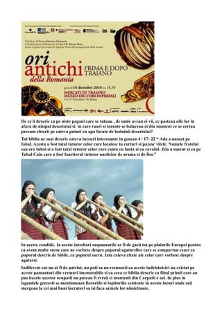 De ce ii descrie ca pe niste pagani care se tatuau , de unde aveau ei vii, ce pasteau oile lor in
afara de nisipul desertului si in care rauri si torente se balaceau ei din moment ce se certau
precum chiorii pe cateva puturi cu apa facute de beduinii desertului?
Tot biblia ne mai descrie cateva lucruri interesante in geneza 4 / 17- 22 “ Ada a nascut pe
Iabal. Acesta a fost tatal tuturor celor care locuiesc in corturi si pazesc vitele. Numele fratelui
sau era Iubal si a fost tatal tuturor celor care canta cu lauta si cu cavalul. Zila a nascut si ea pe
Tubal Cain care a fost fauritorul tuturor uneltelor de arama si de fier.”
In aceste conditii, la aceste intrebari raspunsurile ar fi de gasit tot pe plaiurile Europei pentru
ca avem multe surse care ne vorbesc despre poporul agatarsilor care se comportau exact ca
poporul descris de biblie, ca poporul sacru. Iata cateva citate ale celor care vorbesc despre
agatarsi.
Indiferent cat nu ai fi de patriot, nu poti sa nu recunosti ca aceste indeletniciri au existat pe
aceste pamanturi din vremuri imemorabile si ca ceea ce biblia descrie ca fiind primii care au
pus bazele acestor ocupatii nu puteau fi evreii ci muntenii din Carpatii e azi. In plus in
legendele grecesti se mentioneaza fierariile si topitoriile existente in aceste locuri unde zeii
mergeau la cei mai buni lucratori sa isi faca armele lor nimicitoare.
 