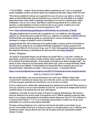 ““AGATÂRŞII – oameni “foarte fercheşi, gătiţi cu podoabe de aur” ceea ce corespunde
perfect bogăţiilor aurifere ale Daciei după cum menţionează Herodot. (dupa Vasile Parvan)”
“Descrierea modului de viata pe care agatarsii il aveau este sarac si, pe undeva, straniu. Ne
spune ca iubeau bijuteriile, mai ales barbatii (ceea ce poate fi real, stiut fiind ca in traditia
poporului roman exista inelul ca podoaba masculina) si ca ieseau in evidenta prin coafuri
neobisnuite. Asta ar avea o baza, stiut fiind ca motii isi trag numele de la o coafura mai
speciala, o coada impletita si stransa ca intr-un mic coc pe o parte. Coafura nu se mai
pastreaza azi, dar batranii inca o aveau la inceputul sec. XX.”
Sursa: http://almanahelegoagal.blogspot.ro/2012/03/interviu-cu-herodot_27.html#
“Herodot menționează în scrierile sale că agatârșii care s-au stabilit pe văile Mureșului
superior și a Târnavelor prin secolul al VI-lea î.e.n., dețineau vii renumite. Colindele păstrate
în folclorul din acest spațiu geografic ne comunică peste veacuri că locuitorii acestor
meleaguri se ocupau cu plugărit, oierit și viticultură.
Aristotel (Probl.XIX, 28) menționează că la agatârși legile se cântau, pentru a fi invățate pe
dinafară. Poate același izvor a acreditat informația că agatârșii se tatuau, preluată și de
textele târzii (Mela II, 10; Servius in Verg., Aen. IV, 146). Scito-agatârșii exploatau materiile
din nisipurile aluvionare și zăcămintele de minereuri din zona Roșia Montană”
SURSA: Wikipedia
“În cîntul lV al poemului Iliada scris de Homer în secolul Vlll î.e.n. avem date vrednice de
ținut minte cu privire la coafura tracilor arimini, adică a getilor din Tracia care participau și
ei la războiul Troiei fiind amintiți: ,,Tracii moţaţi, şi-l încinseră pe dată cu lungile suliţi”. Iar
istoria ne mai vorbește de un neam motat chiar mai la sud, vecin cu cetatea lui Priam, bitinii
care locuiau în țara Bitinia. Cuvîntul bitini este format din biți cu sensul de moț și ni care
înseamnă uimire, admirație sau mulți.” (Adevaruri ascunse – Constantin Olariu)
https://extraterestriiprintrenoi.wordpress.com/2012/12/24/agatarsii-au-fost-stramosii-dacilor/
ISUS S-A NASCUT IN CARPATI
Din descrierile biblice, asa cum am demonstrat si in cartea mea “Bibbia, il libro degli
extraterrestri” netradusa in romana inca, dar si din alte scrieri, nu reiese nicidecum ca evreii
ar fi fost un popor monoteist asa cum biserca vrea sa ne faca sa credem.
Ei nu se reintorceau la cultul zeilor adandonandu-l pe dumnezeul cretin al lui Moise pentru ca
erau rai, ci pentru ca nu au crezut niciodata in el.Evreii au construit un templu unde au facut
sacrificii umane si de animale din cele mai vechi timpuri.
Templul lor a fost plin de rauri de sange si de pisat de animale dintotdeauna. Ma intreb ce
dracu de sfintenie avea acel loc unde se beregateau cate 6-7.000 de animale nevinovate zilnic
doar ca sa se asigure mirosul placut unui demon chemat dumnezeu Yhwe??? Este suficient sa
se citeasca din leviticul 3 / 7-17, ca sa se inteleaga cum grasimea si coada care sta pe curul
animalului este o jertfa cu miros placut domnului.
Pe langa scraba profunda pe care o simt ma conving tot mai mult ca acest domn era un
pervers si un nemilos tiran care se hranea cu sange si cu energii negative care se eliberau prin
sacrificarea atator vieti pe altarele sale. Imi vine in minte marturia satanistului mondial
Aleister Crowley
 