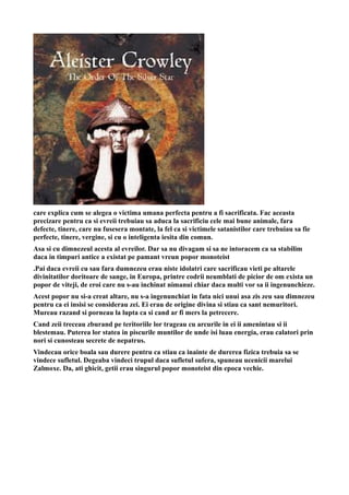 care explica cum se alegea o victima umana perfecta pentru a fi sacrificata. Fac aceasta
precizare pentru ca si evreii trebuiau sa aduca la sacrificiu cele mai bune animale, fara
defecte, tinere, care nu fusesera montate, la fel ca si victimele satanistilor care trebuiau sa fie
perfecte, tinere, vergine, si cu o inteligenta iesita din comun.
Asa si cu dimnezeul acesta al evreilor. Dar sa nu divagam si sa ne intoracem ca sa stabilim
daca in timpuri antice a existat pe pamant vreun popor monoteist
.Pai daca evreii cu sau fara dumnezeu erau niste idolatri care sacrificau vieti pe altarele
divinitatilor doritoare de sange, in Europa, printre codrii neumblati de picior de om exista un
popor de viteji, de eroi care nu s-au inchinat nimanui chiar daca multi vor sa ii ingenunchieze.
Acest popor nu si-a creat altare, nu s-a ingenunchiat in fata nici unui asa zis zeu sau dimnezeu
pentru ca ei insisi se considerau zei. Ei erau de origine divina si stiau ca sant nemuritori.
Mureau razand si porneau la lupta ca si cand ar fi mers la petrecere.
Cand zeii treceau zburand pe teritoriile lor trageau cu arcurile in ei ii amenintau si ii
blestemau. Puterea lor statea in piscurile muntilor de unde isi luau energia, erau calatori prin
nori si cunosteau secrete de nepatrus.
Vindecau orice boala sau durere pentru ca stiau ca inainte de durerea fizica trebuia sa se
vindece sufletul. Degeaba vindeci trupul daca sufletul sufera, spuneau ucenicii marelui
Zalmoxe. Da, ati ghicit, getii erau singurul popor monoteist din epoca vechie.
 