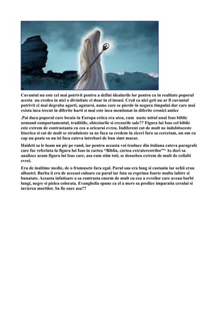 Cuvantul nu este cel mai potrivit pentru a defini idealurile lor pentru ca in realitate poporul
acesta nu credea in nici o divinitate ci doar in el insusi. Cred ca nici geti nu ar fi cuvantul
potrivit ci mai degraba agarti, agatarsi, nume care se pierde in negura timpului dar care mai
exista inca trecut in diferite harti si mai este inca mentionat in diferite cronici antice
.Pai daca poporul care locuia in Europa estica era ateu, cum naste mitul unui Isus biblic
urmand comportamentul, traditiile, obiceiurile si crezurile sale?? Figura lui Isus cel biblic
este extrem de contrastanta cu cea a oricarui evreu. Indiferent cat de mult ne indobitoceste
biserica si cat de mult se straduieste sa ne faca sa credem in ziceri fara sa cercetam, un om cu
cap nu poate sa nu isi faca cateva intrebari de bun simt macar.
Haideti sa le luam un pic pe rand, iar pentru aceasta voi traduce din italiana cateva paragrafe
care fac referinta la figura lui Isus in cartea “Biblia, cartea extraterestrilor”“ As dori sa
analizez acum figura lui Isus care, asa cum stim toti, se deosebea extrem de mult de ceilalti
evrei.
Era de inaltime medie, de o frumusete fara egal. Parul sau era lung si castaniu iar ochii erau
albastri. Barba ii era de aceeasi culoare cu parul iar fata sa exprima foarte multa iubire si
bunatate. Aceasta infatisare a sa contrasta enorm de mult cu cea a evreilor care aveau barbi
lungi, negre si pielea colorata. Evanghelia spune ca el a mers sa predice imparatia cerului si
invierea mortilor. Sa fie oare asa??
 