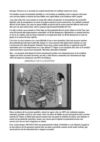 intrupa. Puterea sa se ascunde in corpul mortal dar in realitate omul este etern.
Voi analiza aceste invataminte imediat ce voi termina sa subliniez cateva aspecte relevante
care nu lasa dubii ca istoria lui Isus biblic este copia fidela a lui Zalmoxe din Carpati
.Asa cum stim toti, rasa umana se trage din Adam cel pacatos si neascultator iar urmarile
faptelor sale de nesupunere au atras si asupra noastra acesta nenorocire. In realitate urmasii
directi ai lui Adam, asa cum ne spune biblia au pierit toti in urma marelui diluviu universal
din care au mai ramas doar cativa oameni reprezentand familia lui Noe.
Cu alte cuvinte rasa actuala ar fi de fapt nu descendentii directi ai lui Adam ci ai lui Noe care
erau fii nascuti din impreunarea oamenilor cu fii lui dumnezeu. Bineinteles ca numai biserica
ar sti sa ne explice cum au facut oamenii sa sa impreune fizic cu fii lui dumnezeu si cum au
putut ei sa nasca fii unor spirite.
Cert este ca rasa ramasa era o rasa hibrida si nu o rasa autentica, deci noi nu prea santem
descendentii pacatosi proveniti din Adam ci o rasa nascuta din impreunari umane cu rase
extraterestre.Sa aiba dreptate Valentin Tarca inca o data cand afirma ca agatarsii sant fii
oamenilor care s-au impreunat cu o rasa aliena??? Sigur ca are dreptate dar cine sa il creada?
Adevarul doare si provoaca insomnii. Mai bine adormiti si linistiti.
Dar…sa mergem mai departe.Exista nenumarate probe care demonstreaza ca in realitate
Adam este doar un nume inventat, un mit, o alta forma a numelui care inseamna de fapt
ADN-ul uman in romaneste sau DNA in italiana.
Daca se pleaca de la aceasta gandire, atunci ne apare clar ca ADN este radacina umana,
samanta, graalul, oul de la care naste viata. In afara de biblie nu am mai gasit in nici o scriere
numele de Adam ca fiind tatal speciei umane dar am gasit in schimb un nume care dainuie si
astazi tot pe plaiurile mioritice, nume care atesta parca faptul ca pamantul acesta este
sacru( care nu are nici o legatura cu sfant).
Este vorba despre ADAM-CLISI sau pamantul lui Adam. Probabil ca s-au chinuit ei popii sa
ne dovedesca cat de pacatosi santem dar au omis ca probele cautate acolo unde trebuie, pot
narui mii de ani de minciuni intr-o singura secunda.
 