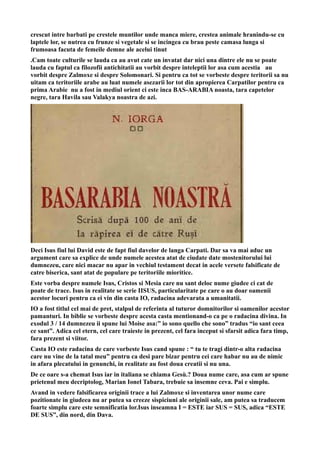 crescut intre barbati pe crestele muntilor unde manca miere, crestea animale hranindu-se cu
laptele lor, se nutrea cu frunze si vegetale si se incingea cu brau peste camasa lunga si
frumoasa facuta de femeile demne ale acelui tinut
.Cam toate culturile se lauda ca au avut cate un invatat dar nici una dintre ele nu se poate
lauda cu faptul ca filozofii antichitatii au vorbit despre inteleptii lor asa cum acestia au
vorbit despre Zalmoxe si despre Solomonari. Si pentru ca tot se vorbeste despre teritorii sa nu
uitam ca teritoriile arabe au luat numele asezarii lor tot din apropierea Carpatilor pentru ca
prima Arabie nu a fost in mediul orient ci este inca BAS-ARABIA noasta, tara capetelor
negre, tara Havila sau Valakya noastra de azi.
Deci Isus fiul lui David este de fapt fiul davelor de langa Carpati. Dar sa va mai aduc un
argument care sa explice de unde numele acestea atat de ciudate date mostenitorului lui
dumnezeu, care nici macar nu apar in vechiul testament decat in acele versete falsificate de
catre biserica, sant atat de populare pe teritoriile mioritice.
Este vorba despre numele Isus, Cristos si Mesia care nu sant deloc nume giudee ci cat de
poate de trace. Isus in realitate se scrie IISUS, particularitate pe care o au doar oamenii
acestor locuri pentru ca ei vin din casta IO, radacina adevarata a umanitatii.
IO a fost titlul cel mai de pret, stalpul de referinta al tuturor domnitorilor si oamenilor acestor
pamanturi. In biblie se vorbeste despre acesta casta mentionand-o ca pe o radacina divina. In
exodul 3 / 14 dumnezeu ii spune lui Moise asa:” io sono quello che sono” tradus “io sant ceea
ce sant”. Adica cel etern, cel care traieste in prezent, cel fara inceput si sfarsit adica fara timp,
fara prezent si viitor.
Casta IO este radacina de care vorbeste Isus cand spune : “ tu te tragi dintr-o alta radacina
care nu vine de la tatal meu” pentru ca desi pare bizar pentru cei care habar nu au de nimic
in afara plecatului in genunchi, in realitate au fost doua creatii si nu una.
De ce oare s-a chemat Isus iar in italiana se chiama Gesù.? Doua nume care, asa cum ar spune
prietenul meu decriptolog, Marian Ionel Tabara, trebuie sa insemne ceva. Pai e simplu.
Avand in vedere falsificarea originii trace a lui Zalmoxe si inventarea unor nume care
pozitionate in giudeea nu ar putea sa creeze sispiciuni ale originii sale, am putea sa traducem
foarte simplu care este semnificatia lor.Isus inseamna I = ESTE iar SUS = SUS, adica “ESTE
DE SUS”, din nord, din Dava.
 