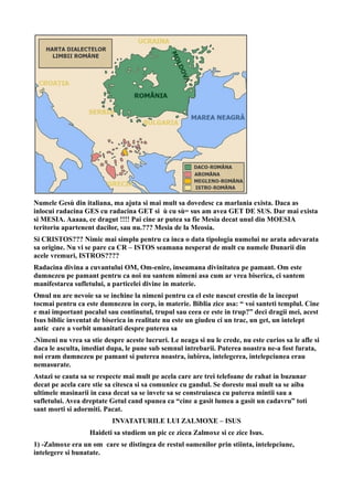 Numele Gesù din italiana, ma ajuta si mai mult sa dovedesc ca marlania exista. Daca as
inlocui radacina GES cu radacina GET si ù cu sù= sus am avea GET DE SUS. Dar mai exista
si MESIA. Aaaaa, ce dragut !!!! Pai cine ar putea sa fie Mesia decat unul din MOESIA
teritoriu apartenent dacilor, sau nu.??? Mesia de la Meosia.
Si CRISTOS??? Nimic mai simplu pentru ca inca o data tipologia numelui ne arata adevarata
sa origine. Nu vi se pare ca CR – ISTOS seamana nesperat de mult cu numele Dunarii din
acele vremuri, ISTROS????
Radacina divina a cuvantului OM, Om-enire, inseamana divinitatea pe pamant. Om este
dumnezeu pe pamant pentru ca noi nu santem nimeni asa cum ar vrea biserica, ci santem
manifestarea sufletului, a particelei divine in materie.
Omul nu are nevoie sa se inchine la nimeni pentru ca el este nascut crestin de la inceput
tocmai pentru ca este dumnezeu in corp, in materie. Biblia zice asa: “ voi santeti templul. Cine
e mai important pocalul sau continutul, trupul sau ceea ce este in trup?” deci dragii mei, acest
Isus biblic inventat de biserica in realitate nu este un giudeu ci un trac, un get, un intelept
antic care a vorbit umanitati despre puterea sa
.Nimeni nu vrea sa stie despre aceste lucruri. Le neaga si nu le crede, nu este curios sa le afle si
daca le asculta, imediat dupa, le pune sub semnul intrebarii. Puterea noastra ne-a fost furata,
noi eram dumnezeu pe pamant si puterea noastra, iubirea, intelegerea, intelepciunea erau
nemasurate.
Astazi se cauta sa se respecte mai mult pe acela care are trei telefoane de rahat in buzunar
decat pe acela care stie sa citesca si sa comunice cu gandul. Se doreste mai mult sa se aiba
ultimele masinarii in casa decat sa se invete sa se construiasca cu puterea mintii sau a
sufletului. Avea dreptate Getul cand spunea ca “cine a gasit lumea a gasit un cadavru” toti
sant morti si adormiti. Pacat.
INVATATURILE LUI ZALMOXE – ISUS
Haideti sa studiem un pic ce zicea Zalmoxe si ce zice Isus.
1) -Zalmoxe era un om care se distingea de restul oamenilor prin stiinta, intelepciune,
intelegere si bunatate.
 