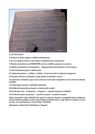 „Cele 10 Porunci”
Versiunea in limba engleza a liniilor indrumatoare
Cele zece ghiduri pentru o noua Epoca a Ratiunii sunt urmatoarele:
1.Mentine umanitatea sub 500 000 000, intr-un echilibru perpetuu cu natura.
2.Ghidati reproductia cu intelepciune – imbunatatind conformitatea si diversitatea
3.Uniti umanitatea printr-o limba noua.
4.Conduceti pasiunea –credinta –traditia -si toate lucrurile cu judecata temperata
5.Protejati oamenii si natiunile cu legi cinstite si tribunale corecte
6.Lasati toate natiunile sa guverneze internal rezolvandu-si disputele externe intr-un tribunal
mondial.
7.Evitati legile marunte si oficialii nefolositori
8.Echilibrati drepturile personale cu indatoririle sociale
9.Pretuiti adevarul – frumusetea – dragostea – cautand armonia cu infinitul
10.Nu fiti un cancer pe pamant – Lasati loc naturii – Lasati loc naturii.
Dupa cum puteti vedea, ghidurile fac apel la o reducere drastica a populatiei lumii, adoptarea
unei noi limbi mondiale, crearea unui tribunal mondial si fac o vaga aluzie la eugenie. Cu alte
cuvinte, un model pentru o Noua Ordine Mondiala.
Depopulare, Maternitate Planificata si Eugenii
 