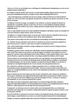 -Isus era si el tot un om intelept care se distingea de ceilalti pentru intelepciunea sa care era de
neinteles pentru multi din ei
2)- Zalmoxe traia pe munte, intr-o grota a acestui munte medita, dispare pentru trei ani in
acea grota simbolizand moartea si reapare tot pe munte simbolizand invierea. .
– Isus traia impreuna cu parintii sau tot pe un munte, unde era biserica de unde locuitorii
satului au vrut sa il arunce in prapastie, mergea des sa mediteze pe munte, si moartea sa vine
tot pe un munte.
3)-Zalmoxe ii invata sa roage, sa comunice si sa vorbesca cu oricare element al naturii cu
vietuitorele, cu padurile, pentru ca toti erau vii. El nu s-a mai inchinat niciodata niciunei
divinitati si a invatat omul ca este etern, a dupa moartea corpului incepe adevarata viata a
sufletului etern.
-Isus se ruga tatalui sau dar nu l-a mai considerat niciodata o divinitate caruia sa te inchini. El
a invatat oamenii ca dupa moarte exista vita eterna.
4) Zalmoxe se retrage in grota unde va sta trei ani. Cand se intoarce oamenii il vad ca pe un
om divin ceea ce il face sa fie considerat omul divin, omul dumnezeu.
-Isus moare si invie dupa trei zile ca un dumnezeu materializat, devenind omul dumnezeu.
5) –Zalmoxe invata oamenii ca erau eterni, ca moartea nu exista, ca moartea corpului era
doar trecerea de la o viata la o alta viata, ca omul e un dumnezeu etern.
-Isus vorbea lumii despre nemurire, despre sufletul care traieste in etern si despre invierea
dupa moartea corpului.
Probabil ca pentru oricare crestin este o blesfamie sa pui invatamintele lui Zalmoxe inaintea
celor ale lui Isus numai ca acest lucru nu tine de dogme si credinte ci de ordinea in care au
aparut ele pentru ca inca din timpuri precrestine Zalmoxe vorbea getilor despre ceea ce mai
tarziu biserica a copiat inventand un Isus evreu dupa modelul lui Zalmoxe din Carpati.
Fiecare cultura are invataminte sale precrestine care sant identice cu invataturile lui Isus si
tocmai de aceea cei care au dorit sa inteleaga unde sta falsul afirma ca biblia si crestinismul
au radacini pagane, care nu au nici o legatura cu dumnezeii de prin biblie ci cu zeii sau cu
oamenii care au luptata impotriva lor si care oricum erau mai puternici decat ei.
De ce biserica a trebuit sa inventeze o religie monoteista si de ce a trebuit sa faca din
Constantin cel mare intemeietorul acestei religii? Pentru ca orict de mult ar dori altii sa ne
spuna ca, crestinismul biblic nu are de a face cu invatamintele lui Zalmoxe eu ii demaschez cu
probe istorice.?!
Daca ne intoarcem in trecut, dupa asa zisa cucerire a Daciei de catre romani, (in realitate a
fost un pact fraticid in care imperiul lui Decebal si Burebista acorda putere fratilor sai de la
vest. Acest act este descris in biblie in povestea lui Giuseppe si Esau. ), ei incep sa cunoasca
invatamintele cu care cresteau barbarii din Carpati.
Deci dupa acest pact si impartirea puterii intre cei ramasi de dupa Decebal, romanii si
popoarele imperiului dislocate in teritoriul Daciei iau contact cu invatamintele gnostice ale lui
Zalmoxe unde dumnezeii erau de fapt doi frati, doi gemeni divini.
Comparativ cu sclavia pe care ei o aratau zeilor acest invatamant ii face sa se simta mai
puternici, mai stapani pe ei. Curentul s-a imprastiat destul de repede iar puterea simtea ca nu
ii mai poate controla.
In acest fel decid sa reuneasca in oarecare masura si in imperiul roman zeii sub conducerea
unuia singur, a unui dumnezeu asa cum era crezul in imperul roman de la Constantinopol.
Desigur ca mutarea capitalei imperului roman de la Roma la Constantinopol pentru mai bine
 